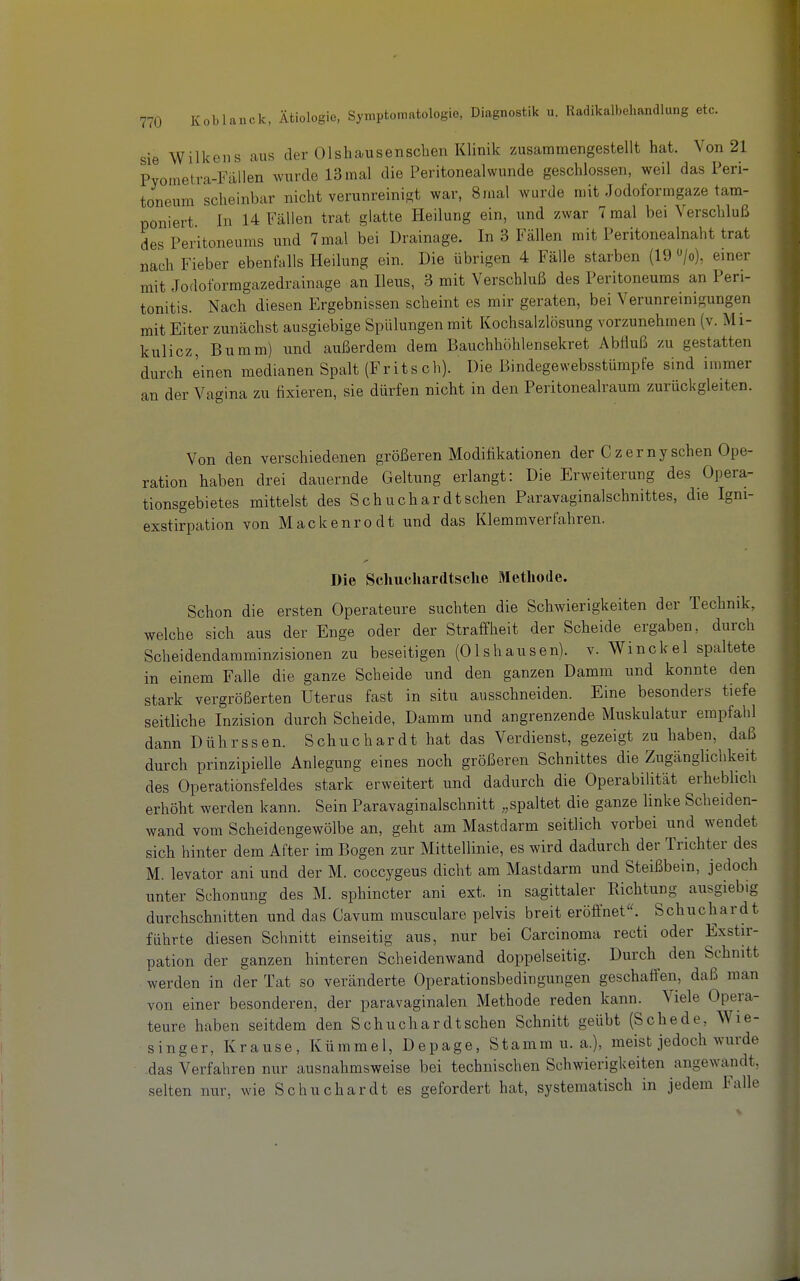 sie Wilkens aus der Olshausenschen Klinik zusammengestellt hat. Von 21 Pyoinetra-Fällen wurde 13 mal die Peritonealwunde geschlossen, weil das Peri- toneum scheinbar nicht verunreinigt war, 8mal wurde mit Jodoformgaze tam- poniert In 14 Fällen trat glatte Heilung ein, und zwar 7 mal bei Verschluß des Peritoneums und 7 mal bei Drainage. In 3 Fällen mit Peritonealnaht trat nach Fieber ebenfalls Heilung ein. Die übrigen 4 Fälle starben (19 »/o), einer mit Jodoformgazedrainage an Ileus, 3 mit Verschluß des Peritoneums an Peri- tonitis. Nach diesen Ergebnissen scheint es mir geraten, bei Verunreinigungen mit Eiter zunächst ausgiebige Spülungen mit Kochsalzlösung vorzunehmen (v. Mi- kulicz, Bumm) und außerdem dem Bauchhöhlensekret Abfluß zu gestatten durch einen medianen Spalt (Fritsch). Die Bindegewebsstümpfe sind immer an der Vagina zu fixieren, sie dürfen nicht in den Peritonealraum zurück gleiten. Von den verschiedenen größeren Modifikationen der C zernysehen Ope- ration haben drei dauernde Geltung erlangt: Die Erweiterung des Opera- tionsgebietes mittelst des Schuchar dt sehen Paravaginalschnittes, die Igni- exstirpation von Mackenrodt und das Klemmverfahren. Die Scliuchardtsclie Methode. Schon die ersten Operateure suchten die Schwierigkeiten der Technik, welche sich aus der Enge oder der Straffheit der Scheide ergaben, durch Scheidendaraminzisionen zu beseitigen (Olshausen). v. Winckel spaltete in einem Falle die ganze Scheide und den ganzen Damm und konnte den stark vergrößerten Uterus fast in situ ausschneiden. Eine besonders tiefe seitliche Inzision durch Scheide, Damm und angrenzende Muskulatur empfahl dann Dührssen. Schuchardt hat das Verdienst, gezeigt zu haben, daß durch prinzipielle Anlegung eines noch größeren Schnittes die Zugänglichkeit des Operationsfeldes stark erweitert und dadurch die Operabilität erheblich erhöht werden kann. Sein Paravaginalschnitt „spaltet die ganze linke Scheiden- wand vom Scheidengewölbe an, geht am Mastdarm seitlich vorbei und wendet sich hinter dem After im Bogen zur Mittellinie, es wird dadurch der Trichter des M. levator ani und der M. coccygeus dicht am Mastdarm und Steißbein, jedoch unter Schonung des M. sphincter ani ext. in sagittaler Richtung ausgiebig durchschnitten und das Cavum musculare pelvis breit eröfinet. Schuchardt führte diesen Schnitt einseitig aus, nur bei Carcinoma recti oder Exstir- pation der ganzen hinteren Scheidenwand doppelseitig. Durch^ den Schnitt werden in der Tat so veränderte Operationsbedingungen geschaften, daß man von einer besonderen, der paravaginalen Methode reden kann. Viele Opera- teure haben seitdem den Schuchardtschen Schnitt geübt (Schede, Wie- singer, Krause, Kümmel, Depage, Stamm u. a.), meist jedoch wurde -das Verfahren nur ausnahmsweise bei technischen Schwierigkeiten angewandt, selten nur, wie Schuchardt es gefordert hat, systematisch in jedem Falle