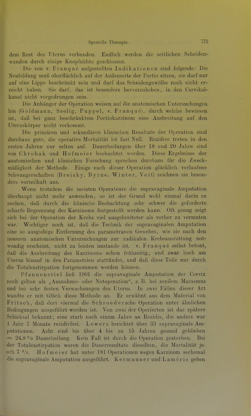 dem Rest des Uterus verbunden. Endlich werden die seitlichen Scheiden- wunden durch einige Knopfnähte geschlossen. Die von v. Franque aufgestellten Indikationen sind folgende: Die Neubildung muß oberflächlich auf der Außenseite der Portio sitzen, sie darf nur auf eine Lippe beschränkt sein und darf das Scheidengewölbe noch nicht er- reicht haben. Sie darf, das ist besonders hervorzuheben, in den Cervikal- kanal nicht vorgedrungen sein. Die Anhänger der Operation weisen auf die anatomischen Untersuchungen hin (Goldmann, Seelig, Puppel, v. Franque), durch welche bewiesen ist, daß bei ganz beschränktem Portiokarzinom eine Ausbi-eitung auf den Uteruskörper nicht vorkommt. Die primären und sekundären klinischen Resultate der Operation sind durchaus gute, die operative Mortalität ist fast Null. Rezidive treten in den ersten Jahren nur selten auf. Dauerheilungen über 18 und 20 Jahre sind von Chrobak und Hofmeier beobachtet worden. Diese Ergebnisse der anatomischen und klinischen Forschung sprechen durchaus für die Zweck- mäßigkeit der Methode. Einige nach dieser Operation glücklich verlaufene Schwangerschaften (Breisky, Byrne, Winter, Veit) zeichnen sie beson- ders vorteilhaft aus. Wenn trotzdem die meisten Operateure die supravaginale Amputation überhaupt nicht mehr anwenden, so ist der Grund wohl einmal darin zu suchen, daß durch die klinische Beobachtung sehr schwer die geforderte scharfe Begrenzung des Karzinoms festgestellt werden kann. Oft genug zeigt sich bei der Operation der Krebs viel ausgebreiteter als vorher zu vermuten war. Wichtiger noch ist, daß die Technik der supravaginalen Amputation eine so ausgiebige Entfernung des parametranen Gewebes, wie sie nach den neueren anatomischen Untersuchungen zur radikalen Krebsausrottung not- wendig erscheint, nicht zu leisten imstande ist. v. Franque selbst betont, daß die Ausbreitung des Karzinoms schon frühzeitig, und zwar hoch am Uterus hinauf in den Parametrien stattfindet, und daß diese Teile nur durch die Totalexstirpation fortgenommen werden können. Pfannenstiel ließ 1901 die supravaginale Amputation der Cervix noch gelten als „Ausnahme- oder Notoperation, z. B. bei senilem Marasmus und bei sehr festen Verwachsungen des Uterus. In zwei Fällen dieser Art wandte er mit Glück diese Methode an. Er erwähnt aus dem Material von Fritseil, daß dort viermal die Schroedersehe Operation unter ähnlichen Bedingungen ausgeführt worden ist. Von zwei der Operierten ist das spätere Schicksal bekannt; eine starb nach einem Jahre an Rezidiv, die andere war ] Jahr 7 Monate rezidivfrei. Lewers berichtet über 33 supravaginale Am- putationen. Acht sind bis über 4 bis zu 15 Jahren gesund geblieben =i= 24,8 /o Dauerheilung. Kein Fall ist durch die Operation gestorben. Bei der Totalexstirpation waren die Dauerresultate dieselben, die Mortalität je- och 7 Vo- Hof meier hat unter 181 Operationen wegen Karzinom sechsmal die supravaginale Amputation ausgeführt. K e r m a un e r und L am e r i s geben