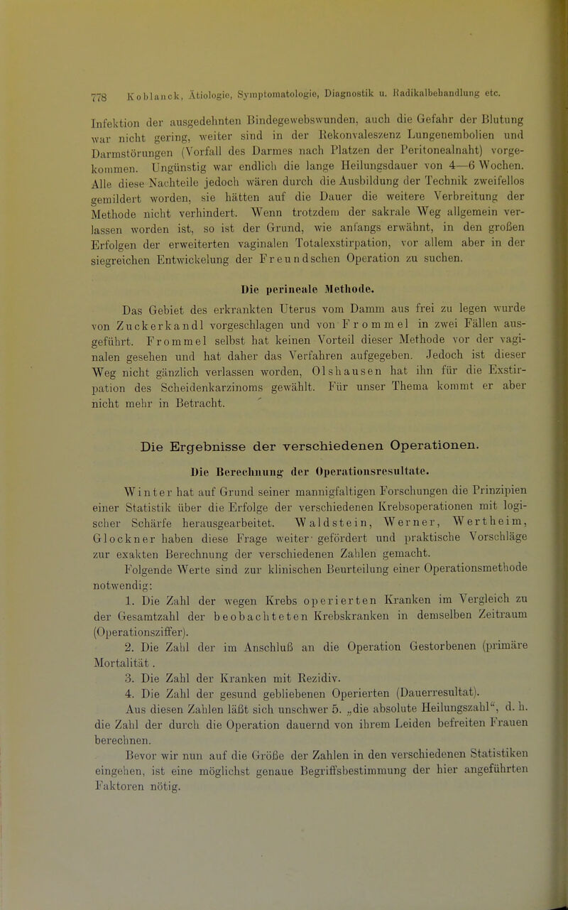 Infektion der ausgedehnten Bindegewebswunden, auch die Gefahr der Blutung war nicht gering, weiter sind in der Rekonvaleszenz Lungenembolien und Darmstörungen (Vorfall des Darmes nach Platzen der Peritonealnaht) vorge- kommen. Ungünstig war endlich die lange Heilungsdauer von 4—6 Wochen. Alle diese Nachteile jedoch wären durch die Ausbildung der Technik zweifellos gemildert worden, sie hätten auf die Dauer die weitere Verbreitung der Methode nicht verhindert. Wenn trotzdem der sakrale Weg aligemein ver- lassen worden ist, so ist der Grund, wie anfangs erwähnt, in den großen Erfolgen der erweiterten vaginalen Totalexstirpation, vor allem aber in der siegreichen Entwickelung der Freundschen Operation zu suchen. Die perineale Methode. Das Gebiet des erkrankten Uterus vom Damm aus frei zu legen wurde von Zuckerkandl vorgeschlagen und von Frommel in zwei Fällen aus- geführt. Frommel selbst hat keinen Vorteil dieser Methode vor der vagi- nalen gesehen und hat daher das Verfahren aufgegeben. Jedoch ist dieser Weg nicht gänzlich verlassen worden, Olshausen hat ihn für die Exstir- pation des Scheidenkarzinoras gewählt. P'ür unser Thema kommt er aber nicht mehr in Betracht. Die Ergebnisse der verschiedenen Operationen. Die Berechnung- der Operationsresultate. Winter hat auf Grund seiner mannigfaltigen Forschungen die Prinzipien einer Statistik über die Erfolge der verschiedenen Krebsoperationen mit logi- scher Schärfe herausgearbeitet, Waldstein, Werner, Wertheim, Glockner haben diese Frage weiter- gefördert und praktische Vorschläge zur exakten Berechnung der verschiedenen Zahlen gemacht. Folgende Werte sind zur klinischen Beurteilung einer Operationsmethode notwendig: 1. Die Zahl der wegen Krebs operierten Kranken im Vergleich zu der Gesamtzahl der beobachteten Krebskranken in demselben Zeitraum (Operationsziffer). 2. Die Zahl der im Anschluß an die Operation Gestorbenen (primäre Mortalität. 3. Die Zahl der Kranken mit Rezidiv. 4. Die Zahl der gesund gebliebenen Operierten (Dauerresultat). Aus diesen Zahlen läßt sich unschwer 5. ;,die absolute HeilungszahP, d. h. die Zahl der durch die Operation dauernd von ihrem Leiden befreiten Frauen berechnen. Bevor wir nun auf die Größe der Zahlen in den verschiedenen Statistiken eingehen, ist eine möglichst genaue Begriffsbestimmung der hier angeführten Faktoren nötig.