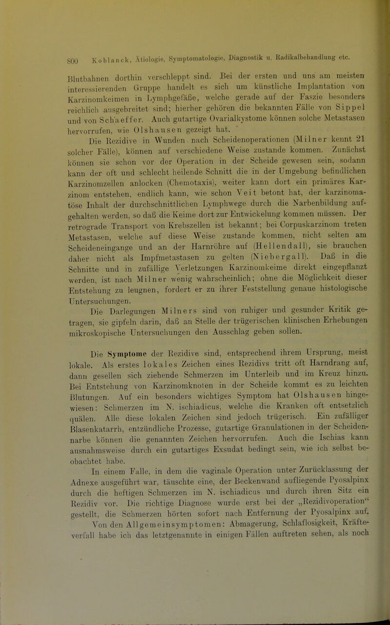 Blutbahnen dorthin verschleppt sind. Bei der ersten und uns am meisten interessierenden Gruppe handelt es sich um künstliche Implantation von Karzinomkeimen in Lymphgefäße, welche gerade auf der Faszie besonders reichlich ausgebreitet sind; hierher gehören die bekannten Fälle von Sippel und von Sch'aeffer. Auch gutartige Ovarialkystome können solche Metastasen hervorrufen, wie Olshausen gezeigt hat. Die Rezidive in Wunden, nach Scheidenoperationen (Milner kennt 21 solcher Fälle), können auf verschiedene Weise zustande kommen. Zunächst können sie schon vor der Operation in der Scheide gewesen sein, sodann kann der oft und schlecht heilende Schnitt die in der Umgebung befindlichen Karzinomzellen anlocken (Chemotaxis), weiter kann dort ein primäres Kar- zinom entstehen, endlich kann, wie schon Veit betont hat, der karzinoma- töse Inhalt der durchschnittlichen Lymphwege durch die Narbenbildung auf- gehalten werden, so daß die Keime dort zur Entwickelung kommen müssen. Der retrograde Transport von Krebszellen ist bekannt; bei Corpuskarzinom treten Metastasen, welche auf diese Weise zustande kommen, nicht selten am Scheideneingange und an der Harnröhre auf (Hellendall), sie brauchen daher nicht als Impfmetastasen zu gelten (Niebergall). Daß in die Schnitte und in zufällige Verletzungen Karzinomkeime direkt eingepflanzt werden, ist nach Milner wenig wahrscheinlich; ohne die Möglichkeit dieser Entstehung zu leugnen, fordert er zu ihrer Feststellung genaue histologische Untersuchungen. Die Darlegungen Milners sind von ruhiger und gesunder Kritik ge- tragen, sie gipfeln darin, daß an Stelle der trügerischen klinischen Erhebungen mikroskopische Untersuchungen den Ausschlag geben sollen. Die Symptome der Rezidive sind, entsprechend ihrem Ursprung, meist lokale. Als erstes lokales Zeichen eines Rezidivs tritt oft Harndrang auf, dann gesellen sich ziehende Schmerzen im Unterleib und im Kreuz hinzu. Bei Entstehung von Karzinomknoten in der Scheide kommt es zu leichten Blutungen. Auf ein besonders wichtiges Symptom hat Olshausen hinge- wiesen: Schmerzen im N. ischiadicus, welche die Kranken oft entsetzlich quälen. Alle diese lokalen Zeichen sind jedoch trügerisch. Ein zufälliger ßlasenkatarrh, entzündliche Prozesse, gutartige Granulationen in der Scheiden- narbe können die genannten Zeichen hervorrufen. Auch die Ischias kann ausnahmsweise durch ein gutartiges Exsudat bedingt sein, wie ich selbst be- obachtet habe. In einem Falle, in dem die vaginale Operation unter Zurücklassung der Adnexe ausgeführt war, täuschte eine, der Beckenwand aufliegende Pyosalpinx durch die heftigen Schmerzen im N. ischiadicus und durch ihren Sitz ein Rezidiv vor. Die richtige Diagnose wurde erst bei der „Rezidivoperation gestellt, die Schmerzen hörten sofort nach Entfernung der Pyosalpinx auf. Von den Allgemeinsymptomen: Abmagerung, Schlaflosigkeit, Kräfte- verfall habe ich das letztgenannte in einigen Fällen auftreten sehen, als noch