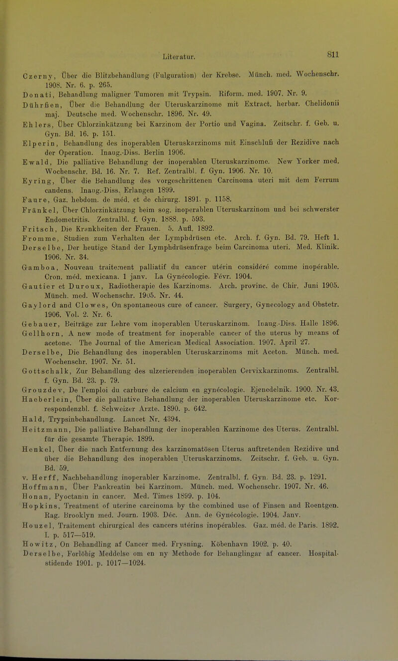 Czeriiy, Über die Blitzbehandlung (Fulguration) der Krebse. Münch, med. Wochenschr. 1908. Nr. 6. p. 265. Donati, Behandlung maligner Tumoren mit Trypsin. Riform. med. 1907. Nr. 9. Dührßen, Über die Behandlung der Uteruskarzinome mit Extract. herbar. Chelidonii maj. Deutsche med. Wochenschr. 1896. Nr. 49. Ehlers, Über Chlorzinkätzung bei Karzinom der Portio und Vagina. Zeitschr. f. Geb. u. Gyn. Bd. 16. p. 151. Elp er in, Behandlung des inoperablen üteruskarzinonis mit Einschluß der Rezidive nach der Operation. Inaug.-Diss. Berlin 1906. Ewald, Die palliative Behandlung der inoperablen Uteruskarzinome. New Yorker med. Wochenschr. Bd. 16. Nr. 7. Ref. Zentralbl. f. Gyn. 1906. Nr. 10. Eyring, Über die Behandlung des vorgeschrittenen Carcinoma uteri mit dem Ferrum candens. Inaug.-Diss. Erlangen 1899. Faure, Gaz. hebdom. de med. et de chirui'g. 1891. p. 1158. Frankel, Über Chlorzinkätzung beim sog. inoperablen Uteruskarzinom und bei schwerster Endometritis. Zentralbl. f. Gyn. 1888. p. 593. Fritsch, Die Kriinkheiten der Frauen. 5. Aufl. 1892. Fromme, Studien zum Verhalten der Lymphdrüsen etc. Arch. f. Gyn. Bd. 79. Heft 1. Derselbe, Der heutige Stand der Lymphdrüsenfrage beim Carcinoma uteri. Med. Klinik. 1906. Nr. 34. Gamboa, Nouveau traitement palliatif du Cancer uterin considere comme inoperable. Cron. med. mexicana. 1 janv. La Gynecologie. Fevr. 1904. Gautier et Duroux, Radiotherapie des Karzinoms. Arch. provinc. de Chir. Juni 1905. Münch, med. Wochenschr. 19U5. Nr. 44. Gay lord and Glowes, On spontaneous eure of cancer. Surgery, Gynecology and Obstetr. 1906. Vol. 2. Nr. 6. Gebauer, Beiträge zur Lehre vom inoperablen Uteruskarzinom. Inaug.-Diss. Halle 1896. Gellhorn, A new mode of treatment for inoperable cancer of the uterus by means of acetone. The Journal of the American Medical Association. 1907. April 27. Derselbe, Die Behandlung des inoperablen üteruskarzinoms mit Aceton. Münch, med. Wochenschr. 1907. Nr. 51. Gott Schalk, Zur Behandlung des ulzerierenden inoperablen Cervixkarzinoms. ZentralbL f. Gyn. Bd. 23. p. 79. Grouzdev, De l'emploi du carbure de calcium en gynecologie. Ejenedelnik. 1900. Nr. 43. Haeberlein, Über die palliative Behandlung der inoperablen Uteruskarzinome etc. Kor- respondenzbl. f. Schweizer Arzte. 1890. p. 642. Haid, Trypsinbehandlung. Lancet Nr. 4394. Heitzmann, Die palliative Behandlung der inoperablen Karzinome des Uterus. Zentralbl. für die gesamte Therapie. 1899. Henkel, Über die nach Entfernung des karzinomatösen Uterus auftretenden Rezidive und über die Behandlung des inoperablen ^Üteruskarzinoms. Zeitschr. f. Geb. u. Gyn. Bd. 59. V. Herff, Nachbehandlung inoperabler Karzinome. Zentralbl. f. Gyn. Bd. 23. p. 1291. Hoffmann, Über Pankreatin bei Karzinom. Münch, med. Wochenschr. 1907. Nr. 46. Honan, Pyoctanin in cancer. Med. Times 1899. p. 104. Hopkins, Treatment of uterine Carcinoma by the combined use of Finsen and Roentgen. Rag. Brooklyn med. Journ. 1903. Dec. Ann. de Gj'nöcologie. 1904. Janv. Houzel, Traitement chirurgical des Cancers uterins inoperables. Gaz. med. de Paris. 1892. L p. 517—519. Howitz, On Behandling af Cancer med. Frysning. Köbenhavn 1902. p. 40. Derselbe, Forlöhig Meddelse om en ny Methode for Behauglingar af cancer. Hospital- stidende 1901. p. 1017-1024.