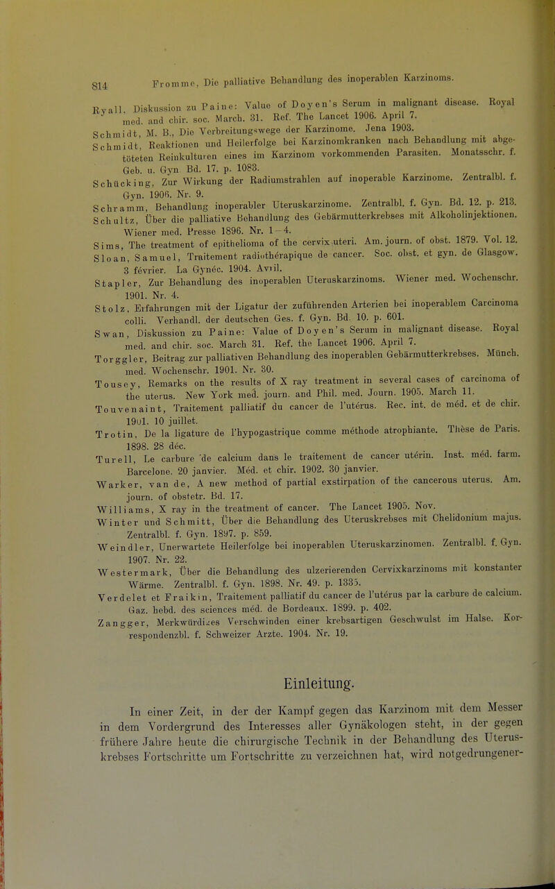 Rvall Diskussion zu Paine: Value of Doyen's Serum in malignant disease. Royal med. and cl.ir. soc. March. 31. Ref. The Lancet 1906. April 7. Schmidt M B , Die Verbreitungswege der Karzinome. Jena 1903. Schmidt' Reaktionen und Heilerfolge bei Kaizinomkranken nach Behandlung mit abge- töteten Reinkulturen eines im Karzinom vorkommenden Parasiten. Monatsschr. f. Geb. u. Gyn. Bd. 17. p. 1083. ^ ■ v . f Schücking, Zur Wirkung der Radiumstrahlen auf moperable Karzinome. Zentralbl. f. Gyn. 1906. Nr. 9. Schramm Behandlung inoperabler Uteruskarzinome. Zentralbl. f. Gyn. Bd. 12. p. 213. Schultz, Über die palliative Behandlung des Gebärmutterki-ebses mit Alkoholmjektionen. Wiener med. Presse 1896. Nr. 1-4. ^ , io Sims, The treatment of epithelioma of the cervix^uteri. Am. journ. of obst. 1879. Vol. 12. Sloan, Samuel, Traitement radi-.thörapique de caneer. Soc. obst. et gyn. de Glasgow. 3 fevrier. La Gynöc. 1904. Aviil. Stapler, Zur Behandlung des inoperablen üteruskarzinoms. Wiener med. Wochenschr. 1901. Nr. 4. ,, ^ . Stolz, Erfahrungen mit der Ligatur der zuführenden Arterien bei inoperablem Carcmoma colli. Verhandl. der deutschen Ges. f. Gyn. Bd. 10. p. 601. Swan, Diskussion zu Paine: Value of Doyen's Serum in malignant disease. Royal med. and chir. soc. March 31. Ref. the Lancet 1906. April 7. Torggler, Beitrag zur palliativen Behandlung des inoperablen Gebärmutterkrebses. Münch. med. Wochenschr. 1901. Nr. 30. Tousey, Remarks on the results of X ray treatment in several cases of Carcinoma of the Uterus. New York meä. journ. and Phil. med. Journ. 1905. March 11. Touvenaint, Traitement palliatif du cancer de Tuterus. Ree. int. de m6d. et de chir. 19ul. 10 juillet. . Trotin, De la ligature de l'hypogastrique comme methode atrophiante. These de Paris. 1898. 28 dec. Türe 11, Le carbure 'de calcium dans le traitement de cancer uterin. Inst. med. tarm. Barcelone. 20 janvier. Med. et chir. 1902. 30 janvier. Warker, vande, A new method of partial exstirpation of the cancerous uterus. Am. journ. of obstetr. Bd. 17. Williams, X ray in the treatment of cancer. The Lancet 1905. Nov. Winter und Schmitt, Über die Behandlung des Uteruskrebses mit Chelidonium majus. Zentralbl. f. Gyn. 1897. p. 859. Weindler, Unerwartete Heilerfolge bei inoperablen Uteruskarzinomen. Zentralbl. f. Gyn. 1907. Nr. 22. Westermark, Über die Behandlung des ulzerierenden Cervixkarzinoms mit konstanter Wärme. Zentralbl. f. Gyn. 1898. Nr. 49. p. 1335. Verdelet etFraikin, Traitement palliatif du cancer de l'utörLis par la carbure de calcium. Gaz. hebd. des sciences med. de Bordeaux. 1899. p. 402. Zangger, Merkwürdiges Verschwinden einer krebsartigen Geschwulst im Halse. Kor- respondenzbl. f. Schweizer Arzte. 1904. Nr. 19. Einleitung. In einer Zeit, in der der Kampf gegen das Karzinom mit dem Messer in dem Vordergrund des Interesses aller Gynäkologen steht, in der gegen frühere Jahre heute die chirurgische Technik in der Behandlung des Uterus- krebses Fortschritte um Fortschritte zu verzeichnen hat, wird not gedrungener-