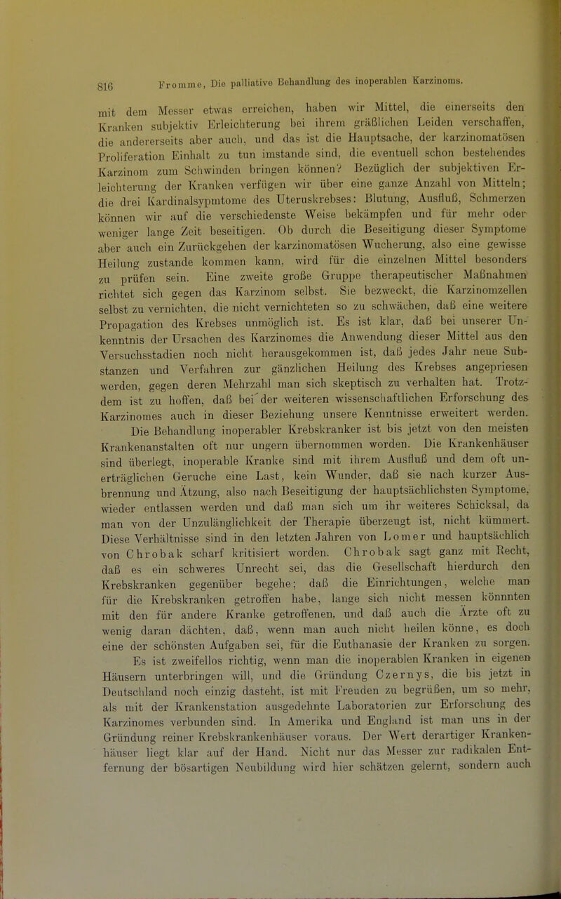 mit dem Messer etwas erreichen, haben wir Mittel, die einerseits den Kranken subjektiv Erleichterung bei ihrem gräßlichen Leiden verschaffen, die andererseits aber auch, und das ist die Hauptsache, der karzinomatösen Proliferation Einhalt zu tun imstande sind, die eventuell schon bestehendes Karzinom zum Schwinden bringen können? Bezüglich der subjektiven Er- leichterung der Kranken verfügen wir über eine ganze Anzahl von Mitteln; die drei Kardinalsypmtome des Uteruskrebses: Blutung, Ausfluß, Schmerzen können wir auf die verschiedenste Weise bekämpfen und für mehr oder Aveniger lange Zeit beseitigen. Ob durch die Beseitigung dieser Symptome aber auch ein Zurückgehen der karzinomatösen Wucherung, also eine gewisse Heilung zustande kommen kann, wird für die einzelnen Mittel besonders zu prüfen sein. Eine zweite große Gruppe therapeutischer Maßnahmen richtet sich gegen das Karzinom selbst. Sie bezweckt, die Karzinomzellen selbst zu vernichten, die nicht vernichteten so zu schwächen, daß eine weitere Propagation des Krebses unmöglich ist. Es ist klar, daß bei unserer Un- kenntnis der Ursachen des Karzinomes die Anwendung dieser Mittel aus den Versuchsstadien noch nicht herausgekommen ist, daß jedes Jahr neue Sub- stanzen und Verfahren zur gänzlichen Heilung des Krebses angepriesen werden, gegen deren Mehrzahl man sich skeptisch zu verhalten hat. Trotz- dem ist zu hoffen, daß bei'der weiteren wissenschaftlichen Erforschung des Karzinomes auch in dieser Beziehung unsere Kenntnisse erweitert werden. Die Behandlung inoperabler Krebskranker ist bis jetzt von den meisten Krankenanstalten oft nur ungern übernommen worden. Die Krankenhäuser sind überlegt, inoperable Kranke sind mit ihrem Ausfluß land dem oft un- erträglichen Gerüche eine Last, kein Wunder, daß sie nach kurzer Aus- brennung und Ätzung, also nach Beseitigung der hauptsächlichsten Symptome, wieder entlassen werden und daß man sich um ihr weiteres Schicksal, da man von der Unzulänglichkeit der Therapie überzeugt ist, nicht kümmert. Diese Verhältnisse sind in den letzten Jahren von Lomer und hauptsächlich von Chrobak scharf kritisiert worden. Chrobak sagt ganz mit Recht, daß es ein schweres Unrecht sei, das die Gesellschaft hierdurch den Krebskranken gegenüber begehe; daß die Einrichtungen, welche mar> für die Krebskranken getroffen habe, lange sich nicht messen könnnten mit den für andere Kranke getroffenen, und daß auch die Ärzte oft zu wenig daran dächten, daß, wenn man auch nicht heilen könne, es doch eine der schönsten Aufgaben sei, für die Euthanasie der Kranken zu sorgen. Es ist zweifellos richtig, wenn man die inoperablen Kranken in eigenen Häusern unterbringen will, und die Gründung Czernys, die bis jetzt m Deutschland noch einzig dasteht, ist mit Freuden zu begrüßen, um so mehr, als mit der Krankenstation ausgedehnte Laboratorien zur Erforschung des Karzinomes verbunden sind. In Amerika und England ist man uns in der Gründung reiner Krebskrankenhäuser voraus. Der Wert derartiger Kranken- häuser liegt klar auf der Hand. Nicht nur das Messer zur radikalen Ent- fernung der bösartigen Neubildung wird hier schätzen gelernt, sondern auch