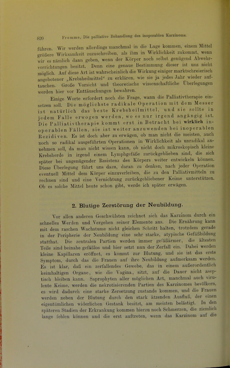 führen. Wir werden allerdings manchmal in die Lage kommen, einem Mittel größere Wirksam-keit zuzuschreiben, als ihm in Wirklichkeit zukommt, wenn wir es nämlich dann geben, wenn der Körper noch selbst genügend Abwehr- vorrichtungen besitzt. Denn eine genaue Bestimmung dieser ist uns nicht möglich. Auf diese Art ist wahrscheinlich die Wirkung einiger marktschreierisch ang'ebotener „Krebsheilmittel zu erklären, wie sie ja jedes Jahr wieder auf- tauchen. Große Vorsicht und theoretische wissenschaftliche Überlegungen werden hier vor Enttäuschungen bewahren. Einige Worte erfordert noch die Frage, wann die Palliativtherapie ein- setzen soll. Die möglichste radikale Operation mit dem Messer ist natürlich das beste Krebsheilmittel, und sie sollte in jedem Falle erwogen werden, wo es nur irgend angängig ist. Die Palliativtherapie kommt erst in Betracht bei wirklich in- operablen Fällen, sie ist weiter anzuwenden bei inoperablen Kezidiven. Es ist doch aber zu erwägen, ob man nicht die meisten, auch noch so radikal ausgeführten Operationen in Wirklichkeit als unradikal an- nehmen soll, da man nicht wissen kann, ob nicht doch mikroskopisch kleine Krebsherde in irgend einem Lymphgefäße zurückgeblieben sind, die sich später bei ungenügender Kesistenz des Körpers weiter entwickeln können. Diese Überlegung führt uns dazu, daran zu denken, nach jeder Operation eventuell Mittel dem Körper einzuverleiben, die zu den Palliativmitteln zu rechnen sind und eine Vernichtung zurückgebliebener Keime unterstützen. Ob es solche Mittel heute schon gibt, werde ich später erwägen. 2. Blutige Zerstörung der Neubildung. Vor allen anderen Geschwülsten zeichnet sich das Karzinom durch ein schnelles Werden und Vergehen seiner Elemente aus. Die Ernährung kann mit dem raschen Wachstume nicht gleichen Schritt halten, trotzdem gerade in der Peripherie der Neubildung eine sehr starke, atypische Gefäßbildung statthat. Die zentralen Partien werden immer gefäßärmer, die ältesten Teile sind beinahe gefäßlos und hier setzt nun der Zerfall ein. Dabei werden kleine Kapillaren eröffnet, es kommt zur Blutung, und sie ist das erste Symptom, durch das die Frauen auf ihre Neubildung aufmerksam werden. Es ist klar, daß ein zerfallendes Gewebe, das in einem außerordentlich keimhaltigen Organe, wie die Vagina, sitzt, auf die Dauer nicht asep- tisch bleiben kann. Saprophyten aller möglichen Art, manchmal auch viru- lente Keime, werden die nekrotisierenden Partien des Karzinomes bevölkern, es wird dadurch eine starke Zersetzung zustande kommen, und die Frauen werden neben der Blutung durch den stark ätzenden Ausfluß, der emen eigentümlichen widerlichen Gestank besitzt, am meisten belästigt. In den späteren Stadien der Erkrankung kommen hierzu noch Schmerzen, die ziemlich lange fehlen können und die erst auftreten, wenn das Karzinom auf die