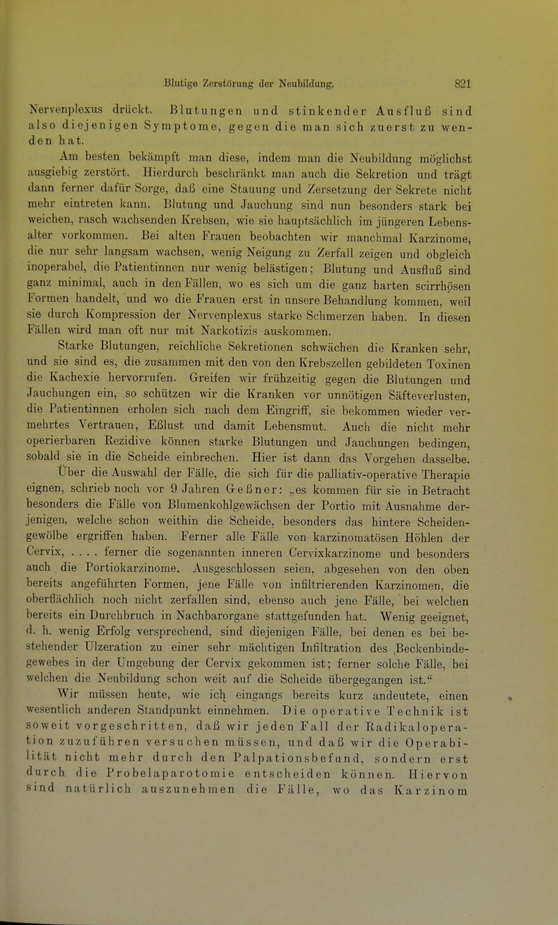 Nervenplexus drückt. Blutungen und stinkender Ausfluß sind also diejenigen Symptome, gegen die man sich zuerst zu wen- den hat. Am besten bekämpft man diese, indem man die Neubildung möglichst ausgiebig zerstört. Hierdurch bescliränkt man auch die Sekretion und trägt dann ferner dafür Sorge, daß eine Stauung und Zersetzung der Sekrete nicht mehr eintreten kann. Blutung und Jauchung sind nun besonders stark bei weichen, rasch wachsenden Krebsen, wie sie hauptsächlich im jüngeren Lebens- alter vorkommen. Bei alten Frauen beobachten wir manchmal Karzinome, die nur sehr langsam wachsen, wenig Neigung zu Zerfall zeigen und obgleich inoperabel, die Patientinnen nur wenig belästigen; Blutung und Ausfluß sind ganz minimal, auch in den Fällen, wo es sich um die ganz harten scirrhösen Formen handelt, und wo die Frauen erst in unsere Behandlung kommen, weil sie durch Kompression der Nervenplexus starke Schmerzen haben. In diesen Fällen wird man oft nur mit Narkotizis auskommen. Starke Blutungen, reichliche Sekretionen schwächen die Kranken sehr, und sie sind es, die zusammen mit den von den Krebszellen gebildeten Toxinen die Kachexie hervorrufen. Greifen wir frühzeitig gegen die Blutungen und Jauchungen ein, so schützen wir die Kranken vor unnötigen Säfteverlusten, die Patientinnen erholen sich nach dem Eingriff, sie bekommen wieder ver- mehrtes Vertrauen, Eßlust und damit Lebensmut. Auch die nicht mehr operierbaren Eezidive können starke Blutungen und Jauchungen bedingen, sobald sie in die Scheide einbrechen. Hier ist dann das Vorgehen dasselbe. Über die Auswahl der Fälle, die sich für die palliativ-operative Therapie eignen, schrieb noch vor 9 Jahren G-eßner: ,,es kommen für sie in Betracht besonders die Fälle von Blumenkohlgewächsen der Portio mit Ausnahme der- jenigen, welche schon weithin die Scheide, besonders das hintere Scheiden- gewölbe ergriffen haben. Ferner alle Fälle von karzinomatösen Höhlen der Cervix, .... ferner die sogenannten inneren Cervixkarzinome und besonders auch die Portiokarzinome. Ausgeschlossen seien, abgesehen von den oben bereits angeführten Formen, jene Fälle von infiltrierenden Karzinomen, die oberflächlich noch nicht zerfallen sind, ebenso auch jene Fälle, bei welchen bereits ein Durchbruch in Nachbarorgane stattgefunden hat. Wenig geeignet, d. h. wenig Erfolg versprechend, sind diejenigen Fälle, bei denen es bei be- stehender Ulzeration zu einer sehr mächtigen Infiltration des .Beckenbinde- gewebes in der Umgebung der Cervix gekommen ist; ferner solche Fälle, bei welchen die Neubildung schon weit auf die Scheide übergegangen ist. Wir müssen heute, wie ich eingangs bereits kurz andeutete, einen wesentlich anderen Standpunkt einnehmen. Die operative Technik ist soweit vorgeschritten, daß wir jeden Fall der Radikalopera- tion zuzuführen versuchen müssen, und daß wir die Operabi- lität nicht mehr durch den Palpationsbefund, sondern erst durch die Probelaparotomie entscheiden können. Hiervon sind natürlich auszunehmen die Fälle, wo das Karzinom