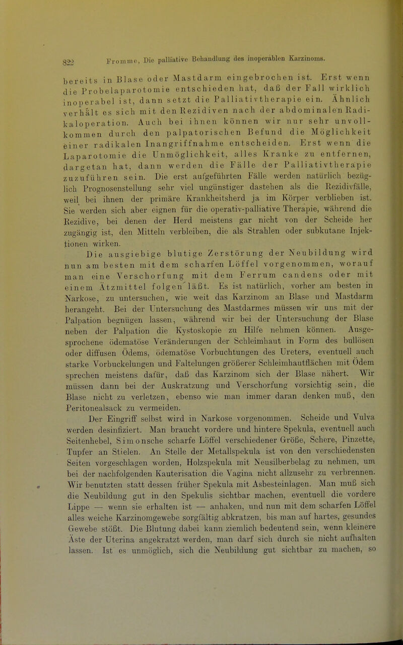 bereits in Blase oder Mastdarm eingebrochen ist. Erst wenn die Probelaparotomie entschieden hat, daß der Fall wirklich inoperabel ist, dann setzt die Palliativtherapie ein. Ähnlich verhält es sich mit den Rezidiven nach der abdominalen Radi- kaloperation. Auch bei ihnen können wir nur sehr unvoll- kommen durch den palpatorischen Befund die Möglichkeit einer radikalen Inangriffnahme entscheiden. Erst wenn die Laparotomie die Unmöglichkeit, alles Kranke zu entfernen, dargetan hat, dann werden die Fälle der Palliativtheräpie zuzuführen sein. Die erst aufgeführten Fälle werden natürlich bezüg- lich Prognosenstellung sehr viel ungünstiger dastehen als die Rezidi^-fälle, weil bei ihnen der primäre Krankheitsherd ja im Köi-per verblieben ist. Sie werden sich aber eignen für die operativ-palliative Therapie, während die Rezidive, bei denen der Herd meistens gar nicht von der Scheide her zugängig ist, den Mitteln verbleiben, die als Strahlen oder subkutane Injek- tionen wirken. Die ausgiebige blutige Zerstörung der Neubildung wird nun am besten mit dem scharfen Löffel vorgenommen, worauf man eine Verschorfung mit dem Ferrum candens oder mit einem Ätzmittel folgen'läßt. Es ist natürlich, vorher am besten in Narkose, zu untersuchen, wie weit das Kar-zinom an Blase und Mastdarm herangeht. Bei der Untersuchung des Mastdarmes müssen wir uns mit der Palpation begnügen lassen, während wir bei der Untersuchung der Blase neben der Palpation die Kystoskopie zu Hilfe nehmen können. Ausge- sprochene ödematöse Veränderungen der Schleimhaut in Form des bullösen oder diffusen Ödems, ödematöse Vorbuchtungen des Ureters, eventuell auch starke Vorbuckelungen und Faltelungen größerer Schleimhautflächen mit Odem sprechen meistens dafür, daß das Karzinom sich der Blase nähert. Wir müssen dann bei der Auskratzung und Verschorfung vorsichtig sein, die Blase nicht zu verletzen, ebenso wie man immer daran denken muß, den Peritonealsack zu vermeiden. Der Eingriff selbst wird in Narkose vorgenommen. Scheide und Vulva werden desinfiziert. Man braucht vordere und hintere Spekula, eventuell auch Seitenhebel, Simonsche scharfe Löfi'el verschiedener Größe, Schere, Pinzette, Tupfer an Stielen. An Stelle der Metallspekula ist von den verschiedensten Seiten vorgeschlagen worden, Holzspekula mit Neusilberbelag zu nehmen, um bei der nachfolgenden Kauterisation die Vagina nicht allzusehr zu verbrennen. Wir benutzten statt dessen früher Spekula mit Asbesteinlagen. Man muß sich die Neubildung gut in den Spekulis sichtbar machen, eventuell die vordere Lippe — wenn sie erhalten ist — anhaken, und nun mit dem scharfen Löffel alles weiche Karzinomgewebe sorgfältig abkratzen, bis man auf hartes, gesundes Gewebe stößt. Die Blutung dabei kann ziemlich bedeutend sein, wenn kleinere Äste der Uterina angekratzt werden, man darf sich durch sie nicht aufhalten lassen. Ist es unmöglich, sich die Neubildung gut sichtbar zu machen, so