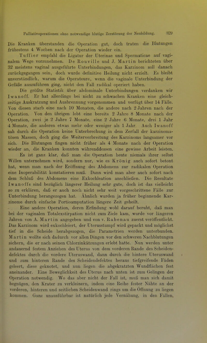 Palliativoperationen ohne notwendige blutige Zerstörung der Neubildung. 82ü Die Kranken überstanden die Operation gut, doch traten die Blutungen frühestens 4 Wochen nach der Operation wieder ein. Tuffier empfahl die Ligatur der Uterinae und Spermaticae auf vagi- nalem Wege vorzunehmen. De Rouville und J. Martin berichteten über 32 meistens vaginal ausgefühi'te Unterbindungen, das Karzinom soll danach zurückgegangen sein, doch wurde definitive Heilung nicht erzielt. Es bleibt unverständlich, warum die Operateure, wenn die vaginale Unterbindung der Gefäße auszuführen ging, nicht den Fall radikal operiert haben. Die größte Statistik über abdominale Unterbindungen verdanken wir Iwanoff. Er hat allerdings bei nicht zu schwachen Kranken eine gleich- zeitige Auskratzung und Ausbrennung vorgenommen und verfügt über 14 Fälle. Von diesen starb eine nach 10 Monaten, die andere nach 2 Jahren nach der Operation. Von den übrigen lebt eine bereits 2 Jahre 8 Monate nach der Operation, zwei je 2 Jahre 7 Monate, eine 2 Jahre 6 Monate, drei 1 Jahr 4 Monate, die anderen etwas mehr oder weniger als 1 Jahr. Auch Iwanoff sah durch die Operation keine Unterbrechung in dem Zerfall der karzinoma- tösen Massen, doch ging die Weiterverbreitung des Karzinoms langsamer vor sich. Die Blutungen fingen nicht früher als 4 Monate nach der Operation wieder an, die Kranken konnten währenddessen eine gewisse Arbeit leisten. Es ist ganz klar, daß man die Operation heute niemals ihrer selbst Willen unternehmen wird, sondern nur, wie es Krön ig auch sofort betont hat, wenn man nach der Eröffnung des Abdomens zur radikalen Operation •eine Inoperabilität konstatieren muß. Dann wird man aber auch sofort nach dem Schluß des Abdomens eine Exkochleation anschließen. Die Resultate Iwanoffs sind bezüglich längerer Heilung sehr gute, doch ist das vielleicht so zu erklären, daß er auch noch nicht sehr weit vorgeschrittene Fälle zur Unterbindung herangezogen hat. Ahnlich wurden ja früher beginnende Kar- zinome durch einfache Portioamputation längere Zeit geheilt. Eine andere Operation, deren Erfindung wohl darauf beruht, daß man bei der vaginalen Totalexstirpation nicht zum Ziele kam, wurde vor längeren Jahren von A. Martin angegeben und von v. Rabenau zuerst veröffentlicht. Das Karzinom wird exkochleiert, der Uterusstumpf wird gepackt und möglichst tief in die Scheide herabgezogen, die Parametrien werden unterbunden. Martin wollte sich dadurch vor allen Dingen vor den schweren Nachblutungen sichern, die er nach seinen Chlorzinkätzungen erlebt hatte. Nun werden unter andauernd festem Anziehen des Uterus von dem vorderen Rande des Scheiden- defektes durch die vordere Uteruswand, dann durch die hintere Uteruswand • •und zum hinteren Rande des Scheidendefektes heraus tiefgreifende Fäden geleert, diese geknotet, und nun liegen die abgekratzten Wundflächen fest aneinander. Eine Beweglichkeit des Uterus nach unten ist zum Gelingen der Operation notwendig. Wo das aber nicht der Fall ist, muß man sich damit begnügen, den Krater zu verkleinern, indem eine Reihe fester Nähte an der vorderen, hinteren und seitlichen Scheidenwand rings um die Oftnung zu liegen kommen. Ganz unausführbar ist natürlich jede Vernähung, in den Fällen,