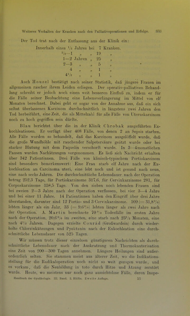 üer Tod trat nach der Entlassung aus der Klinik ein: Innerhalb eines V2 Jahres bei 7 Kranken, 19 1— 2 Jahren „ 25 „ 2- 3 „ „ 5 „ 4 1 41/ 1 Auch Houzel bestätigt nach seiner Statistik, daß jüngere Frauen im allgemeinen rascher ihrem Leiden erliegen. Der operativ-palliativen Behand- lung schreibt er jedoch noch einen weit besseren Einfluß zu, indem er für die Fälle seiner Beobachtung eine Lebensverlängerung im iMittel von elf Monaten berechnet. Dabei geht er sogar von der Annahme aus, daß ein sich selbst überlassenes Karzinom durchschnittlich in längstens zwei Jahren den Tod herbeiführt, eine Zeit, die als Mittelzahl für alle Fälle von Uteruskarzinom noch zu hoch gegriffen sein dürfte. Blau berichtet über die in der Klinik Chrobak ausgeführten Ex- kochleationen. Er verfügt über 408 Fälle, von denen 2 an Sepsis starben. Alle Fälle wurden so behandelt, daß das Karzinom ausgelöffelt wurde, daß die große Wundhöhle mit rauchender Salpetersäure geätzt wurde oder bei starker Blutung mit dem Paquelin verschorft wurde. In 3—4monatlichen Pausen wurden Nachätzungen vorgenommen. Es ließ sich Nachricht erhalten über 342 Patientinnen. Drei Fälle von klinisch-typischem Portiokarzinom sind besonders bemerkenswert: Eine Frau starb elf Jahre nach der Ex- kochleation an Carcinoma uteri, eine lebt noch und ist gesund nach neun, eine nach sechs Jahren. Die durchschnittliche Lebensdauer nach der Operation betrug 252,3 Tage, für Portiokarzinome 317,6, für Cervixkarzinome 281, für Corpuskarzinome 158,5 Tage. Von den sieben noch lebenden Frauen sind bei zweien 2—3 Jahre nach der Operation verflossen, bei vier 3—4 Jahre und bei einer 11 Jahre. 14 Patientinnen haben den Eingriff über drei Jahre überstanden, darunter sind 12 Portio-und 3 Cervixkarzinome. 109 (= 31,8 /o) lebten länger als ein Jahr, 33 (= 9,6%) lebten länger als zwei Jahre nach der Operation. A. Martin berechnete 70/o Todesfälle im ersten Jahre nach der Operation, 20,6 /o im zweiten, eine starb nach 23V2 Monaten, eine nach 4V2 Jahren. Dagegen erzielte Conrad (Großwardein) durch wieder- holte Chlorzinkätzungen und Pyoktünin nach der Exkochleation eine durch- schnittliche Lebensdauer von 525 Tagen. Wir müssen trotz dieser einzelnen günstigeren Nachrichten als durch- schnittliche Lebensdauer nach der Auskratzung und Thermokauterisation eine Zeit von 200—300 Tagen annehmen. Längere Heilungen sind außer- ordentlich selten. Sie stammen meist aus älterer Zeit, wo die Indikations- stellung für die Radikaloperation noch nicht so weit gezogen wurde, und es vorkam, daß die Neubildung in toto durch Hitze und Atzung zerstört Wurde. Heute, wo meistens nur noch ganz aussichtslose Fälle, deren Inope- Handbtich der Gynäkologie. III. Band. 2. Hälfte. Zwoito Auflage. 53