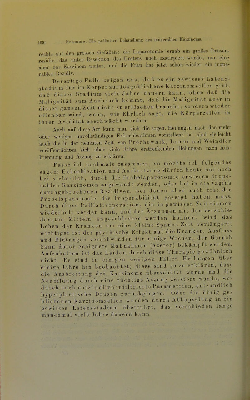 rechts auf den grossen Gefäßen: die Laparotomie ergab ein großes Drüsen- rezidiv, das unter Resektion des Ureters noch exstirpiert wurde; nun ging aber das Karzinom weiter, und die Frau hat jetzt schon wieder ein inope- rables Rezidiv. Derartige Fälle zeigen uns, daß es ein gewisses Latenz- stadium für im Körper zurückgebliebene Karzinomzellen gibt, daß dieses Stadium viele Jahre dauern kann, ohne daß die Malignität zum Ausbruch kommt, daß die Malignität aber in dieser ganzen Zeit nicht zu erlöschen braucht, sondern wieder offenbar wird, wenn, wie Ehrlich sagt, die Körperzellen in ihrer Avidität geschwächt werden. Auch auf diese Art kann man sich die sogen. Heilungen nach den mehr oder weniger unvollständigen Exkochleationen vorstellen; so sind vielleicht auch die in der neuesten Zeit von Pr ocho wn i k, Lomer und Wein dl er veröffentlichten sich über viele Jahre erstreckenden Heilungen nach Aus- brennung und Ätzung zu erklären. Fasse ich nochmals zusammen, so möchte ich folgendes sagen: Exkochleation und Auskratzung dürfen heute nur noch bei sicherlich, durch dje Probelaparotomie erwiesen i^nope- rablen Karzinomen angewandt werden, oder bei in die Vagina durchgebrochenen Rezidiven, bei denen aber auch erst die Probelaparotomie die Inoperabilität gezeigt haben muss. Durch diese Palliativoperation, die in gewissen Zeiträumen wiederholt werden kann, und der Ätzungen mit den verschie- densten Mitteln angeschlossen werden können, wird das Leben der Kranken um eine kleine Spanne Zeit verlängert; wichtiger ist der psychische Effekt auf die Kranken. Ausfluss und Blutungen verschwinden für einige Wochen, der Geruch kann durch geeignete Maßnahmen (Azeton) bekämpft werden. Aufzuhalten ist das Leiden durch diese Therapie gewöhnlich nicht. Es sind in einigen wenigen Fällen Heilungen über einige Jahre hin beobachtet; diese sind so zu erklären, dass die Ausbreitung des. Karzinoms überschätzt wurde und die Neubildung durch eine tüchtige Ätzung zerstört wurde, wo- durch auch entzündlich infiltrierte Parametrien, entzündlich hyperplastische Drüsen zurückgingen. Oder die übrig ge- bliebenen Karzinomzellen wurden durch Abkapselung in ein gewisses Latenzstadium überführt, das verschieden lange manchmal viele Jahre dauern kiinn.