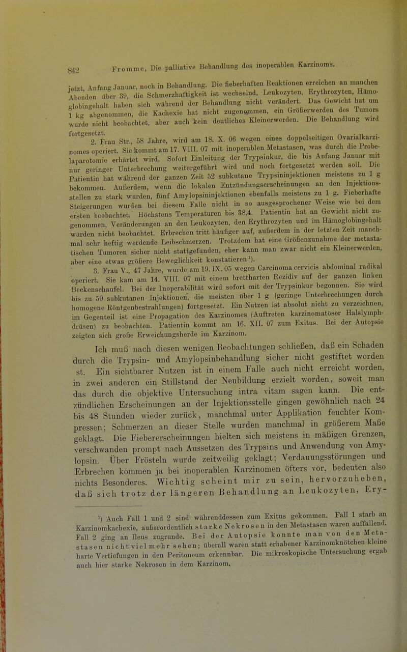 letzt Anfang Januar, noch in Behandlung. Die fieberhaften ReaUionen erreichen an manchen Abenden über 39, die Schmerzhaftigkeit ist wechselnd, Leukozyten, Erythrozyten, Hamo- Ibingehalt haben sich während der Behandlung nicht verändert Das Gewicht hat um 1 k- abgenommen, die Kachexie hat nicht zugenopimen, em Größerwerden des Tumors wurde nicht beobachtet, aber auch kein deutliches Kleinerwerden. Die Behandlung wird fortgesetzt. . , , .,■ n • n ■ 2 Frau Str 58 Jahre, wird am 18. X. 06 wegen emes doppelseitigen Ovarialkarzi- nomes operiert. Sie kommt am 17. VIII. 07 mit inoperablen Metastasen, was durch die Probe- laparotomie erhärtet wird. Sofort Einleitung der Trypsinkur, die bis Anfang Januar mit nur geringer Unterbrechung weitergeführt wird und noch fortgesetzt werden soll. Die Patientin hat während der ganzen Zeit 52 subkutane Trypsininjektionen meistens zu 1 g bekommen. Außerdem, wenn die lokalen Entzündungserscheinungen an den stellen zu stark wurden, fünf Amylopsininjektionen ebenfalls meistens zu 1 g. Fieberhafte Steigerungen wurden bei diesem Falle nicht in so ausgesprochener Weise wie bei dem ersten beobachtet. Höchstens Temperaturen bis 38,4. Patientin bat an Gewicht nicht zu- genommen, Veränderungen an den Leukozyten, den Erythrozyten und im Hämoglobingehalt wurden nicht beobachtet. Erbrechen tritt häufiger auf, außerdem in der letzten Zeit manch- mal selir heftig werdende Leibschmerzen. Trotzdem hat eine Größenzunahme der metasta- tischen Tumoren sicher nicht stattgefunden, eher kann man zwar nicht em Kleinerwerden, aber eine etwas größere Beweglichkeit konstatieren i). 3 Frau V 47 Jahre, wurde am 19. IX. 05 wegen Carcinoma cervicis abdominal radikal operiert. Sie kam am 14. VHI. 07 mit einem brettharten Eezidiv auf der ganzen linken Beckenschaufel. Bei der Inoperabilität wh-d sofort mit der Trypsinkur begonnen. Sie wird his zu 50 subkutanen Injektionen, die meisten über 1 g (geringe Unterbrechungen durch homogene Röntgenbestrahlungen) fortgesetzt. Ein Nutzen ist absolut nicht zu verzeichnen, hn Gegenteil ist eine Propagation des Karzinomes (Auftreten karzinomatöser Halslymph- drüsen) zu beobachten. Patientin kommt am 16. XII. 07 zum Exitus. Bei der Autopsie zeigten sich große Erweichungsherde im Karzinom. Ich muß nach diesen wenigen Beobachtungen schließen, daß ein Schaden durch die Trypsin- und Amylopsinbehandlung sicher nicht gestiftet worden St. Ein sichtbarer Nutzen ist in einem Falle auch nicht erreicht worden, in zwei anderen ein Stillstand der Neubildung erzielt worden, soweit man das durch die objektive Untersuchung intra vitam sagen kann. Die ent- zündlichen Erscheinungen an der Injektionsstelle gingen gewöhnlich nach 24 bis 48 Stunden wieder zurück, manchmal unter Applikation feuchter Kom- pressen; Schmerzen an dieser Stelle wurden manchmal in größerem Maße geklagt. Die Fiebererscheinungen hielten sich meistens in mäßigen Grenzen, verschwanden prompt nach Aussetzen des Trypsins und Anwendung von Amy- lopsin. Über Frösteln wurde zeitweilig geklagt; Verdauungsstörungen und Erbrechen kommen ja bei inoperablen Karzinomen öfters vor, bedeuten also nichts Besonderes. Wichtig scheint mir zu sein, hervorzuheben, daß sich trotz der längeren Behandlung an Leukozyten, Ery- 1) Auch Fall 1 und 2 sind währenddessen zum Exitus gekommen. Fall 1 starb an Karzinomkachexie, außerordentlich starke Nekrosen in den Metastasen waren auffallend. Fall 2 ging an Ileus zugrunde. Bei der Autopsie konnte man von den Meta- stasen n i c h t vi el m ehr s eben ; überall waren statt erhabener Karzinomknötchen kleine harte Vertiefungen in den Peritoneum erkennbar. Die mikroskopische Untersuchung ergab auch hier starke Nekrosen in dem Karzinom.