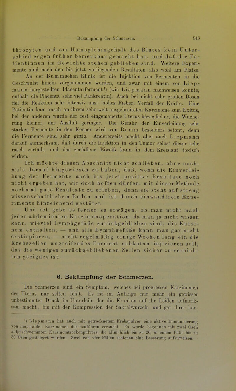 thi'ozyten und am Hämoglobingehalt des Blutes kein Unter- schied gegen früher bemerkbar gemacht hat, und daß die Pa- tientinnen im Gewichte stehen geblieben sind. Weitere Experi- mente sind nach den bis jetzt vorliegenden Resultaten also wohl am Platze. An der Bummsehen IClinik ist die Injektion von Fermenten in die <}eschwulst hinein vorgenommen worden, und zwar mit einem von Liep- mann hergestellten Placentarferraent^) (Avie Liepmann nachweisen konnte, enthält die Placenta sehr viel Pankreatin). Auch bei nicht sehr großen Dosen fiel die Reaktion sehr intensiv aus: hohes Fieber, Verfall der Kräfte. Eine Patientin kam rasch an ihrem sehr weit ausgebreiteten Karzinome zum Exitus, bei der anderen wurde der fest eingemauerte Uterus beweglicher, die Wuche- rung kleiner, der Ausfluß geringer. Die Gefahr der Einverleibung sehr starker Fermente in den Körper wird von Bumm besonders betont, denn die Fermente sind sehr giftig. Andererseits macht aber auch Liepmann •darauf aufmerksam, daß durch die Injektion in den Tumor selbst dieser sehr rasch zerfällt, und das zerfallene Eiweiß kann in dem Kreislauf toxisch ■wirken. Ich möchte diesen Abschnitt nicht schließen, ohne noch- mals darauf hingewiesen zu haben, daß, wenn die Einverlei- bung der Fermente auch bis jetzt positive Resultate, noch nicht ergeben hat, wir doch hoffen dürfen, mit dieser Methode nochmal gute Resultate zu erleben, denn sie steht auf streng wissenschaftlichem Boden und ist durch einwandfreie Expe- rimente hinreichend gestützt. Und ich gebe es ferner zu erwägen, ob man nicht nach jeder abdominalen Karzinomoperation, da man ja nicht wissen kann, wieviel Lymphgefäße zurückgeblieben sind, die Karzi- nom enthalten, — und alle Lymphgefäße kann man gar nicht •exstirpieren, — nicht regelmäßig einige Wochen lang ein die Krebszellen angreifendes Ferment subkutan injizieren soll, das die wenigen zurückgebliebenen Zellen sicher zu vernich- ten geeignet ist. 6. Bekämpfung der Schmerzen. Die Schmerzen sind ein Symptom, welches bei progressen Karzinomen •des Uterus nur selten fehlt. Es ist im Anfange nur mehr ein gewisser unbestimmter Druck im Unterleib, der die Kranken auf ihr Leiden aufmerk- sam macht, bis mit der Kompression der Sakralwurzeln und gar ihrer kar- ^) Liepmann hat auch mit getrocknetem Krebspulver eine aktive Immunisierung von inoperablen Karzinomen durchzuführen versucht. Es wurde begonnen mit zwei Ösen aufgeschwemmten Karzinomtrockonpulvors, die allmiihlich bis zu 20, in einem Falle bis zu 30 Ösen gesteigert wurden. Zwei von vier Füllen schienen eine Besserung aufzuweisen.