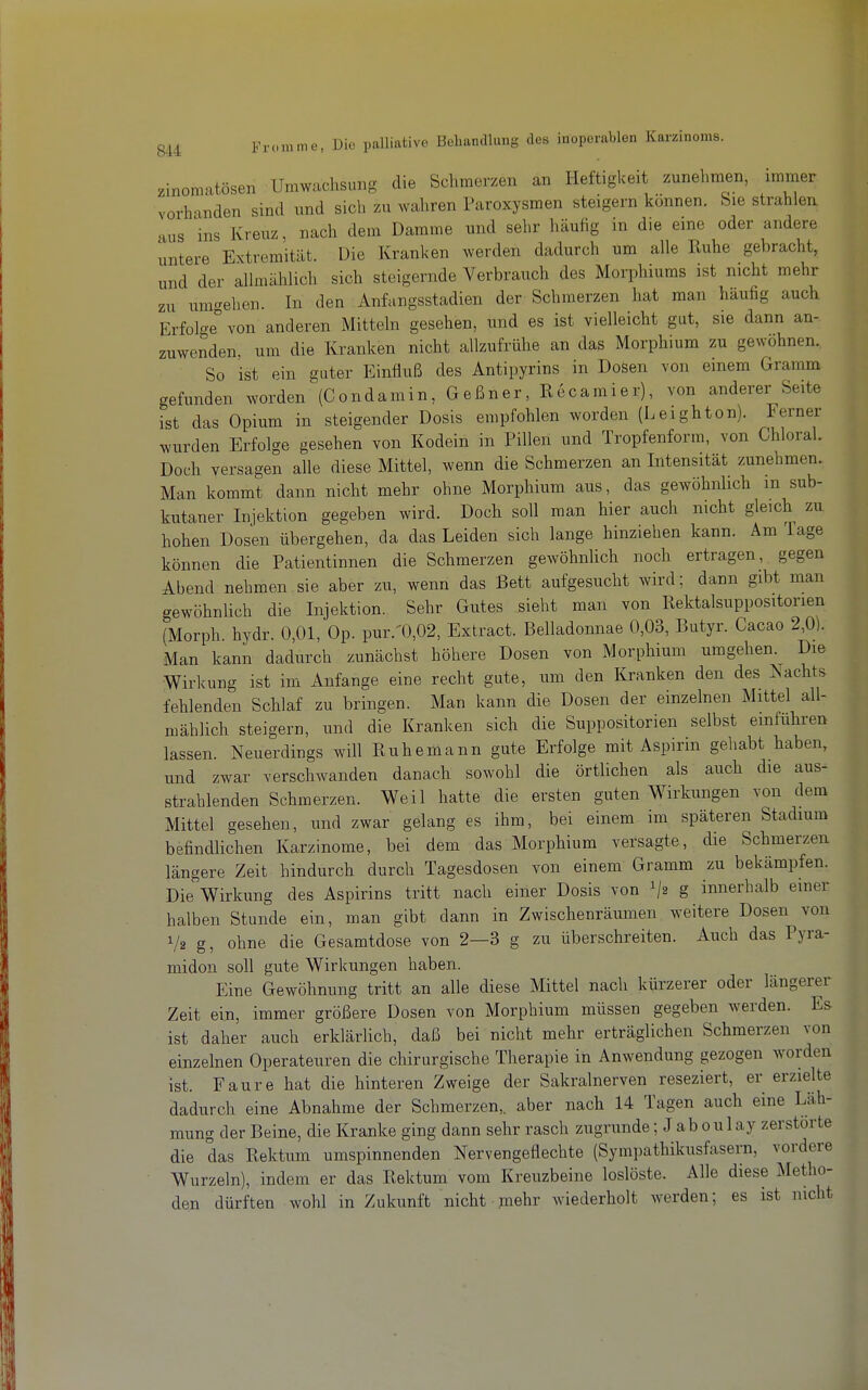 zinomatösen Umwachsung die Schmerzen an Heftigkeit zunehmen, immer vorhanden sind und sich zu wahren Paroxysmen steigern können, bie strahlen aus ins Kreuz, nach dem Damme und sehr häufig in die eine oder andere untere Extremität. Die Kranken werden dadurch um alle Iluhe gebracht, und der allmählich sich steigernde Verbrauch des Morphiums ist nicht mehr zu umcrehen. In den Anfangsstadien der Schmerzen hat man häufig auch Erfolge von anderen Mitteln gesehen, und es ist vielleicht gut, sie dann an- zuwenden, um die Kranken nicht allzufrühe an das Morphium zu gewohnen. So ist ein guter Einfluß des Antipyrins in Dosen von einem Gramm gefunden worden (Condamin, Geßner, Recamier), von anderer Seite ist das Opium in steigender Dosis empfohlen worden (Leighton). Ferner wurden Erfolge gesehen von Kodein in Pillen und Tropfenform, von Chloral. Doch versagen alle diese Mittel, wenn die Schmerzen an Intensität zunehmen. Man kommt dann nicht mehr ohne Morphium aus, das gewöhnlich m sub- kutaner Injektion gegeben wird. Doch soll man hier auch nicht gleich zu hohen Dosen übergehen, da dbis Leiden sich lange hinziehen kann. Am Tage können die Patientinnen die Schmerzen gewöhnlich noch ertragen, gegen Abend nehmen sie aber zu, wenn das Bett aufgesucht wird; dann gibt man gewöhnlich die Injektion. Sehr Gutes sieht man von Rektalsuppositonen (Morph, hydr. 0,01, Op. pur.'0,02, Extract. Belladonnae 0,03, Butyr. Cacao 2,0). Man kann dadurch zunächst höhere Dosen von Morphium umgehen. Die Wirkung ist im Anfange eine recht gute, um den Kranken den des Nachts fehlenden Schlaf zu bringen. Man kann die Dosen der einzelnen Mittel all- mählich steigern, und die Kranken sich die Suppositorien selbst emführen lassen. Neuerdings will Bubemann gute Erfolge mit Aspirin gehabt haben, und zwar verschwanden danach sowohl die örtlichen als auch die aus- strahlenden Schmerzen. Weil hatte die ersten guten Wirkungen von dem Mittel gesehen, und zwar gelang es ihm, bei einem im späteren Stadium befindlichen Karzinome, bei dem das Morphium versagte, die Schmerzen längere Zeit hindurch durch Tagesdosen von einem Gramm zu bekämpfen. Die Wirkung des Aspirins tritt nach einer Dosis von g innerhalb einer halben Stunde ein, man gibt dann in Zwischenräumen weitere Dosen von 1/2 g, ohne die Gesamtdose von 2—3 g zu überschreiten. Auch das Pyra- miden soll gute Wirkungen haben. Eine Gewöhnung tritt an alle diese Mittel nach kürzerer oder längerer Zeit ein, immer größere Dosen von Morphium müssen gegeben werden. Es ist daher auch erklärlich, daß bei nicht mehr erträglichen Schmerzen von einzelnen Operateuren die chirurgische Therapie in Anwendung gezogen worden ist. Faure hat die hinteren Zweige der Sakralnerven reseziert, er erzielte dadurch eine Abnahme der Schmerzen,, aber nach 14 Tagen auch eine Läh- mung der Beine, die Kranke ging dann sehr rasch zugrunde; Jab oulay zerstörte die das Rektum umspinnenden Nervengeflechte (Sympathikusfasern, vordere Wurzeln), indem er das Rektum vom Kreuzbeine loslöste. Alle diese Metho- den dürften wohl in Zukunft nicht mehr wiederholt werden; es ist nicht