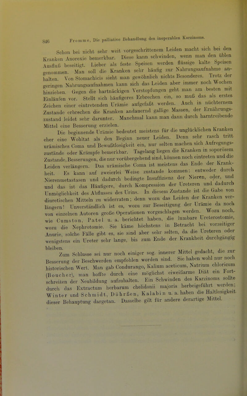 Schon bei nicht sehr weit vorgeschrittenem Leiden macht sich bei den Kranken Anorexie bemerkbar. Diese kann schwinden, wenn man den üblen Ausüuß beseitigt. Lieber als feste Speisen werden flüssige kalte Speisen genommen. Man soll die Kranken sehr häutig zur Nahrungsaufnahme an- halten Von Stomachicis sieht man gewöhnlich nichts Besonderes. Trotz der geringen Nahrungsaufnahmen kann sich das Leiden aber immer noch Wochen hinziehen Gegen die hartnäckigen Verstopfungen geht man am besten mit Einlaufen vor. Stellt sich häufigeres Erbrechen ein, so muß das als erstem Zeichen einer eintretenden Urämie aufgefaßt werden. Auch m nüchternem Zustande erbrechen die Kranken andauernd gallige Massen, der Ernährungs- zustand leidet sehr darunter. Manchmal kann man dann durch harntreibende Mittel eine Besserung erzielen. Die beginnende Urämie bedeutet meistens für die unglücklichen Kranken eher eine Wohltat als den Beginn neuer Leiden. Denn sehr rasch tritt urämisches Coma und Bewußtlosigkeit ein, nur selten machen sich Aufregungs- zustände oder Krämpfe bemerkbar. Tagelang liegen die Kranken m soporosem Zustande, Besserungen, die nur vorübergehend sind, können noch eintreten und die Leiden verlängern. Das urämische Coma ist meistens das Ende der Krank- heit. Es kann auf zweierlei Weise zustande kommen: entweder durc^ Nierenmetastasen und dadurch bedingte Insuffizienz der Nieren, oder und und das ist das Häufigere, durch Kompression der Ureteren und dadurch Unmöglichkeit des Abflusses des Urins. In diesem Zustande ist die Gabe von diuretischen Mitteln zu widerraten; denn wozu das Leiden der Kranken ver- längern! Unverständlich ist es, wozu zur Beseitigung der Urämie da noch von einzelnen Autoren große Operationen vorgeschlagen werden Wozu noch, wie Cumston, Patel u. a. berichtet haben, die lumbare Ureterostomie, wozu die Nephrotomie. Sie käme höchstens in Betracht bei vorzeitiger Anurie, solche Fälle gibt es, sie sind aber sehr selten, da die Ureteren oder wenigstens ein Ureter sehr lange, bis zum Ende der Krankheit durchgangig bleiben. , i i j- Zum Schlüsse sei nur noch einiger sog. innerer Mittel gedacht, die zur Besserung der Beschwerden empfohlen worden sind. Sie haben wohl nur noch historischen Wert. Man gab Condurango, Kalium aceticum, Natrium chloricum (Boucher), man hoffte durch eine möglichst eiweißarme Diat ein Fort- schreiten der Neubildung aufzuhalten. Ein Schwinden des Karzmoms sollte durch das Extractum herbarum chelidonii majoris herbeigeführt werden; Winter und Schmidt, Dührßen, Kalabin u. a. haben die Haltlosigkeit dieser Behauptung dargetan. Dasselbe gilt für andere derartige Mittel.