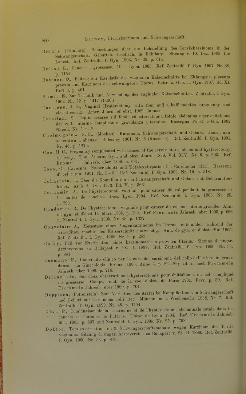 Brewis (Edinburg). Bemerkungen über die Behandlung des Cervixkarzinoms in der Sclwangcschal't. Geburtsh. Gesellsch. in Edinburg. Sitzung v. 10. Dez. 1902 the Lancet. Ref. Zentralbl. f. Gyn. 1903. Nr. 20. p. 614. Briand, L, Cancer et grossesse. Diss. Lyon. 1905. Ref. Zentralbl. f. Gyn. 1907. Nr. 38. 1154 Büttner 0., Beitrag zur Kasuistik des vaginalen Kaiserschnitts bei Eklampsie, placenta praevia und Karzinom des schwangeren Uterus. Beitr. z. Geb. u. Gyn. 1907. Bd. XL Heft 3. p. 401. Bumm, E., Zur Technik und Anwendung des vaginalen Kaiserschnittes. Zentralbl. f. Gyn. 1902.'Nr. 52. p. 1417 (1420.) Garstens, J. G., Vaginal Hysterectomy with four and a half months pregnancy and closed cervix. Amer. Journ. of obst. 1902. Januar. Catellani, S., Taglio cesareo sul fondo ed isterectomia totale abdominale per epitelioma del cöllo' uterino complicante gravidanza a termine. Rassegna d'obst. e Gin. 1902 Napoli, Nr. 1 u. 2. Cholmogorow, S. S., (Moskau). Karzinom, Schwangerschaft und Geburt. JOurn. aku- scberstwa i. shensk. Bolesney 1901. Nr. 6 (Russisch). Ref. Zentralbl. f. Gyn. 1901. Nr. 46. p. 1276. C 0 e HC Preo-nancy complicated with cancer of the cervix uteri; abdominal hysterectomy. ' recovery. The Americ. Gyn. and obst. Journ. 1899. Vol. XIV. Nr. 6. p. 693. Ref. Froramels Jahresb. über 1899. p. 691. Coen G (Livorno). Kaiserschnitt und Totalexstirpation bei Carcinoma uteri. Rassegna d' ost e gin. 1901. Nr. 3-5. Ref. Zentralbl. f. Gyn. 1902. Nr. 19. p. 518. Cohnstein, J., Über die Komplikation der Schwangerschaft und Geburt mit Gebärmutter- krebs. ' Arch. f. Gyn. 1873. Bd. V. p. 366. Condamin A., De l'hysterectomie vaginale pour cancer du col pendant la grossesse et les su'ites' de couches. Diss. Lyon 1904. Ref. Zentralbl. f. Gyn. 1905. Nr. 25. p. 799. ^ Condamin, R., De l'hysterectomie vaginale pour cancer du col sur uterus gravide. Ann. de gyn. et d'obst II. Mars 1905. p. 129. Ref. Frommeis Jahresb. über 1905. p. 686 u. Zentralbl. f. Gyn. 1905. Nr. 43. p. 1337. Couvelaire A, Metastase eines Magenkarzinoms im Uterus, entstanden Wcährend der Gravidität,' machte den Kaiserschnitt notwendig. Ann. de gyn. et d'obst. Mai 1905. Ref. Zentralbl. f. Gyn. 1906. Nr. 9. p 283. Csikv Fall von Exstirpation eines karzinomatösen graviden Uterus. Sitzung d. ungar. Arztevereins zu Budapest v. 28. H. 1899. Ref. Zentralbl. f. Gyn. 1900. Nr. 33. p. 881. Cusmano F, Contributo clinico per la cura del Carcinoma del coUo dell' utero m gravi- danza. La Ginecologia, i^'irenze 1906. Anno 3. p. 82-89; ziliert nach Frommeis Jahresb. über 1906. p. 716. Delanglade, Sur deux observations d'hysterectomie pour Epithelioma du col complique de grossesse. Compt. rend. de la soc. d'obst. de Paris 1901. Fevr. p. 50. Ref. Fromme Is Jahresb. über 1900. p. 704. Deppisch, (Pottenstein). Zum Verhalten des Arztes bei Komplikation von Schwangerschaft und Geburt mit Carcinoma colli uteri Münchn. med. Wochenschr. 1898. Nr. 7. Ref. Zentralbl. f. Gyn. 1«99. Nr. 46. p. 1404. Deve P Coml.inaison de la cfearienne et de riiysterectomie abdominale totale dans les 'cancers et fibromes de l'uterus. These de Lyon 1904. Ref. Frommeis Jahresb. über 1905. p. 697 und Zentralbl. f. Gyn. 1905. Nr. 25. p. 798. Doktor, Totalexstirpation im 3. Schwangerschaftsmonate wegen Karzinom der Portio vaginalis. Sitzung d. ungar. Ärztevereins zu Budapest v. 28. IL 1899. Ref. ZentralbL