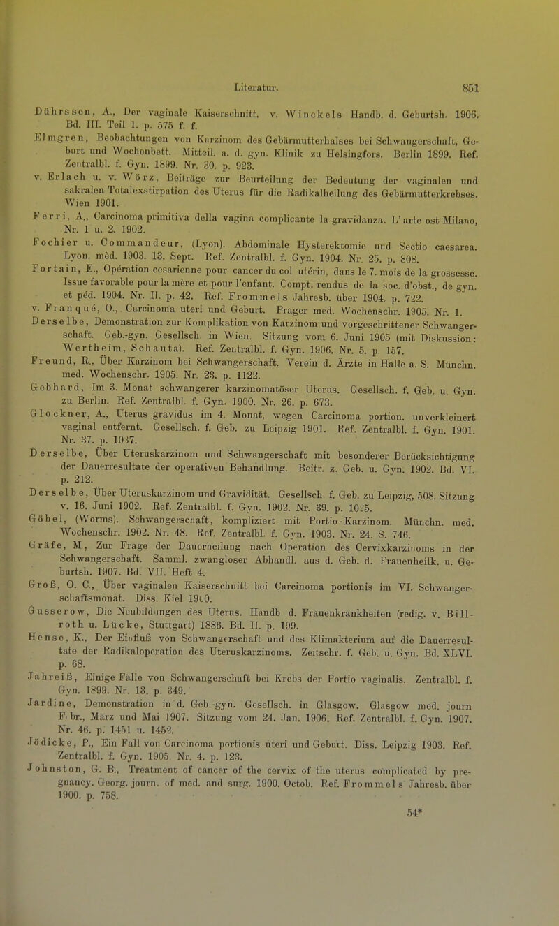 Dührssen, A., Der vaginale Kaiserschnitt, v. Winckels Handb. d. Geburtsh. 1906. Bd. in. Teil 1. p. 575 f. f. Elmgren, Beobachtungen von Karzinom des Gebärmutterhalses bei Schwangerschaft, Ge- burt und Wochenbett. Mitteil. a. d. gyn. Klinik zu Helsingfors. Berlin 1899. Ref. Zeiitralbl. f. Gyn. 1899. Nr. 30. p. 923. V. Erlach u. v. Wörz, Beiträge zur Beurteilung der Bedeutung der vaginalen und sakralen Totalexstirpation des Uterus für die Radikalheilung des Gebärmutterkrebses. Wien 1901. Ferri, A., Carcinoma primitiva della vagina complicante la gravidanza. L'arte ost Milaiio, Nr. 1 u. 2. 1902. Fochier u. Commandeur, (Lyon). Abdominale Hysterektomie und Sectio caesarea. Lyon. möd. 1903. 13. Sept. Ref. Zentralbl. f. Gyn. 1904. Nr. 25. p. 808. For tain, E., Operation ccsarienne pour Cancer du col utörin, dans le 7. mois de la grossesse. Issue favorable pour la mere et pour l'enfant. Compt. rendus de la soc. d'obst., de gyn. et ped. 1904. Nr. II. p. 42. Ref. Fromm eis Jahresb. über 1904. p. 722. V. Franqud, 0., Carcinoma uteri und Geburt. Prager med. Wochenschr. 1905. Nr. 1. Derselbe, Demonstration zur Komplikation von Karzinom und vorgeschrittener Schwanger- schaft. Geb.-gyn. Gesellsch. in Wien. Sitzung vom 6. Juni 1905 (mit Diskussion: Wertheim, Schauta). Ref. Zentralbl. f. Gyn. 1906. Nr. 5. p. 157. Freund, R., Über Karzinom bei Schwangerschaft. Verein d. Ärzte in Halle a. S. Münchn, med. Wochenschr. 1905. Nr. 23. p. 1122. Gebhard, Im 3. Monat schwangerer karzinomatöser Uterus. Gesellsch. f. Geb. u. Gyn. zu Berlin. Ref. Zentralbl. f. Gyn. 1900. Nr. 26. p. 673. Glockner, A., Uterus gravidus im 4. Monat, wegen Carcinoma portion. unverkleinert vaginal entfernt. Gesellsch. f. Geb. zu Leipzig 1901. Ref. Zentralbl. f. Gyn 1901 Nr. 37. p. 10 57. Derselbe, Über Uteruskarzinom und Schwangerschaft mit besonderer Berücksichtigung der Dauerresultate der operativen Behandlung. Beitr. z. Geb. u. Gyn. 1902. ßd VI p. 212. Derselbe, Über Uteruskarzinom und Gravidität. Gesellsch. f. Geb. zu Leipzig, 508. Sitzung V. 16. Jimi 1902. Ref. Zentralbl. f. Gyn. 1902. Nr. 39. p. 10:^5. Göbel, (Worms). Schwangerschaft, kompliziert mit Portio-Karzinom. Münchn. med. Wochenschr. 1902. Nr. 48. Ref. Zentralbl. f. Gyn. 1903. Nr. 24. S. 746. Gräfe, M, Zur Frage der Dauerheilung nach Operation des Cervixkarzinoms in der Schwangerschaft. Samml. zwangloser Abhandl. aus d. Geb. d. Frauenheilk. u. Ge- burtsh. 1907. Bd. VII. Heft 4. Groß, 0. C, Über VHginalen Kaiserschnitt bei Carcinoma portionis im VI. Schwanger- scliaftsmonat. Di.ss. Kiel 19u0. Gusserow, Die Neubildungen des Uterus. Handb. d. Frauenkrankheiten (redig. v. BiU- roth u. Lücke, Stuttgart) 1886. Bd. II. p. 199. Hense, K., Der Einfluls von Schwanafrschaft und des Klimakterium auf die Dauerresul- tate der Radikaloperation des Uteruskarzinoms. Zeitschr. f. Geb. u Gyn. Bd. XLVI. p. 68. Jahreiß, Einige Fälle von Schwangerschaft bei Krebs der Portio vaginalis. Zentralbl. f. Gyn. 1899. Nr. 13. p. 349. Jardine, Demonstration in d. Geb.-gyn. Gesellsch. in Glasgow. Glasgow med. journ F. br., März und Mai 1907. Sitzung vom 24. Jan. 1906. Ref. Zentralbl. f. Gyn. 1907. Nr. 46. p. 1451 u. 1452. Jödicke, F., Ein Fall von Carcinoma portionis uteri und Geburt. Diss. Leipzig 1903. Ref. Zentralbl. f. Gyn. 1905. Nr. 4. p. 123. Johns ton, G. B., Treatment of cancer of the cervix of tlie uterus complicated by pre- gnancy. Georg, journ. of med. and surg. 1900. Octob, Ref. Frommel s Jahresb. über 1900. p. 758.