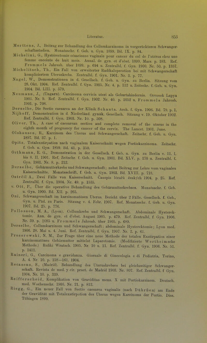 Merttens, .1., Beitrag zur lioliandlung des Collumkarzinoms in vorgerückteren Schwanger- schaftsstadieii. Monatsschr. f. Geb. u. Gyn. 1899. Bd. IX. p. 84. Michelini, G., Hysteroctomio cösarienno vaginale pour cancor du col de Tutörus chez une femme oncointe de Imit mois. Annal. de gyn. et d'obst. 1899, Mars. p. 183. Ref. Fromm eis Jahresb. über 1899. p. 694 u. Zentralbl. f. Gyn. 1900. Nr. 50. p. 1357. Micholitscb, Th., Ein Fall von erweiterter Radikaloperation bei mit Schwangerschaft kompliziertem Uteruskrebs. Zentralbl. f. Gyn. 1901. Nr. 3. p. 77. Nagel, W., Demonstrationen in d. Gesellsch. f. Geb. u. Gyn. zu Berlin. Sitzung vom 28. Okt. 1904. Ref. Zentralbl. f. Gyn. 1905. Nr. 4. p. 112 u. Zeitschr. f. Geb. u Gyn. 1904. Bd. LIII. p. 579. Neumann, J., (Ungarn). Cai-cinoma cervicis uteri als Geburtsliindernis. Orvosok Lapya 1901. Nr. 9. Ref. Zentralbl. f. Gyn. 1902. Nr. 40. p. 1052 u. Fronimels Jahresb. 1901. p. 708. Derselbe, Die Sectio caesarea an der Klinik Schauta. Arch. f. Gyn. 1906. Bd. 79. p. 1. Nijhoff, Demonstration in d. Niederländ. gynäk. Gesellsch. Sitzung v. 19. Oktober 1902 Ref. Zentralbl. f. Gyn. 1903. Nr. 10. p. 308. Oliver, Th., A case of caesarean section and complete removal of the uterus in the eighth month of pregnancy for caucer of the cervix. The Lancet. 1901. June. Olshausen, R., Karzinom des Uterus und Schwangerschaft. Zeitschr f. Geb u Gyn 1897. Bd. 37. p. 1. Opitz, Totalexstirpation nach vaginalem Kaiserschnitt wegen Portiokarzinoms. Zeitschr. f. Geb. u. Gyn. 1899. Bd. 41. p. 350. Orth mann, E. G., Demonstration in der Gesellsch. f. Geb. u. Gyn. zu Berlin v. 11. I. bis 8. II. 1901. Ref. Zeitschr. f. Geb. u. Gyn. 1901. Bd. XLV. p. 170 u. Zentralbl. f. Gyn. 1901. Nr. 8. p. 212. Derselbe, Gebärmutterkrebs und Schwangerschaf t; nebst Beitrag zur Lehre vom vaginalen Kaiserschnitte. Monatsschrift, f. Geb. u. Gyn. 1903. Bd. XVIII. p. 718. Ostrßil A., Zwei Fälle von Kaiserschnitt. Casopis lecafii cesk)'ch 1904. p. 25. Ref. Zentralbl. f. Gyn. 1904. Nr. 49. p. 1535. V. Ott, P., Über die operative Behandlung des Gebärmutterkrebses. Monatsschr. f. Geb. u. Gyn. 1900. Bd. XIL p. 265. Oni, Schwangerschaft im karzinomatösen Uterus. Bericht über 2 Fälle. Gesellsch. f. Geb., Gyn. u. Päd. zu Paris. Sitzung v. 4. Febr. 1907. Ref. Monatsschr. f. Geb. u. Gyn. 1907. Bd. 25. p. 776. Pollosson, M. A., (Lyon). Collumlcrebs und Schwangerschaft. Abdominale Hysterek- tomie. Ann. de gyn. et d'obst. August 1905. p. 479. Ref. Zentralbl. f. Gyn. 1906. Nr. 39. p. 1085 u. Frommeis Jahresb. über 1905. p. 689. Derselbe, Collumkarzinom und Schwangerschaft; abdominale Hysterektomie; Lyon med. 1906. 28. Mai u. 4. Juni. Ref. Zentralbl. f. Gyn. 1907. Nr. 2. p. 61. Prosorowski, N. M., Zur Frage über eine neue Methode der totalen Exstirpation einer karzinomatösen Gebärmutter mittelst Laparotomie. (Modifizierte Wertheimsche Methode.) Rußki Wratsch. 1905. Nr. 10 u. 11. Ref. Zentralbl. f. Gyn. 1906. Nr 51 p. 1411. Raineri, G., Carcinoma e gravidanza. Giornale di Ginecologia e di Pediatria, Torino, A. 4. Nr. 10. p. 158—161. 1904. Recasens, S., (Madrid). Behandlung des Uterusla-ebses bei gleichzeitiger Schwanger- schaft. Revista de med. y cir. pract. de Madrid 1903. Nr. 807. Ref. Zentralbl f Gyn 1904. Nr. 10. p. 339. Reifferscheid, Komplikation von Graviditas mens. X mit Portiokarzinom. Deutsch. med. Wochenschr. 1906. Nr. 21. p. 812. Riegg, G., Ein neuer Fall von Sectio caesarea vaginalis (nach Dührfaon) am Ende der Gravidität mit Totalexstirpation des Uterus wegen Karzinoms der Portio Diss Tübingen 1899.