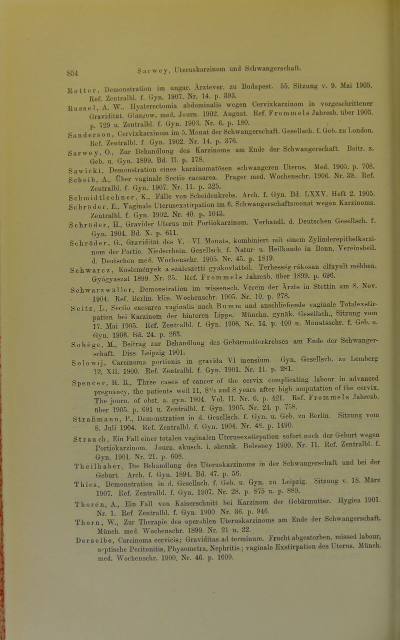 Rottor Demonstration im imgar. Ärztover, zu Budapest. 55. Sitzung v. 9. Mai 1905. Ref. Zentralbl. f. Gyn. 1907. Nr. 14. p. 393. Rüssel A. W.. Hysterectomia abdominalis wegen Cervixkarzinom in vorgeschrittener Gravidität.' Glastsow. med. Journ. 1902. August. Ref. Frommels Jahresb. über 1903. p 729 u. Zentralbl. f. Gyn. 1903. Nr. 6. p. 180. Sanderson, Cervixkarzinom im 5.Monat der Schwangerschaft. Geselisch. f. Geb. zu London. Ref. Zentralbl. f. Gyn. 1902. Nr. 14. p. 376. Sarwey, 0., Zur Behandlung des Karzinoms am Ende der Schwangerschaft. Beitr. z. Geb. u. Gyn. 1899. Bd. II. p. 178. Sawicki, Demonstration eines karzinomatösen schwangeren Uterus. Med. 190o. p. 708. Scheib, A., Über vaginale Sectio caesarea. Prager med. Wochensclir. 1906. Nr. 39. Ref. Zentralbl. f. Gyn. 1907. Nr. 11. p. 325. Schmidtlechner, K., Fälle von Scheidenkrehs. Arch. f. Gyn. Bd. LXXV. Heft 2. 1905. Schröder, E., Vaginale Uterusexstirpation im 6. Schwangerschaftsmonat wegen Karzinoms. Zentralbl. f. Gyn. 1902. Nr. 40. p. 1048. ^ „ i ^ Schröder, H., Gravider Uterus mit Portiokarzinom. Verhandl. d. Deutschen Gesellsch. t. Gyn.'1904. Bd. X. p. 611. . Schröder, G., Gravidität des V.-VI. Monats, kombiniert mit einem Zylinderepithelkarzi- nom der Portio. Niedeirhein. Gesellsch. f. Natur- u. Heilkunde in Bonn, Veremsbeil. d. Deutschen med. Wochenschr. 1905. Nr. 45. p. 1819. Schwarcz, Köslemdnyek a szüleszetti gyakovlatböl. Terhesseg räkosan elfayult mehben. Gyögyaszat 1899. Nr. 25. Ref. Frommeis .lahresb. über 1899. p. 696. Schwarz wäller, Demonstration im wissensch. Verein der Ärzte in Stettin am 8. Nov. 1904. Ref. Berlin, klin. Wochenschr. 1905. Nr. 10. p. 278. Seitz L, Sectio caesarea vaginalis nach Bumm und anschließende vaginale Totalexstu:- pation bei Karzinom der hinteren Lippe. Münchn. gynäk. GeseUsch., Sitzung vom 17. Mai 1905. Ref. Zentralbl. f. Gyn. 1906. Nr. 14. p. 400 u. Monatsschr. f. Geb. u. Gyn. 1906. Bd. 24. p. 263. Sohege, M., Beitrag zur Behandlung des Gebärmutterkrebses am Ende der Schwanger- schaft. Diss. Leipzig 1901. Solowij, Carcinoma portionis in gravida VI mensium. Gyn. Gesellsch. zu Lemberg 12. XII. 1900. Ref. ZentraM. f. Gyn. 1901. Nr. 11. p. 281. Spencer H. R., Three cases of cancer of the cervix complicating labour in advanced pregnancy, the patients well 11, S'/a and 8 years after high amputation of the cervix. The journ. of obst. a. gyn. 1904. VoL IL Nr. 6. p. 421. Ref. Frommeis Jahresb. über 1905. p. 691 u. Zentralbl. f. Gyn. 1905. Nr. 24. p. 758. Straßmann, P., Demonstration in d. Gesellsch. f. Gyn. u. Geb. zu Berlin. Sitzung vom 8. Juli 1904. Ref. Zentralbl. f. Gyn. 1904. Nr. 48. p. 1490. St r au ch Ein Fall einer totalen vaginalen Uterusexstirpation sofort nach der Geburt wegen Portiokarzinom. Journ. akusch. i. shensk. Bolesney 1900. Nr. 11. Ref. Zentralbl. f. Gyn. 1901. Nr. 21. p. 608. , , • . Theilh'aber, Die Behandlung des Uteruskarzinoms in der Schwangerschaft und bei der Geburt. Arch. f. Gyn. 1894. Bd. 47. p. 56. Thies, Demonstration in d. Gesellsch. f. Geb. u. Gyn. zu Leipzig. Sitzung v. 18. Marz 1907. Ref. Zentralbl. f. Gyn. 1907. Nr. 28. p. 875 u. p. 889. Thoren, A., Ein Fall von Kaiserschnitt bei Karzinom der Gebärmutter. Hygiea 1901. Nr! 1. Ref, Zentralbl. f. Gyn. 1900. Nr. 36. p. 946. Thorn, W., Zur Therapie des operablen Uteruskarzinoms am Ende der Schwangerschaft. Münch, med. Wochenschr. 1899. Nr. 21 u. 22. Derselbe, Carcinoma cervicis; Graviditas ad terminum. Frucht abgestorben, missed labour, septische Peritonitis, Physometra, Nephritis ; vaginale Exstirpation des Uterus. Münch,