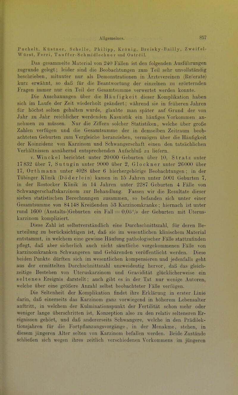 Puchelt, Kästner, Scholle, Philipp, Krönig, Brc isky - B iii 11 y, Zweifel- Wiirst, Forri, T auf fer-Schmidlechn e r und Oströil. D;is gesammelte Muterial von 240 Fällen ist den folgenden Ausführungen zugrunde gelegt; leider sind die Beobachtungen zum Teil sehr unvollständig beschrieben, mitunter nur als Demonstrationen in Ärztevereinen (Referate) kurz erwähnt, so daß für die Beantwortung der einzelnen zu erörternden Fragen immer nur ein Teil der Gesamtsumme verwertet werden konnte. Die Anschauungen über die Häufigkeit dieser Komplikation haben sich im Laufe der Zeit wiederliolt geändert; während sie. in früheren Jahren für höchst selten gehalten wiu'de, glaubte man später auf Grund der von Jahr zu Jahr reichlicher werdenden Kasuistik ein häufiges Vorkommen an- nehmen zu müssen. Nur die Ziffern solcher Statistiken, welche über große Zahlen verfügen und die Gesamtsumme der in demselben Zeitraum beob- achteten Geburten zum Vergleiche heranziehen, vermögen über die Häufigkeit der Koinzidenz von Karzinom und Schwangerschaft einen den tatsächlichen Verhältnissen annähernd entsprechenden Aufschluß za liefern. V. Win ekel berichtet unter 20000 Geburten über 10, St ratz unter 17 832 über 7, Sutugin unter 9000 über 2, Glockner unter 26000 über 17, Orth mann unter 4028 über 6 hierhergehörige Beobachtungen; in der Tübinger Klinik (D öd er lein) kamen in 15 Jahren unter 5001 Geburten 7, in der Rostocker Klinik in 14 Jahren unter 2287 Geburten 4 Fälle von Schwangerschaftskarzinom zur Behandlung. Fassen wir die Resultate dieser sieben statistischen Berechnungen zusammen, so befanden sich unter einer Gesamtsumme von 84148 Kreißenden 53 Karzinomkranke; hiernach ist unter rund 1600 (Anstalts-)Geburten ein Fall = 0,06 7o der Geburten mit üterus- karzinom kompliziert. Diese Zahl ist selbstverständlich eine Durchschnittszahl, für deren Be- urteilung zu berücksichtigen ist, daß sie im wesentlichen klinischem Material entstammt, in welchem eine gewisse Häufung pathologischer Fälle stattzufinden pflegt, daß aber sicherlich auch nicht sämtliche vorgekommenen Fälle von karzinomkranken Schwangeren und Gebärenden veröffentlicht werden. Diese beiden Punkte dürften sich im wesentlichen kompensieren und jedenfalls geht aus der ermittelten Durchschnittszahl unzweideutig hervor, daß das gleich- zeitige Bestehen von Uteruskarzinom und Gravidität glücklicherweise ein seltenes Ereignis darstellt; auch gibt es in der Tat nur wenige Autoren, welche über eine größere Anzahl selbst beobachteter Fälle verfügen. Die Seltenheit der Komplikation findet ihre Erklärung in erster Linie darin, daß einerseits das Karzinom ganz vorwiegend in höherem Lebensalter auftritt, in welchem der Kulminationspunkt der Fertilität schon mehr oder weniger lange überschritten ist, Konzeption also zu den relativ selteneren Er- eignissen gehört, und daß andererseits Schwangere, welche in den Prädilek- tionsjahren für die Fortpflanzungsvorgänge, in der Menakme, stehen, in diesem jüngeren Alter selten von Karzinom befallen werden. Beide Zustände schließen sich wegen ihres zeitlich verschiedenen Vorkommens im jüngeren