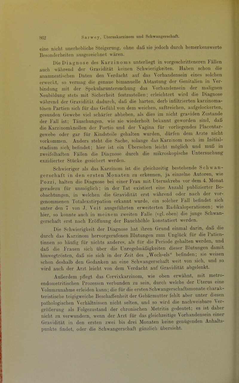 eine nicht unerhebliche Steigerung, ohne daß sie jedoch durch bemerkenswerte Besonderheiten ausgezeichnet wären. Die Diagnose des Karzinoms unterliegt in vorgeschritteneren Fällen aiich während der Gravidität keinen Schwierigkeiten. Haben schon die anamnestischen Daten den Verdacht auf das Vorhandensein eines solchen erweckt, so vermag die genaue bimanuelle Abtastung der Genitalien in Ver- bindung mit der Spekularuntersuchung das Vorhandensein der malignen Neubildung stets mit Sicherheit festzustellen; erleichtert wird die Diagnose während der Gravidität dadurch, daß die harten, derb infiltrierten karzinoma- tösen Partien sich für das Gefühl von dem weichen, saftreichen, aufgelockerten, gesunden Gewebe viel schärfer abheben, als dies im nicht graviden Zustande der Fall ist; Täuschungen, wie sie wiederholt bekannt geworden sind, daß die Karzinomknollen der Portio und der Vagina für vorliegendes Placentar- gewebe oder gar für Kindsteile gehalten wurden, dürfen dem Arzte nicht vorkommen. Anders steht die Sache, solange das Karzinom noch im Initial- stadium sich befindet; hier ist ein Übersehen leicht möglich und muß in zweifelhaften Fällen die Diagnose durch die mikroskopische Untersuchung exzidierter Stücke gesichert werden. Schwieriger als das Karzinom ist die gleichzeitig bestehende Schwan- gerschaft in den ersten Monaten zu erkennen, ja einzelne Autoren, wie Pozzi, halten die Diagnose bei einer Frau mit Uteruskrebs vor dem 4. Monat geradezu für unmöglich; in der Tat existiert eine Anzahl publizierter Be- obachtungen, in welchen die Gravidität erst während oder nach der vor- genommenen Totalexstirpation erkannt wurde, ein solcher Fall befindet sich unter den 7 von J. Veit ausgeführten erweiterten Kadikaioperationen; wie hier, so konnte auch in meinem zweiten Falle (vgl. oben) die junge Schwan- gerschaft erst nach Eröffnung der Bauchhöhle konstatiert werden. Die Schwierigkeit der Diagnose hat ihren Grund einmal darin, daß die durch das Karzinom hervorgerufenen Blutungen zum Unglück für die Patien- tinnen so häufig für nichts anderes, als für die Periode gehalten werden, und daß die Frauen sich über die Unregelmäßigkeiten dieser Blutungen damit hinwegtrösten, daß sie sich in der Zeit des „Wechsels befinden; sie weisen schon deshalb den Gedanken an eine Schwangerschaft weit von sich, und so wird auch der Arzt leicht von dem Verdacht auf Gravidität abgelenkt. Außerdem pflegt das Cervixkarzinom, wie oben erwähnt, mit metro- endometritischen Prozessen verbunden zu sein, durch welche der Uterus eine Volumzunahme erleiden kann; die für die ersten Schwangerschaftsmonate charak- teristische teigigweiche Beschaffenheit der Gebärmutter fehlt aber unter diesen pathologischen Verhältnissen nicht selten, und so wird die nachweisbare Ver- größerung als Folgezustand der chronischen Metritis gedeutet; es ist daher nicht zu verwundern, wenn der Arzt für das gleichzeitige Vorhandensein einer Gravidität in den ersten zwei bis drei Monaten keine genügenden Anhalts- punkte findet, oder die Schwangerschaft gänzlich übersieht.