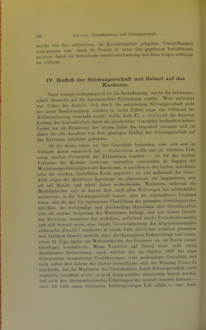 welche von den zahlreichen, im Karzinomgebiet gelegenen Venenöffnungen ausgegangen war. Auch die Frucht ist unter den gegebenen Verhältnissen meistens durch die bedeutende Geburtserschwerung mit ihren Folgen rettungs- los verloren. IV. Einfluß der Schwangerschaft und Geburt auf das Karzinom. Nicht weniger bedeutungsvoll ist die Beeinflussung, welche die Schwanger- schaft ihrerseits auf die karzinomatöse Erkrankung ausübt. Weit verbreitet war früher die Ansicht, daß durch die aufgetretene Schwangerschaft nicht nur keine Beschleunigung, sondern in vielen Fällen sogar ein Stillstand der Krebswucherung veranlaßt werde; wollte doch El. v. Siebold die Spontan- heilung des Genitalkrebses durch die gleichzeitige Gravidität beobachtet haben! Leider hat die Erfahrung der letzten Jahre das Gegenteil erwiesen und ist daher die alte Annahme von dem günstigen Einfluß der Schwangerschaft auf das Karzinom unhaltbar geworden. Ob der Krebs schon vor der Gravidität bestanden, oder sich erst im Verlaufe dieser entwickelt fiat — Cohnstein wollte nur im letzteren Falle einen raschen Fortschritt der Erkrankung zugeben —, ist für das weitere Verhalten des Krebses irrelevant; wesentlich verschieden ist dagegen die Wachstumsgeschwindigkeit des Karzinoms, je nachdem es der harten, skirrhösen oder der weichen, medullären Form angehört: in- und außerhalb der Gravi- dität zeigen die skirrhösen Karzinome im allgemeinen ein langsameres, sich oft auf Monate und selbst Jahre erstreckendes Wachstum, während die MeduUarkrebse sich in kurzer Zeit nach allen Richtungen hin schrankenlos ausbreiten; in der Schwangerschaft kommt aber der folgenschwere Umstand hinzu, daß die mit ihr verbundene Überfüllung des gesamten Genitalapparates mit Blut, die hochgradige und gleichmäßige Hyperämie aller Gewebspartien eine oft enorme Steigerung des Wachstums bedingt, daß aus diesem Grunde das Karzinom, besonders das medulläre, auffallend rasche Fortschritte macht, und daß hiermit meist eine rapide Verschlimmerung des Allgemeinzustandes einhergeht. Zweifel markierte in einem Falle die Grenze zwischen gesundem und krankem Gewebe mittelst einer durchgezogenen Fadenschlinge und konnte schon 14 Tage später ein Weiterschreiten des Prozesses um die Breite zweier Querfinger konstatieren. Wenn Varnier auf Grund einer w^ohl einzig dastehenden Beobachtung, nach welcher ein im Oktober 1897 bei einer Schwangeren konstatiertes Portiokarzinom trotz nochmaliger Gravidität erst nach vollen drei Jahren den Exitus herbeiführte, sich der Meinung Pinards anschließt, daß das Wachstum des Uteruskrebses durch Schwangerschaft nicht ungünstig beeinflußt werde, so muß demgegenüber entschieden betont werden, daß nach den übereinstimmenden Erfahrungen der meisten neueren Autoren — auch ich habe einen eklatanten hierhergehörigen Fall erlebt — eme hoch-