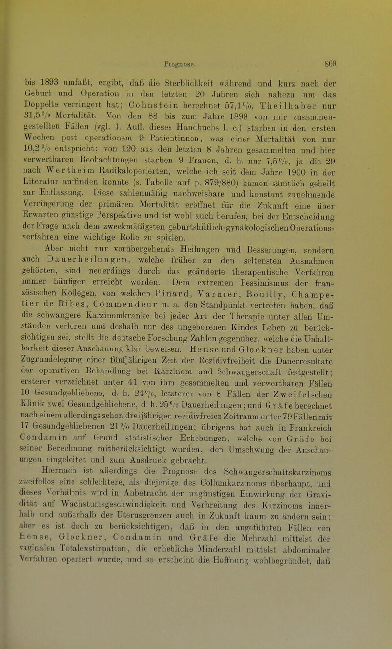 bis 1893 umfaßt, ergibt, daß die Sterblichkeit während und kurz nach der Geburt und Operation in den letzten 20 Jahren sich nahezu um das Doppelte verringert hat; Cohnstein berechnet 57,1 /o, Theilhaber nur 31,57o Mortalität. Von den 88 bis zum Jahre 1898 von mir zusammen- gestellten Fällen (vgl. 1. Aufl. dieses Handbuchs 1. c.) starben in den ersten Wochen post operationem 9 Patientinnen, was einer Mortalität von nur 10,2o/o entspricht; von 120, aus den letzten 8 Jahren gesammelten und hier verwertbaren Beobachtungen starben 9 Frauen, d. h. nur 7,57o, ja die 29 nach Wertheim Radikaloperierten, welche ich seit dem Jahre 1900 in der Literatur auffinden konnte (s. Tabelle auf p. 879/880) kamen sämtlich geheilt zur Entlassung. Diese zahlenmäßig nachweisbare und konstant zunehmende Verringerung der primären Mortalität eröffnet für die Zukunft eine über Erwarten günstige Perspektive und i.st wohl auch berufen, bei der Entscheidung der Frage nach dem zweckmäßigsten geburtshilflich-gynäkologischen Operations- verfahren eine wichtige Rolle zu spielen. Aber nicht nur vorübergehende Heilungen und Besserungen, sondern auch Dauerheilungen, welche früher zu den seltensten Ausnahmen gehörten, sind neuerdings durch das geänderte therapeutische Verfahren immer häufiger erreicht worden. Dem extremen Pessimismus der fran- zösischen Kollegen, von welchen Pinard, Varnier, Bouilly, Champe- tier de Ribes, Commendeur u. a. den Standpunkt vertreten haben, daß die schwangere Karzinomkranke bei jeder Art der Therapie unter allen Um- ständen verloren und deshalb nur des ungeborenen Kindes Leben zu berück- .sichtigen sei, stellt die deutsche Forschung Zahlen gegenüber, welche die Ünhalt- barkeit dieser Anschauung klar beweisen. H e n s e und G1 o c k n e r haben unter Zugrundelegung einer fünfjährigen Zeit der Rezidivfreiheit die Dauerresultate der operativen Behandlung bei Karzinom und Schwangerschaft festgestellt; ersterer verzeichnet unter 41 von ihm gesammelten und verwertbaren Fällen 10 Gesundgebliebene, d. h. 240/o, letzterer von 8 Fällen der Zweifeischen Klinik zwei Gesundgebliebene, d. h. 257o Dauerheilungen; und Gräfe berechnet nach einem allerdings schon dreijährigen rezidivfreien Zeitraum unter 79 Fällen mit 17 Gesundgebliebenen 217o Dauerheilungen; übrigens hat auch in Frankreich Condamin auf Grund statistischer Erbebungen, welche von Gräfe bei seiner Berechnung mitberücksichtigt wurden, den Umschwung der Anschau- ungen eingeleitet und zum Ausdruck gebracht. Hiernach ist allerdings die Prognose des Schwangerschaftskarzinoms zweifellos eine schlechtere, als diejenige des Collumkarzinoms überhaupt, und dieses Verhältnis wird in Anbetracht der ungünstigen Einwirkung der Gravi- dität auf Wachstumsgeschwindigkeit und Verbreitung des Karzinoms inner- halb und außerhalb der Uterusgrenzen auch in Zukunft kaum zu ändern sein; aber es ist doch zu berücksichtigen, daß in den angeführten Fällen von Hense, Glockner, Condamin und Gräfe die Mehrzahl mittelst der vaginalen Totalexstirpation, die erhebliche Minderzahl mittelst abdominaler Verfahren operiert wurde, und so erscheint die Hoffnung wohlbegründet, daß