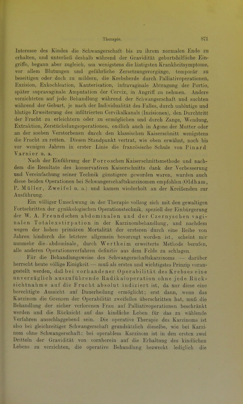 Interesse des Kindes die Schwangerschaft bis zu ihrem normalen Ende zu erhalten, und unterließ deshalb während der Gravidität geburtshilfliche Ein- gritie, begann aber zugleich, um wenigstens die lästigsten Krankheitsymptome, vor allem Blutungen und gefährliche Zersetzungsvorgänge, tempoiär zu beseitigen oder doch zu mildern, die Krebsherde durch Palliativoperationen, Exzision, Exkochleation, Kauterisation, infravaginale Abtragung der Portio, später supravaginale Amputation der Cervix, in Angriff zu nehmen. Andere verzichteten auf jede Behandlung während der Schwangerschaft und suchten während der Geburt, je nach der Individualität des Falles, durch unblutige und blutige Erweiterung des infiltrierten Cervikalkanals (Inzisionen), den Durchtritt der Frucht zu erleichtern oder zu ermöglichen und durch Zange, Wendung, Extraktion, Zerstückelungsoperationen, endlich auch in Agone der Mutter oder an der soeben Verstorbenen durch den klassischen Kaiserschnitt wenigstens die Frucht zu retten. Diesen Standpunkt vertrat, wie oben erwähnt, noch bis vor wenigen Jahren in erster Linie die französische Schule von Pinard Varnier u. a. Nach der Einführung der Porroschen Kaiserschnittsmethode und nach- dem die Resultate des konservativen Kaiserschnitts dank der Verbesserung und Vereinfachung seiner Technik günstigere geworden waren, wurden auch diese beiden Operationen bei Schwangerschaftskarzinomen empfohlen (Oldham, P. Müller, Zweifel u. a.) und kamen wiederholt an der Kreißenden zur Ausführung. Ein völliger Umschwung in der Therapie vollzog sich mit den gewaltigen Fortschritten der gynäkologischen Operationstechnik, speziell der Einbürgerung der W. A. Freundschen abdominalen und der Czernyschen vagi- nalen Totalexstirpation in der Karzinombehandlung, und nachdem wegen der hohen primären Mortalität der ersteren durch eine Reihe von Jahren hindurch die letztei-e allgemein bevorzugt worden ist, scheint mir nunmehr die • abdominale, durch Wertheim erweiterte Methode berufen, alle anderen Operationsverfahren definitiv aus dem Felde zu schlagen. Für die Behandlungsweise des Schwangerschaftskarzinoms — darüber herrscht heute völlige Einigkeit — muß als erstes und wichtigstes Prinzip voran- gestellt werden, daß bei vorhandener Operabilität des Krebses eine unverzüglich auszuführende Radikal Operation ohne jede Rück- sichtnahme auf die Frucht absolut indiziert ist, da nur diese eine berechtigte Aussicht auf Dauerheilung ermöglicht; erst dann, wenn das Karzinom die Grenzen der Operabilität zweifellos überschritten hat, muß die Behandlung der sicher verlorenen Frau auf Palliativoperationen beschränkt werden und die Rücksicht auf das kindliche Leben für das zu wählende Verfahren ausschlaggebend sein. Die operative Therapie des Karzinoms ist also bei gleichzeitiger Schwangerschaft grundsätzlich dieselbe, wie bei Karzi- nom ohne Schwangerschaft: bei operablem Karzinom ist in den ersten zwei Dritteln der Gravidität von vornherein auf die Erhaltung des kindlichen Lebens zu verzichten, die operative Behandlung bezweckt lediglich die