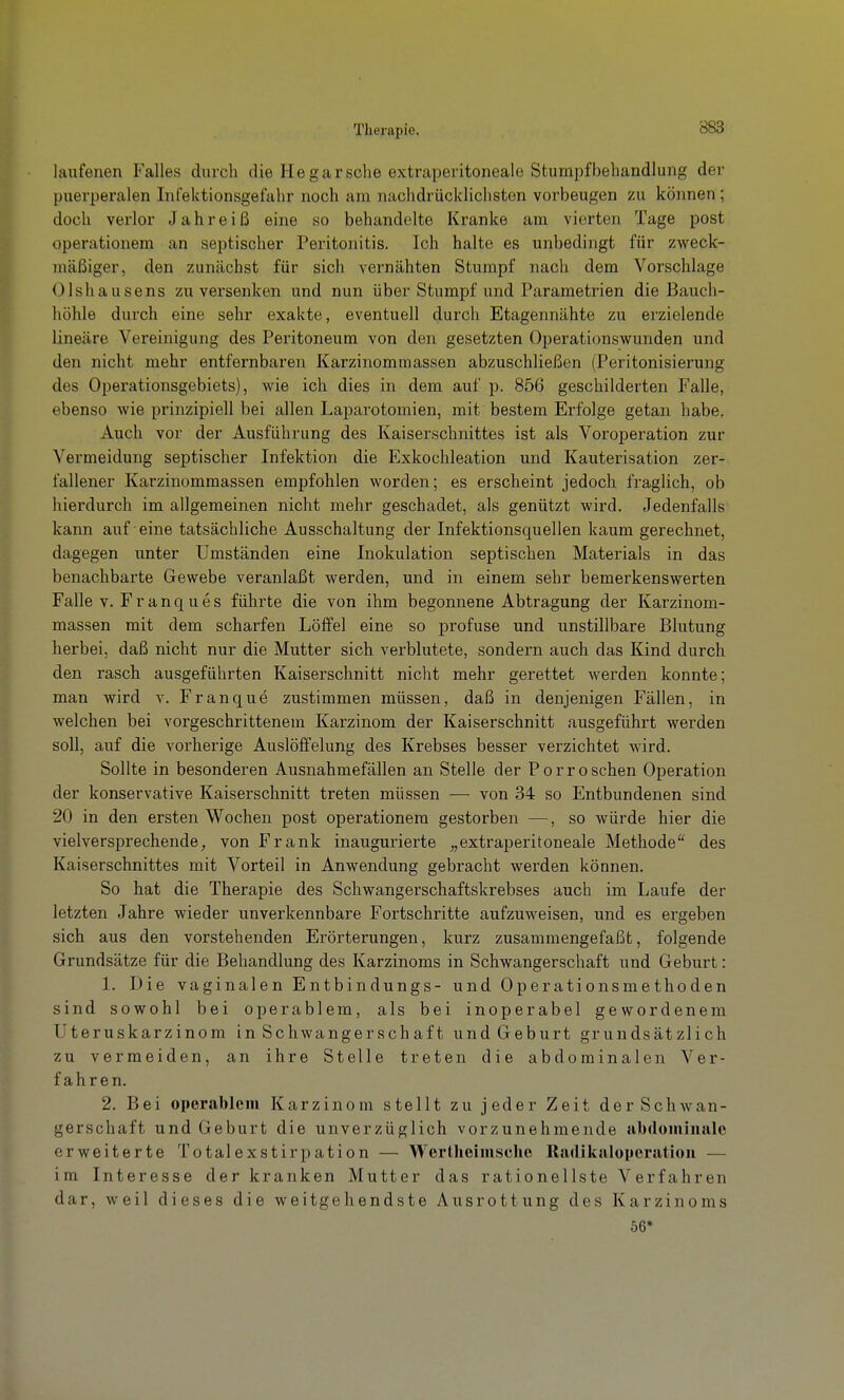 laufenen Falles durch die He gar sehe extraperitoneale Stumpfbehandlung der puerperalen Infektionsgefahr noch am nachdrücklichsten vorbeugen zu können; doch verlor Jahreiß eine so behandelte Kranke am vierten Tage post operationem an septischer Peritonitis. Ich halte es unbedingt für zweck- mäßiger, den zunächst für sich vernähten Stumpf nach dem Vorschlage Olshausens zu versenken und nun über Stumpf und Parametrien die Bauch- höhle durch eine sehr exakte, eventuell durch Etagennähte zu erzielende lineare Vereinigung des Peritoneum von den gesetzten Operationswunden und den nicht mehr entfernbaren Karzinommassen abzuschließen (Peritonisierung des Operationsgebiets), wie ich dies in dem auf p. 856 geschilderten Falle, ebenso wie prinzipiell bei allen Laparotomien, mit bestem Erfolge getan habe. Auch vor der Ausführung des Kaiserschnittes ist als Voroperation zur Vermeidung septischer Infektion die Exkochleation und Kauterisation zer- fallener Karzinommassen empfohlen worden; es erscheint jedoch fraglich, ob hierdurch im allgemeinen nicht mehr geschadet, als genützt wird. Jedenfalls kann auf eine tatsächliche Ausschaltung der Infektionsquellen kaum gerechnet, dagegen unter Umständen eine Inokulation septischen Materials in das benachbarte Gewebe veranlaßt werden, und in einem sehr bemerkenswerten Falle V. Franques führte die von ihm begonnene Abtragung der Karzinom- massen mit dem scharfen Löffel eine so profuse und unstillbare Blutung herbei, daß nicht nur die Mutter sich verblutete, sondern auch das Kind durch den rasch ausgeführten Kaiserschnitt nicht mehr gerettet werden konnte; man wird v. Franque zustimmen müssen, daß in denjenigen Fällen, in welchen bei vorgeschrittenem Karzinom der Kaiserschnitt ausgeführt werden soll, auf die vorherige Auslöffelung des Krebses besser verzichtet wird. Sollte in besonderen Ausnahmefällen an Stelle der Porro sehen Operation der konservative Kaiserschnitt treten müssen — von 34 so Entbundenen sind 20 in den ersten Wochen post operationem gestorben —, so würde hier die vielversprechende, von Frank inaugurierte „extraperitoneale Methode des Kaiserschnittes mit Vorteil in Anwendung gebracht werden können. So hat die Therapie des Schwangerschaftskrebses auch im Laufe der letzten Jahre wieder unverkennbare Fortschritte aufzuweisen, und es ergeben sich aus den vorstehenden Erörterungen, kurz zusammengefaßt, folgende Grundsätze für die Behandlung des Karzinoms in Schwangerschaft und Geburt: 1. Die vaginalen Entbindungs- und Operationsmethoden sind sowohl bei operablem, als bei inoperabel gewordenem Uteruskarzinom in Schwangerschaft und Geburt grundsätzlich zu vermeiden, an ihre Stelle treten die abdominalen Ver- fahren. 2. Bei operablem Karzinom stellt zu jeder Zeit der Schwan- gerschaft und Geburt die unverzüglich vorzunehmende ubdomimile erweiterte Totalexstirpation — Werlheimsche Railikaloyeratioii — im Interesse der kranken Mutter das rationellste Verfahren dar, weil dieses die weitgehendste Ausrottung des Karzinoms 56*