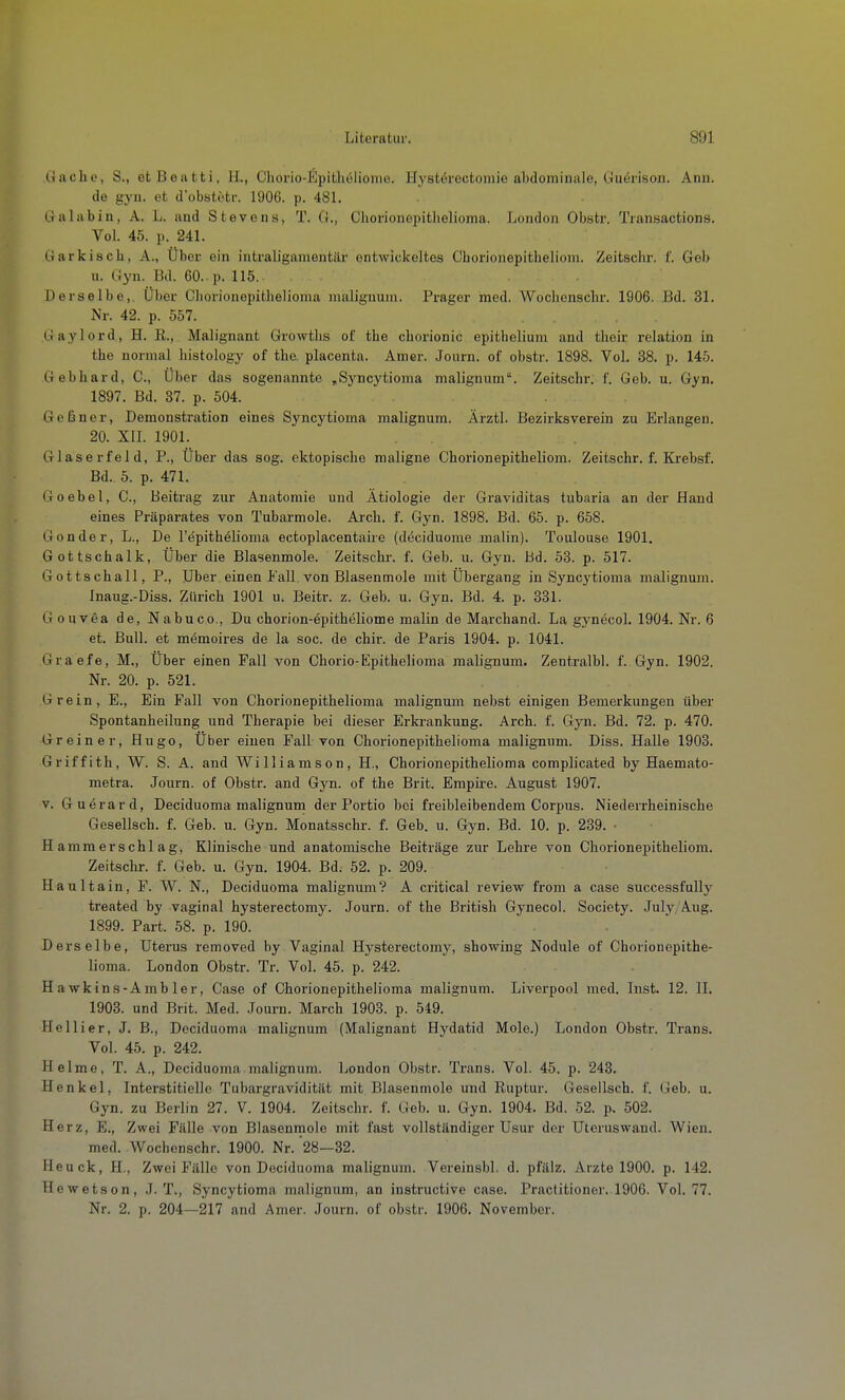 Gache, S., efcBeatti, H., Cliorio-Kpitliolionio. Hystörectoniie abdominale, Guörison. Ann. de gyn. et d'obötetf. 1906. p. 481. Galabin, A. L. and Stevens, T. G., Chorionopitlielioma. London Obstr. Transactions. Vol. 45. p. 241. Garkisch, A., Uber ein intraligamentiir entwickeltes Chorionepitheliom. Zeitschr. f. Geb u. Gyn. Bd. 60. p. 115. . . Derselbe,. Über Chorionepitlielioraa malignrun. Prager med. Wochenscbr. 1906. Bd. 31. Nr. 42. p. 557. Gaylord, H. R., Malignant Growtlis of tbe cborionic epithelium and their relation in the normal bistology of tbe placenta. Amer. Journ. of obstr. 1898. Vol. 38. p. 145. Gebbard, C, Über das sogenannte „Syncytioma malignum. Zeitschr. f. Geb. u. Gyn. 1897. Bd. 37. p. 504. Geßner, Demonstration eines Syncytioma malignum. Ärztl. Bezirksverein zu Erlangen. 20. XII. 1901. Glaserfeld, P., Über das sog. ektopiscbe maligne Chorionepitheliom. Zeitschr. f. Krebsf. Bd. 5. p. 471. Goebel, G., Beitrag zur Anatomie und Ätiologie der Graviditas tubaria an der Hand eines Präparates von Tubarmole. Arch. f. Gyn. 1898. Bd. 65. p. 658. Gonder, L., De l'f^pithelioma ectoplacentahe (deciduome malin). Toulouse 1901. Gottschalk, Über die Blasenmole. Zeitschr. f. Geb. u. Gyn. Bd. 53. p. 517. Gottschall, P., Uber einen Fall.von Blasenmole mit Übergang in Syncytioma malignum. Inaug.-Diss. Zürich 1901 u. Beitr. z. Geb. u. Gyn. Bd. 4. p. 331. Gouvea de, Nabuco., Du chorion-epitheliome malin de Marchand. La gynecol, 1904. Nr. 6 et. Bull, et memoires de la soc. de chir. de Paris 1904. p. 1041. Graefe, M., Über einen Fall von Chorio-Epithelioma malignum. Zentralbl. f. Gyn. 1902. Nr. 20. p. 521. Grein, E., Ein Fall von Chorionepithelioma malignum nebst einigen Bemerkungen über Spontanheilung und Therapie bei dieser Erkrankung. Arch. f. Gyn. Bd. 72. p. 470. Greiner, Hugo, Über einen Fall von Chorionepithelioma malignum. Diss. Halle 1903. Griffith, W. S. A. and Williamson, H., Chorionepithelioma complicated by Haemato- metra. Journ. of Obstr. and Gyn. of the Brit. Empii-e. August 1907. V. Gu^rard, Deciduoma malignum der Portio bei freibleibendem Corpus. Niederrheinische Gesellsch. f. Geb. u. Gyn. Monatsschr. f. Geb. u. Gyn. Bd. 10. p. 239. ■ Hammerschlag, Klinische und anatomische Beiträge zur Lehre von Chorionepitheliom. Zeitschr. f. Geb. u. Gyn. 1904. Bd. 52. p. 209. Haultain, F. W. N., Deciduoma malignum? A critical review from a case successfully treated by vaginal hysterectomy. Journ. of the British Gynecol. Society. July,Aug. 1899. Part. 58. p. 190. Derselbe, Uterus removed by Vaginal Hysterectomy, showing Nodule of Chorionepithe- lioma. London Obstr. Tr. Vol. 45. p. 242. H a wkins-Amb 1er, Case of Chorionepithelioma malignum. Liverpool med. Inst. 12. II. 1903. und Brit. Med. Journ. March 1903. p. 549. He Iii er, J. B., Deciduoma malignum (Malignant Hydatid Mole.) London Obstr. Trans. Vol. 45. p. 242. Helme, T. A., Deciduoma malignum. London Obstr. Trans. Vol. 45. p. 243. Henkel, Interstitielle Tubargravidität mit Blasenmole und Ruptur. Gesellsch. f. Geb. u. Gyn. zu Berlin 27. V 1904. Zeitschr. f. Geb. u. Gyn. 1904. Bd. 52. p. 502. Herz, E., Zwei Fälle von Blasenmole mit fast vollständiger Usur der Uteruswand. Wien. med. Wochenscbr. 1900. Nr. 28—32. Heuck, H., Zwei Fälle von Deciduoma malignum. Vereinsbl. d. pfälz. Arzte 1900. p. 142. Hewetson, J. T., Syncytioma malignum, an instructive case. Practitioner. 1906. Vol. 77. Nr. 2. p. 204—217 and Amer. Journ. of obstr. 1906. November.