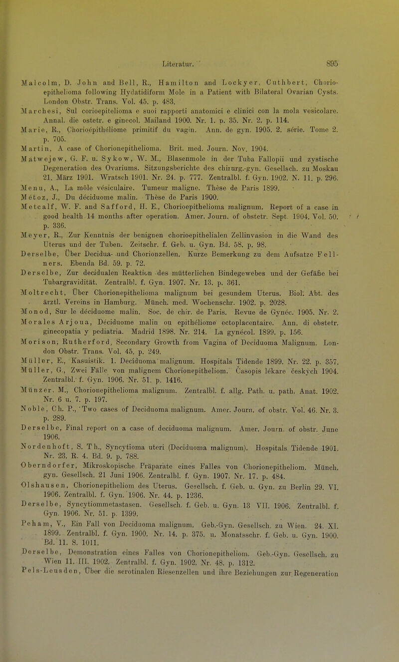 Malcolm, D. Jolin and Bell, R., Hamilton and Lockyer, Cuthbert, Chorio- epitlielioma following Hydatidil'orm Molo in a Patient witli Bilateral Ovarian Cysts. London Obstr. Trans. Vol. 45. p. 483. Marchesi, Sul corioepitolioma e suoi rapporti anatomici e clinici con la mola vesicolare. Annal. die ostetr. e ginccol. Mailand 1900. Nr. 1. p. 35. Nr. 2. p, 114. Marie, R., Chorioepitheliome primitif du vagin. Ann. de gyn. 1905. 2. serie. Tome 2. p. 705. Martin, A case of Cliorionepitlielionia. Brit. med. Joimi. Nov. 1904. Matwejew, G. F. u. Sykow, W. M., Blasenmole in der Tuba Fallopii und zystische Degeneration des Ovariums. Sitzungsberichte des chiiurg.-gyn. Gese-llsch. zu Moskau 21. März 1901. Wratsch 1901. Nr. 24. p. 777. ZentralbL f. Gyn. 1902. N. 11. p. 296. Menu, A., La mole vesiculaii-e. Tumeur maligne. These de Paris 1899. Metoz, J., Du deciduome malin. These de Paris 1900. Metcalf, W. F. and Safford, H. E., Chorioepithelioma malignum. Report of a case in good health 14 months after Operation. Anier. Journ. of obstetr. Sept. 1904. Vol. 50. p. 336. Meyer, R., Zur Kenntnis der benignen chorioepithelialen Zellinvasion in die Wand des Uterus und der Tuben. Zeitschr. f. Geb. u. Gyn. Bd. 58. p. 98. Derselbe, Über Decidua- und Chorionzellen. Kurze Bemerkung zu dem Aufsatze Fell- ners. Ebenda Bd. 59. p. 72. Derselbe, Zur decidualen Reaktion des mütterlichen Bindegewebes und der Gefäße bei Tubargravidität. Zentralbl. f. Gyn. 1907. Nr. 13. p. 361. Moltrecht, Über Chorionepithelioma malignum bei gesundem Uterus. Biol. Abt. des ärztl. Vereins in Hamburg. Münch, med. Wochenschi-. 1902. p. 2028. Monod, Sur le deciduome malin. Soc. de chir. de Paris. Revue de Gynec. 1905. Nr. 2. Morales Arj oua, Deciduome malin ou epitheliome ectoplacentaire. Ann. di obstetr. ginecopatia y pediatria. Madrid 1898. Nr. 214. La gynecol. 1899. p. 156. Morison-, Rutherford, Secondary Growth fiom Vagina of Deciduoma Malignum. Lon- don Obstr. Trans. Vol. 45. p. 249. Müller, E., Kasuistik. 1. Deciduoma malignum. Hospitals Tidende 1899. Nr. 22. p. 357. Müller, G., Zwei Fälle von malignem Chorionepitheliom. Casopis lekare ceskych 1904. Zentralbl. f. Gyn. 1906. Nr. 51. p. 1416. Münz er. M., Chorionepithelioma malignum. Zentralbl. f. allg. Path. u. path. Anat. 1902. Nr. 6 u. 7. p. 197. Noble, Ch. P., Two cases of Deciduoma malignum. Amer. Journ. of obstr. Vol. 46. Nr. 3. p. 289. Derselbe, Final report on a case of deciduoma malignum. Amer. Journ. of obstr. June 1906. Nordenhoft, S. Th., Syncytioma uteri (Deciduoma malignum). Hospitals Tidende 1901. Nr. 23. R. 4. Bd. 9. p. 788. Oberndorfer, Mikroskopische Präparate eines Falles von Chorionepitheliom. Münch. gyn. Gesellsch. 21 Juni 1906. Zentralbl. f. Gyn. 1907. Nr. 17. p. 484. Olshausen, Chorionepitheliom des Uterus. Gesellsch. f. Geb. u. Gyn. zu Berlin 29. VL 1906. ZentralbL f. Gyn. 1906. Nr. 44. p. 1236. Derselbe, Syncytiommetastasen. Gesellsch. f. Geb. u. Gyn. 13 VIL 1906. Zentralbl. f. Gyn. 1906. Nr. 51. p. 1399. Peham, V., Ein Fall von Deciduoma malignum. Geb.-Gyn. Gesellsch. zu Wien. 24. XL 1899. Zentralbl. f. Gyn. 1900. Nr. 14. p. 375. u. Monatsschr. f. Geb. u. Gyn. 1900 Bd. 11. S. 1011. Derselbe, Demonstration eines Falles von Chorionepitheliom. Geb.-Gyn. Gesellsch. zu Wien 11. III. 1002. Zentralbl. f. Gyn. 1902. Nr. 48. p. 1312. Pels-Lcusden, Über die serotinalcn Ricsonzellen und ihre Beziehungen zur Regeneration