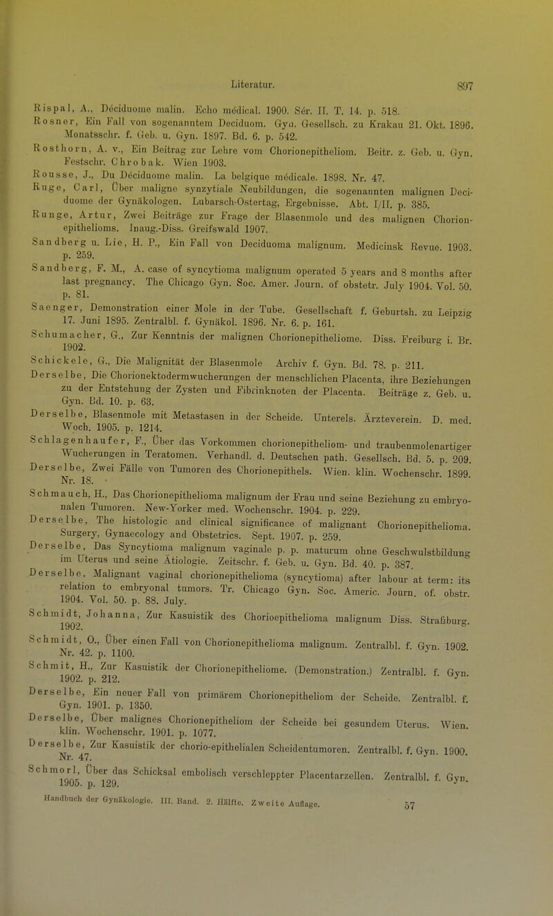 Rispal, A., Dociduoiiie lualiii. Echo miidical. 1900. Sör. II. T. 14. p. 518. Rosner, Ein Fall von sogenanntem Deciduom. Gyn. Gosellsch. zu Krakau 21. Okt. 1896. Monatsschr. f. lieb. u. Gyn. 1897. Bd. 6. p. 542. Rosthorn, A. v., Ein Beitrag zur Lehre vom Chorionepithcliom. Beitr. z. Geb. u. Gyn. Festschr. Chrobak. Wien 1903. Rousse, J., Du Döciduomo raalin. La belgique medicale. 1898. Nr. 47. Rüge, Carl, Über maligne synzytiale Neubildungen, die sogenannten malignen Deci- duome der Gynäkologen. Lubarsch-Ostertag, Ergebnisse. Abt. I/IL p. 385. Runge, Artur, Zwei Beiträge zur Frage der Blasenmole und des malignen Chorion- epithelioras. Inaug.-Diss. Greifswald 1907. Sandberg u. Lie, H. P., Ein Fall von Deciduoma malignum. Medicinsk Revue 1903 p. 259. Sandberg, F. M., A. case of syncytioma malignum operated 5 years and 8 raontlis after last pregnancy. The Chicago Gyn. Soc. Amer. Jouru. of obstetr. July 1904. Vol. 50. p. 81. Saenger, Demonstration einer Mole in der Tube. Gesellschaft f. Geburtsh. zu Leipzi- 17. Juni 1895. Zentralbl. f. Gynäkol. 1896. Nr. 6. p. 161.  Schumacher, G., Zur Kenntnis der malignen Chorionepithellome. Diss. Freiburg i. Br. 1902. Schickele, G., Die Malignität der Blasenmole Archiv f. Gyn. Bd. 78. p. 211. Derselbe, Die Chorionektodermwucherungen der menschlichen Placenta, ilire Beziehungen zu der Entstehung der Zysten und Pibrinknoten der Placenta. Beiträse z Geb u Gyn. Cd. 10. p. 63. o . ■ . Derselbe, Blasenmole mit Metastasen in der Scheide. Untereis. Äi-zteverein D med Woch. 1905. p. 1214. Schiagenhaufe r. F., Über das Vorkommen chorionepitheliom- und traubenmolenartiger Wucherungen in Teratomen. Verhandl. d. Deutschen path. Gesellsch. Bd. 5. p. 209. Derselbe, Zwei Fälle von Tumoren des Chorionepithels. Wien. klin. Wochenschr. 1899 Nr. 18. Schmauch, H., Das Chorionepithelioma malignum der Frau und seine Beziehung zu embryo- nalen Tumoren. New-Yorker med. Wochenschr. 1904. p. 229. Derselbe, The histologic and clinical significance of malignant Chorionepithelioma Surgery, Gynaecology and Obstetrics. Sept. 1907. p. 259. Derselbe, Das Syncytioma malignum vaginale p. p. maturum ohne Geschwulstbilduno- im Uterus und seine Ätiologie. Zeitschr. f. Geb. u. Gyn. Bd. 40. p. 387 Derselbe, Malignant vaginal chorionepithelioma (syncytioma) after' labour at term: its relation to embryonal tumors. Tr. Chicago Gyn. Soc. Americ. Journ of. obstr 1904. Vol. 50. p. 88. July. Schmidt, Johanna, Zur Kasuistik des Chorioepithelioma malignum Diss. Strafäburg. 1902, Schmidt, 0., Über einen Fall von Chorionepithelioma malignum. Zentralbl. f. Gyn 1902 Nr. 42. p. 1100. Schmit, H., Zur Kasuistik der Chorionepitheliome. (Demonstration.) Zentralbl. f. Gyn. 1902. p. 212. Derselbe, Ein neuer Fall von primärem Chorionepitheliom der Scheide. Zentralbl f Gyn. 1901. p. 1850. '  Derselbe, Über malignes Chorionepitheliom der Scheide bei gesundem Uterus. Wien klin. Wochenschr. 1901. p. 1077. ^^^Nr 47^°'' ^^'^^ ^^^ chorio-epithelialen Scheidentumoren. Zentralbl. f. Gyn. 1900. Schmorl Über das Schicksal embolisch verschleppter Placentarzellen. Zentralbl. f Gyn 1905. p. 129.  Handbuch der Gynäkologie. III. Bnnd. 2. Ilillfto. Zweite Auflage. 57