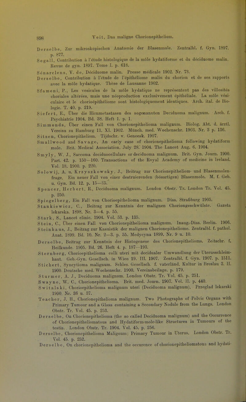 Derselbe, Zur mikroskopischen Anatomie der ßlasenmole. Zentralbl. f. Gyn. 1897. p. 877. Segall, Contribution ä l'ötude histologique de la mole hydatiforme et du döciduome malin. Revue de gyn. 1897. Tome I. p. 618. Sduarclens, V. de, Döciduome malin. Presse mödicale 1902. Nr. 73. Derselbe, Contribution a l'ötude de l'öpithöliome malin du cborion et de ses rapports avec la möle hydatique. These de Lausanne 1902. Sfameni, P., Les vesicules de la möle hydatique ne reprösentent pas des villosites choriales alteröes, mais une neoproduction exclusivement epitheliale. La mole vesi- culaire et le chorio6pith6]iome sont histologiquement identiques. Arch. ital. de Bio- logie. T. 40. p. 219. Siefert, E., Über die Hirnmetastasen des sogenannten Deciduoma malignum. Arch. f. Psychiatrie 1904. Bd. 38. Heft 1. p. 1. Simmonds, Über einen Fall von Chorionepithclioma malignum. Biolog. Abt. d. ärztL Vereins zu Hamburg 11. XL 1902. Münch, med. Wochenschr. 1903. Nr. 3 p. 136. Sitsen, Chorionepitheliom. Tijdschr. v. Geneesk. 1907. Smallwood and Savage, An early case of chorionepithehoma following hydatiform mole. Brit. Medical Association. Juiy 28. 1904. The Lancet Aug. 6. 1904. Smyly, W. J., Sarcoma deciduocellulare ordeciduoma maügnura. Brit. Gyn. Journ. 1900. Part. 42. p. 150—160. Transactions of the Royal Academy of medicine in Ireland. Vol. 18. 1900. p. 220. Solowij, A. u. Krzyszkowsky, J., Beitrag zur Chorionepitheliom- und Blasenniolen- frage. Ein neuer Fall von einer destruierenden (bösartigen) Blasenmole. M. f. Geb. u. Gyn. Bd. 12. p. 15—35. Spencer, Herbert, R., Deciduoma malignum. London Obstr. Tr. London Tr. VoL 45. p. 250. Spiegelberg, Ein Fall von Chorioepithelioma malignum. Diss. Straßburg 1905. Stankiewicz, C, Beitrag zur Kenntnis der malignen Choriongesch-wülste. Gazeta lekarska. 1898. Nr. 3—4. p. 55. Stark, S., Lancet clinic. 1904. VoL 53. p. 135. Stein, C, Über einen Fall von Chorionepithelioma malignum. Inaug.-Diss. Berlin. 1906. Steinhaus, J., Beitrag zur Kasuistik der malignen Chorionepitheliome. ZentralbL f. pathol. Anat. 1899. Bd. 10. Nr. 2—3. p. 55. Medycyna 1899. Nr. 9 u. 10. Derselbe, Beitrag zur Kenntnis der Histogenese des Chorionepithelioms. Zeitschr. f. Heilkunde. 1905. Bd. 26. Heft 4. p. 187—193. Sternberg, Chorioepithelioma colli uteri mit decidualer Umwandlung der Uterusschleim- haut. Geb.-Gyn. Gesellsch. in Wien 19. III. 1907. Zentralbl. f. Gyn. 1907. p. 1511. Stichert, Syncytioma malignum. Schles. Gesellsch. f. vaterländ. Kultur in Breslau 3. II. 1900. Deutsche med. Wochenschr. 1900. Vereinsbeilage, p. 179. Sturm er, A. J., Deciduoma malignum. London Obstr. Tr. VoL 45. p. 251. Swayne, W. C, Chorionepithelioma. Brit. med. Joui-n. 1907. Vol. IL p. 440. Switalski, Chorioepithelioma malignum uteri (Deciduoma malignum). Przeglad lekarski 1900. Nr. 36 u. 37. Teacher, J. H., Chorionepithelioma malignum. Two Photographs of Pelvic Organs with Primary Tumour and a Glass containing a Secondary Nodule from the Lungs. London Obstr. Tr. Vol. 45. p. 253. Derselbe, On Chorionepithelioma (the so called Deciduoma malignum) and the Occurrence of Chorionepitheliomatous and Hydatiform-molc-like Structures in Tumours of the testis. London Obstr. Tr. 1904. Vol. 45. p. 256. Derselbe, Chorionepithelioma Malignum; Primary Tumour in Uterus. London Obstr. Tr. Vol. 45. p. 252. Derselbe, On chorionepithelioma and the occurcnce of chorionepitheliomatous and hydati-