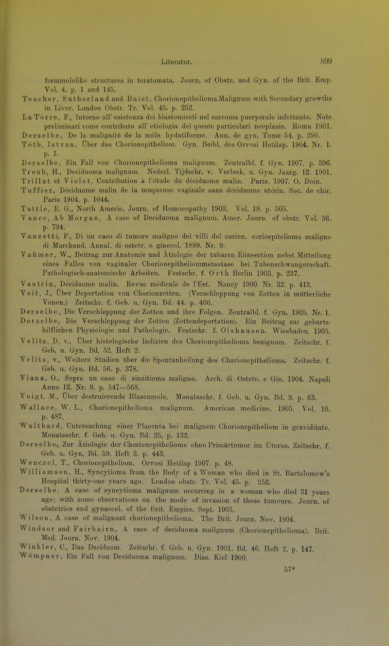 formmoleliko structures in teratomata. Journ. of Obstr. and Gyn. of the Brit. Emp. Vol. 4. p. 1 and 145. Teacher, Sutberland and Buist, CliorionepitheliomaMalignum with Secondary growtlis in Livcr. London Obstr. Tr. Vol. 45. p. 252. La Torre, F., Intorno all' Gsistonza doi blastomiceti nel sarcoma puerperale infcttante. Note preliminari come contributo all' ctiologia dei queste particolari neoplasie. Roma 190L Derselbe, De la malignitö de la möle hydatiforme. Ann. de gyn. Tome 54, p. 290. Töth, Istvan, Über das Chorionepithelioin. Gyn. ßeibl. des Orvosi Hetilap. 1904. Nr. 1. p. 1. Derselbe, Ein Fall von Cborionepitholioma malignum. Zentralbl. f. Gyn. 1907. p. 396. Treub, H., Dociduoma malignum. Nederl. Tijdschr. v. Verlosk. u. Gyn. Jaarg. 12. 1901. Trillat et Violet, Contribution ä l'etude du deciduome malin. Paris. 1907. 0. Dein. Tuffier, D(5ciduome malin de la muqueuse vaginale sans deciduome uterin. Soc. de chir. Paris 1904. p. 1044. Tuttle, E. G., North Americ. Journ. of Homoeopatliy 1903. Vol. 18. p. 505. Vance, Ab Morgan, A case of Deciduoma malignum. Amer. Journ. of obstr. Vol. 56. p. 794. Vanzetti, F., Di un caso di tumore maligno dei villi del corion, corioepitelioma maligne di Marcband. Annal. di ostetr. e ginecol. 1899. Nr. 9. Vaßmer, W., Beitrag zur Anatomie und Ätiologie der tubai-en Eiinsertion nebst Mitteilung eines Falles von vaginaler Chorionepitheliommetastase bei Tubenschwangerschaft. Pathologisch-anatomische Arbeiten. Festschr. f. Orth Berlin 1903. p. 237. Vautrin, Deciduome malin. Revue medicale de l'Est. Nancy 1900. Nr. 32. p. 413. Veit, J., Uber Deportation von Chorionzotten. (Verschleppung von Zotten in mütterliche Venen.) Zeitschr. f. Geb. u. Gyn. Bd. 44. p. 466. Derselbe, Die Verschleppung der Zotten und ihi'e Folgen. Zentralbl. f. Gyn. 1905. Nr. 1. Derselbe, Die Verschleppung der Zotten (Zottendeportation). Ein Beitrag zur geburts- hilflichen Physiologie und Pathologie. Festschr. f. Olshausen. Wiesbaden. 1905. Velits, D. V., Über histologische Indizien des Chorionepithelioma benignum. Zeitschr. f. Geb. u. Gyn. Bd. 52. Heft 2. Velits, V., Weitere Studien über die Spontanheilung des Chorionepithelioms. Zeitschr. f. Geb. u. Gyn. Bd. 56. p. 378. Vi ans, 0., Sopra un caso di sinzitioma maligno. Arch. di Ostetr. e Gin. 1904. Napoli Anno 12. Nr. 9. p. 547—568. Voigt, M., Über destruierende Blasenmole. Monatsschr. f. Geb. u. Gyn. Bd. 9. p. 63. Wallace, W. L., Chorionepithelioma malignum. American medicine. 1905. Vol. 10. p. 487. Waithard, Untersuchung einer Placenta bei malignem Chorionepitheliom in graviditate. Monatsschr. f. Geb. u. Gyn. Bd. 25. p. 132. Derselbe-, Zur Ätiologie der Chorionepitheliome ohne Primärtumor im Uterus. Zeitschr. f. Geb. u. Gyn. Bd. 59. Heft 3. p. 443. Wenczel, T., Chorionepitheliom. Orvosi Hetilap 1907. p. 48. Williamson, H., Syncytioma from the Body of a Wo man who died in St. Bartolomew's Hospital thirty-one years ago. London obstr. Tr. Vol. 45. p. 253. Derselbe, A case of syncytioma malignum occurring in a woman wbo died 31 years ago; with some observations on the mode of Invasion of these tumom-s. Journ. of obstetrics and gynaecol. of the Brit. Empire. Sept. 1903. Wilson, A case of malignant chorionepithelioma. Tlie Brit. Journ. Nov. 1904. Windsor and Fairbairn, A case of deciduoma malignum (Chorionepithelioma). Brit. Med. Journ. Nov. 1904. Wink 1er, C, Das Deciduom. Zeitschr. f. Geb. u. Gyn. 1901. Bd. 46. Heft 2. p. 147. Wömpner, Ein Fall von Dociduoma malignum. Diss. Kiel 1900. 57*