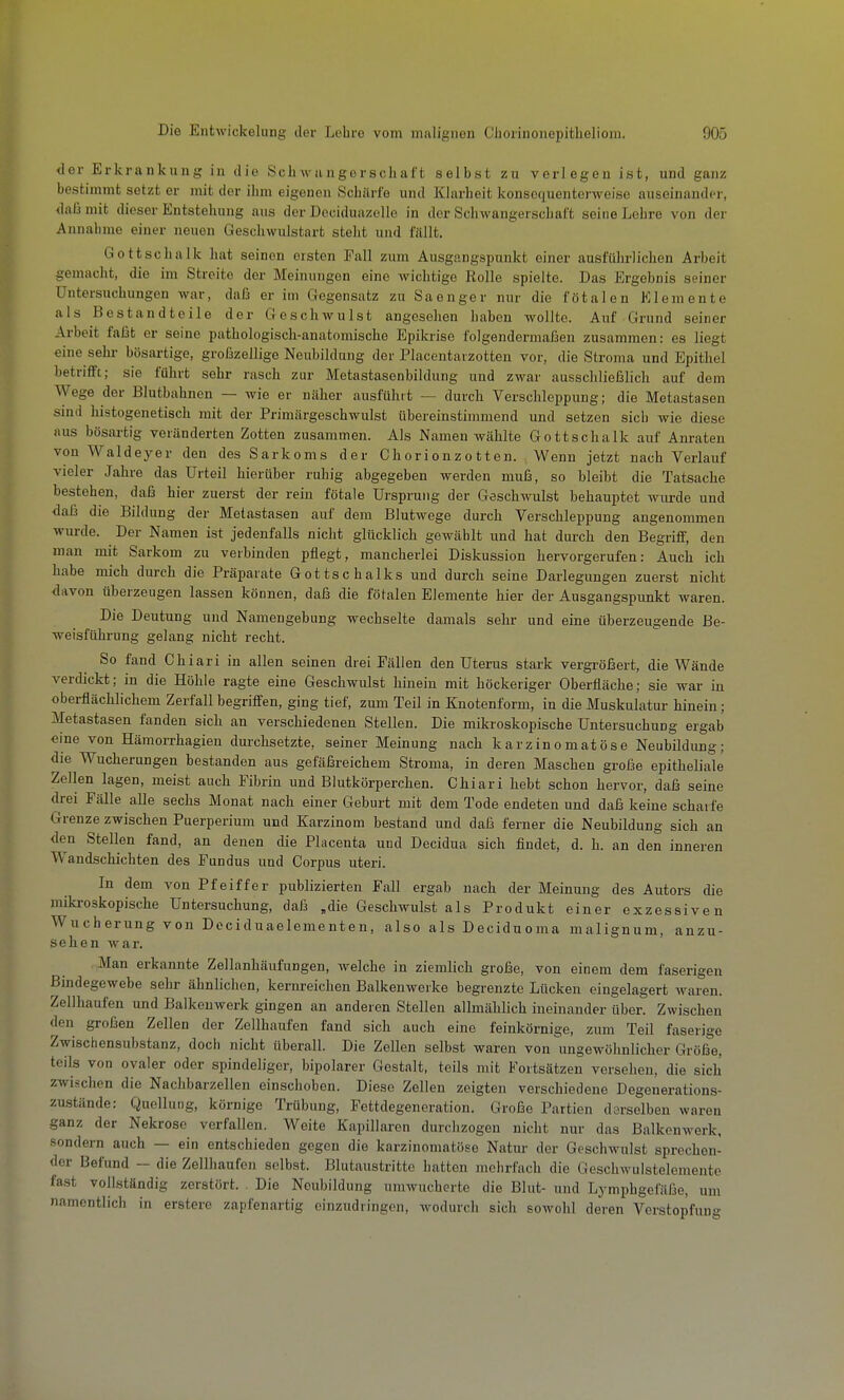 <ler Erkrankung in die Scliwiingorscliiift selbst zu verlegen ist, und ganz bestimmt setzt er mit der ihm eigenen Schiiri'o und Klarheit konsequenterweiso auseinander, daß mit dieser Entstehung aus der Deciduazelle in der Schwangerschaft seine Lehre von der Annahme einer neuen Geschwulstart steht und füllt. Gottschalk hat seinen ersten Fall zum Ausgangspunkt einer ausführlichen Arbeit gemacht, die im Streite der Meinungen eine wichtige Rolle spielte. Das Ergebnis seiner Untersuchungen war, daß er im Gegensatz zu Sa enger nur die fötalen Elemente als Bestandteile der Geschwulst angesehen haben wollte. Auf Grund seiner Arbeit faßt er seine pathologisch-anatomische Epikrise folgendermaßen zusammen: es liegt eine sehr- bösartige, großzellige Neubildung der Placentarzotten vor, die Stroma und Epithel betrifft; sie führt sehr rasch zur Metastasenbildung und zwar ausschließlich auf dem Wege der Blutbahnen — wie er näher ausführt — durch Verschleppung; die Metastasen sind histogenetisch mit der Primärgeschwulst übereinstimmend und setzen sich wie diese aus bösartig veränderten Zotten zusammen. Als Namen wählte Gottschalk auf Anraten von Waldeyer den des Sarkoms der Chorionzotten. Wenn jetzt nach Verlauf vieler Jahre das Urteil hierüber ruhig abgegeben werden muß, so bleibt die Tatsache bestehen, daß hier zuerst der rein fötale Ursprung der Geschwulst behauptet wurde und daß die Bildung der Metastasen auf dem Blutwege durch Verschleppung angenommen wurde. ^ Der Namen ist jedenfalls nicht glücklich gewählt und hat durch den Begriff, den man mit Sarkom zu verbinden pflegt, mancherlei Diskussion hervorgerufen: Auch ich habe mich durch die Präparate Gottschalks und durch seine Darlegungen zuerst nicht davon überzeugen lassen können, daß die fötalen Elemente hier der Ausgangspunkt waren. Die Deutung und Namengebung wechselte damals sehr und eine überzeugende Be- weisführung gelang nicht recht. So fand Chiari in allen seinen drei Fällen den Uterus stark vergi-ößert, die Wände verdickt; in die Höhle ragte eine Geschwulst hinein mit höckeriger Oberfläche; sie war in oberflächlichem Zerfall begriffen, ging tief, zum Teil in Knotenform, in die Muskulatur hinein; Metastasen fanden sich an verschiedenen Stellen. Die mikroskopische Untersuchung ergab eine von Hämorrhagien dui'chsetzte, seiner Meinung nach karzinomatöse Neubildung; die Wucherungen bestanden aus gefäßreichem Stroma, in deren Maschen große epitheliale Zellen lagen, meist auch Fibrin und Blutkörperchen. Chiari hebt schon hervor, daß seine drei Fälle alle sechs Monat nach einer Geburt mit dem Tode endeten und daß keine scharfe Grenze zwischen Puerperium und Karzinom bestand und daß ferner die Neubildung sich an den Stellen fand, an denen die Placenta und Decidua sich findet, d. h. an den inneren Wandschichten des Fundus und Corpus uteri. In dem von Pfeiffer publizierten Fall ergab nach der Meinung des Autors die mikroskopische Untersuchung, daß „die Geschwulst als Produkt einer exzessiven Wucherung von Deciduaelementen, also als Deciduoma malignum, anzu- sehen war. Man erkannte Zellanhäufungen, welche in ziemlich große, von einem dem faserigen Bindegewebe sehr ähnlichen, kernreichen Balkenweike begrenzte Lücken eingelagert waren. Zellhaufen und Balkenwerk gingen an anderen Stellen allmählich ineinander über. Zwischen den großen Zellen der Zellhaufen fand sich auch eine feinkörnige, zum Teil faserige Zwischensubstanz, doch nicht überall. Die Zellen selbst waren von \ingewöhnlicher Größe, teils von ovaler oder spindeliger, bipolarer Gestalt, teils mit Fortsätzen versehen, die sich zwischen die Nachbarzellen einschoben. Diese Zellen zeigten verschiedene Degenerations- zustände: Quollung, körnige Trübung, Fettdegeneration. Große Partien derselben waren ganz der Nekrose verfallen. Weite Kapillaren durchzogen nicht nur das Balkenwerk, sondern auch — ein entschieden gegen die karzinomatöse Natur der Geschwulst sprechen- der Befund - die Zellhaufen selbst. Blutaustrittc hatten mohrfach die Geschwulstelemente fast vollständig zerstört. Die Neubildung umwucherte die Blut- und Lymphgefäße, um namentlich in erstere zapfenartig einzudringen, wodurch sich sowohl deren Verstopfung