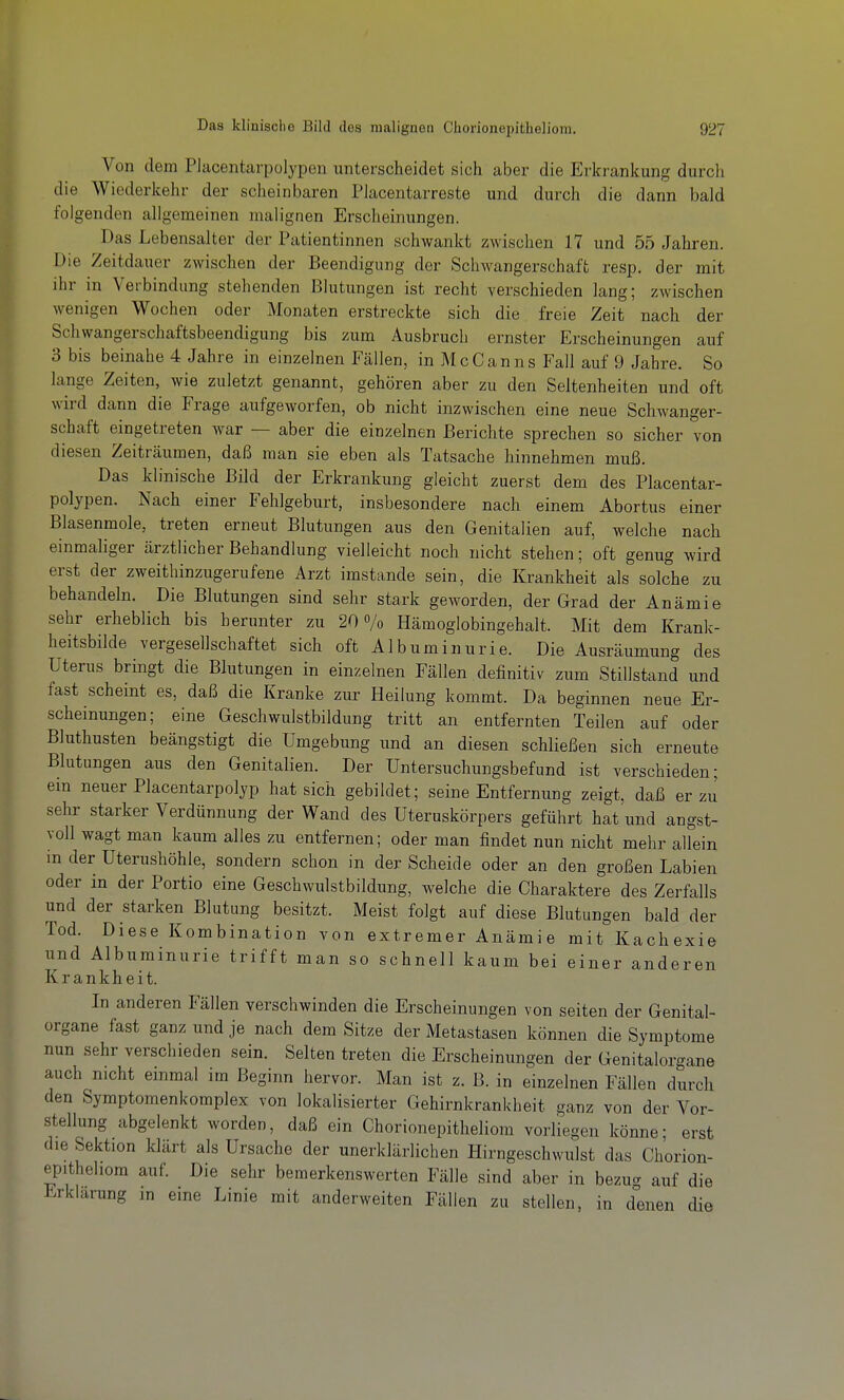 Von dem Placentarpolypon unterscheidet sich aber die Erkrankung durch die Wiederkehr der scheinbaren Piacentarreste und durch die dann bald folgenden allgemeinen malignen Erscheinungen. Das Lebensalter der Patientinnen schwankt zwischen 17 und 55 Jahren. Die Zeitdauer zwischen der Beendigung der Schwangerschaft resp. der mit ihr in Verbindung stehenden Blutungen ist recht verschieden lang; zwischen wenigen Wochen oder Monaten erstreckte sich die freie Zeit nach der Schwangerschaftsbeendigung bis zum Ausbruch ernster Erscheinungen auf 3 bis beinahe 4 Jahre in einzelnen Fällen, in McCanns Fall auf 9 Jahre. So lange Zeiten, wie zuletzt genannt, gehören aber zu den Seltenheiten und oft wird dann die Frage aufgeworfen, ob nicht inzwischen eine neue Schwanger- schaft eingetreten war — aber die einzelnen Berichte sprechen so sicher von diesen Zeitrcäumen, daß man sie eben als Tatsache hinnehmen muß. Das klinische Bild der Erkrankung gleicht zuerst dem des Placentar- polypen. Nach einer Fehlgeburt, insbesondere nach einem Abortus einer Blasenmole, treten erneut Blutungen aus den Genitalien auf, welche nach einmaliger ärztlicher Behandlung vielleicht noch nicht stehen; oft genug wird erst der zweithinzugerufene Arzt imstande sein, die Krankheit als solche zu behandeln. Die Blutungen sind sehr stark geworden, der Grad der Anämie sehr erheblich bis herunter zu 20% Hämoglobingehalt. Mit dem Krank- heitsbilde vergesellschaftet sich oft Albuminurie. Die Ausräumung des Uterus bringt die Blutungen in einzelnen Fällen definitiv zum Stillstand und fast scheint es, daß die Kranke zur Heilung kommt. Da beginnen neue Er- scheinungen; eine Geschwulstbildung tritt an entfernten Teilen auf oder Bluthusten beängstigt die Umgebung und an diesen schließen sich erneute Blutungen aus den Genitalien. Der Untersuchungsbefund ist verschieden; ein neuer Placentarpolyp hat sich gebildet; seine Entfernung zeigt, daß er zu sehr starker Verdünnung der Wand des Uteruskörpers geführt hat und angst- voll wagt man kaum alles zu entfernen; oder man findet nun nicht mehr allein in der Uterushöhle, sondern schon in der Scheide oder an den großen Labien oder in der Portio eine Geschwulstbildung, welche die Charaktere des Zerfalls und der starken Blutung besitzt. Meist folgt auf diese Blutungen bald der Tod. Diese Kombination von extremer Anämie mit Kachexie und Albuminurie trifft man so schnell kaum bei einer anderen Krankheit. In anderen Fällen verschwinden die Erscheinungen von Seiten der Genital- organe fast ganz und je nach dem Sitze der Metastasen können die Symptome nun sehr verschieden sein. Selten treten die Erscheinungen der Genitalorgane auch nicht einmal im Beginn hervor. Man ist z. B. in einzelnen Fällen durch den Symptomenkomplex von lokalisierter Gehirnkrankheit ganz von der Vor- stellung abgelenkt worden, daß ein Chorionepitheliom vorliegen könne- erst die Sektion klärt als Ursache der unerklärlichen Hirngeschwulst das Chorion- epitheliom auf. Die sehr bemerkenswerten Fälle sind aber in bezuo- auf die Erklärung in eine Linie mit anderweiten Fällen zu stellen, in denen die