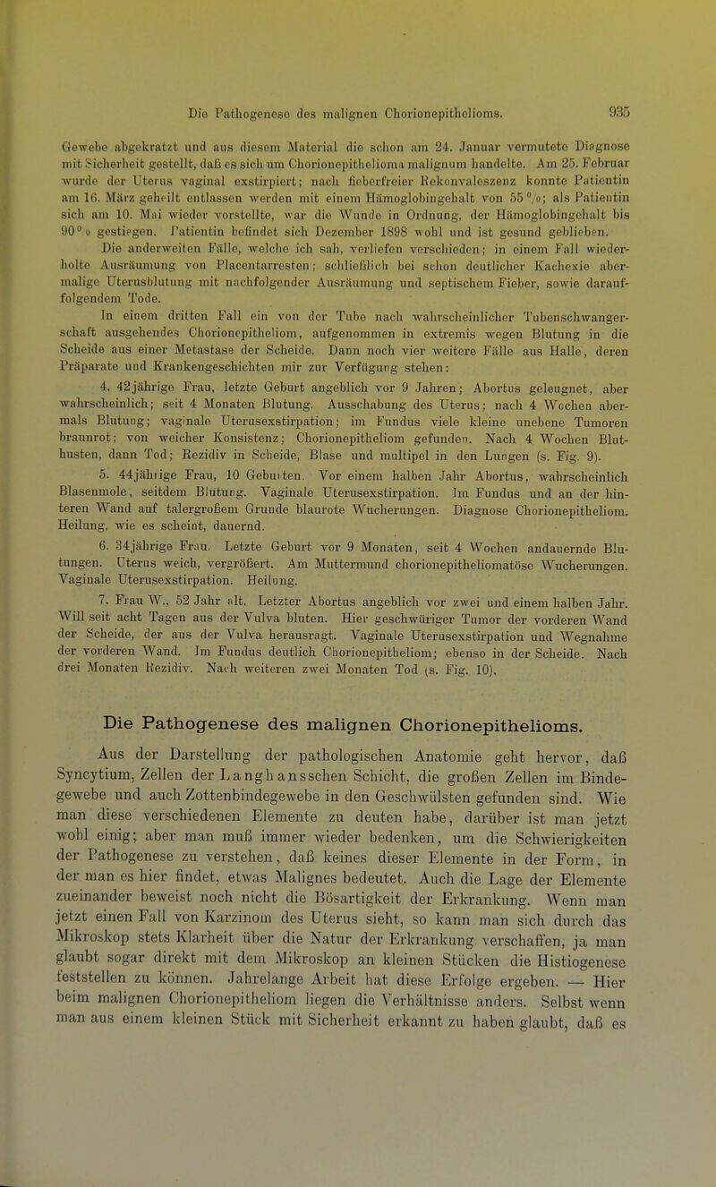 Gewebe abgekratzt und aus diesem Material die sclion am 24. Januar vermutete Dingnose mit Sicherheit gestellt, daii es sich um Chorionepithelioma maliguum handelte. Am 25. Februar wurde der Uterus vaginal exstirpiert; nach fieberfreier Rekonvaleszenz konnte Patientin am 16. Mftrz geheilt entlassen werden mit einem Hämoglobingehalt von b5°/o; als Patientin sich am 10. Müi wieder vorstellte, war die Wunde in Ordnung, der Hämoglobingchalt bis 90 o gestiegen. Patientin befindet sich Dezember 1898 wohl und ist gesund geblieben. Die anderweiten Falle, welche ich sah, verliefen verschieden; in einem Fall wieder- holte Ausräumung von Placentarrosten; schliefslich bei schon deutlicher Kachexie aber- malige Uterusblutung mit nachfolgender Ausräumung und septischem Fieber, sowie darauf- folgendem Tode. In einem dritten Fall ein von der Tube nach wahrscheinlicher Tubenschwanger- schaft ausgehendes Chorioncpitheliom, aufgenommen in extremis wegen Blutung in die Scheide aus einer Metastase der Scheide. Dann noch vier weitere Fälle aus Halle, deren Präparate und Krankengeschichten mir zur Verfügung stehen: 4. 42jährige Frau, letzte Geburt angeblich vor 9 Jahren; Abortus geleugnet, aber wahrscheinlich; seit 4 Monaten Blutung. Ausschabung des Uterus; nach 4 Wochen aber- mals Blutung; vaginale Uterusexstirpation; im Fundus viele kleine unebene Tumoren braunrot; von weicher Konsistenz; Chorionepitheliom gefunden. Nach 4 Wochen Blut- husten, dann Tod; Rezidiv in Scheide, Blase und multipel in den Lungen (s. Fig. 9). 5. 44jähiige Frau, 10 Gebuiten. Vor einem halben Jahr Abortus, wahrscheinlich Blasenmole, seitdem Blutung. Vaginale Uterusexstirpation. Im Fundus und an der hin- teren Wand auf talergroßem Grunde blaurote Wucherungen. Diagnose Chorionepitheliom. Heilung, wie es scheint, dauernd. 6. 34jährige Fruu. Letzte Geburt vor 9 Monaten, seit 4 Wochen andauernde Blu- tungen. Uterus weich, vergröfsert. Am Muttermund chorionepitheliomatöse Wucherungen. Vaginale Uterusexstirpation. Heilung. 7. Frau W., 52 Jahr alt. Letzter Abortus angeblich vor zwei und einem halben Jahr. Will seit acht Tagen aus der Vulva bluten. Hier geschwüriger Tumor der vorderen Wand der Scheide, der aus der Vulva herausragt. Vaginale Uterusexstirpation und Wegnahme der vorderen Wand. Im Fundus deutlich Chorionepitheliom; ebenso in der Scheide. Nach drei Monaten Kezidiv. Nach weiteren zwei Monaten Tod (S. Fig. 10). Die Pathogenese des malignen Chorionepithelioms. Aus der Darstellung der pathologischen Anatomie geht hervor, daß Syncytium, Zellen der Langh aussehen Schicht, die großen Zellen im Binde- gewebe und auch Zottenbindegewebe in den Geschwülsten gefunden sind. Wie man diese verschiedenen Elemente zu deuten habe, darüber ist man jetzt wohl einig; aber man muß immer wieder bedenken, um die Schwierigkeiten der Pathogenese zu verstehen, daß keines dieser Elemente in der Form, in der man es hier findet, etwas Malignes bedeutet. Auch die Lage der Elemente zueinander beweist noch nicht die Bösartigkeit der Erkrankung. Wenn man jetzt einen Fall von Karzinom des Uterus sieht, so kann man sich durch das Mikroskop stets Klarheit über die Natur der Erkrankung verschaffen, ja man glaubt sogar direkt mit dem Mikroskop an kleinen Stücken die Histiogenese feststellen zu können. Jahrelange Arbeit hat diese Erfolge ergeben. — Hier beim malignen Chorionepitheliom liegen die Verhältnisse anders. Selbst wenn man aus einem kleinen Stück mit Sicherheit erkannt zu haben glaubt, daß es