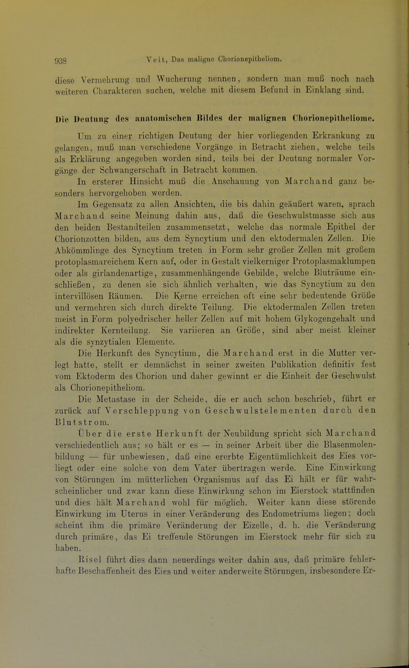 diese Vermehrung und Wucherung nennen, sondern man muß noch nach weiteren Charakteren suchen, welche mit diesem Befund in Einklang sind. Die Deutung des anatomischeu Bildes der malignen Chorionepitheliome. Um zu einer richtigen Deutung der hier vorliegenden Erkrankung zu gelangen, muß man verschiedene Vorgänge in Betracht ziehen, welche teils als Erklärung angegeben worden sind, teils bei der Deutung normaler Vor- gänge der Schwangerschaft in Betracht kommen. In ersterer Hinsicht muß die Anschauung von Marchand ganz be- sonders hervorgehoben werden. Im Gegensatz zu allen Ansichten, die bis dahin geäußert waren, sprach Marchand seine Meinung dahin aus, daß die Geschwulstmasse sich aus den beiden Bestandteilen zusammensetzt, welche das normale Epithel der Chorionzotten bilden, aus dem Syncytium und den ektodermalen Zellen. Die Abkömmlinge des Syncytium treten in Form sehr großer Zellen mit großem protoplasmareichem Kern auf, oder in Gestalt vielkerniger Protoplasmaklumpen oder als girlandenartige, zusammenhängende Gebilde, welche Bluträume ein- schließen , zu denen sie sich ähnlich verhalten, wie das Syncytium zu den intervillösen Räumen. Die I^erne erreichen oft eine sehr bedeutende Größe und vermehren sich durch direkte Teilung. Die ektodermalen Zellen treten meist in Form polyedrischer heller Zellen auf mit hohem Glykogengehalt und indirekter Kernteilung. Sie variieren an Größe, sind aber meist kleiner als die synzytialen Elemente. Die Herkunft des Syncytium, die Marchand erst in die Mutter ver- legt hatte, stellt er demnächst in seiner zweiten Publikation definitiv fest vom Ektoderm des Chorion und daher gewinnt er die Einheit der Geschwulst als Chorionepitheliom. Die Metastase in der Scheide, die er auch schon beschrieb, führt er zurück auf Verschleppung von Geschwulstelementen durch den Blut str om. Über die erste Herkunft der Neubildung spricht sich Marchand verschiedentlich aus; so hält er es — in seiner Arbeit über die Blasenmolen- bildung — für unbewiesen, daß eine ererbte Eigentümlichkeit des P^ies vor- liegt oder eine solche von dem Vater übertragen werde. Eine Einwirkung von Störungen im mütterlichen Organismus auf das Ei hält er für wahr- scheinlicher und zwar kann diese Einwirkung schon im Eierstock stattfinden und dies hält Marchand wohl für möglich. Weiter kann diese störende Einwirkung im Uterus in einer Veränderung des Endometriums liegen; doch scheint ihm die primäre Veränderung der Eizelle, d. h. die Veränderung durch primäre, das Ei treffende Störungen im Eierstock mehr für sich zu haben. Risel führt dies dann neuerdings weiter dahin aus, daß primäre fehler- hafte Beschaffenheit des Eies und weiter anderweite Störungen, insbesondere Er-