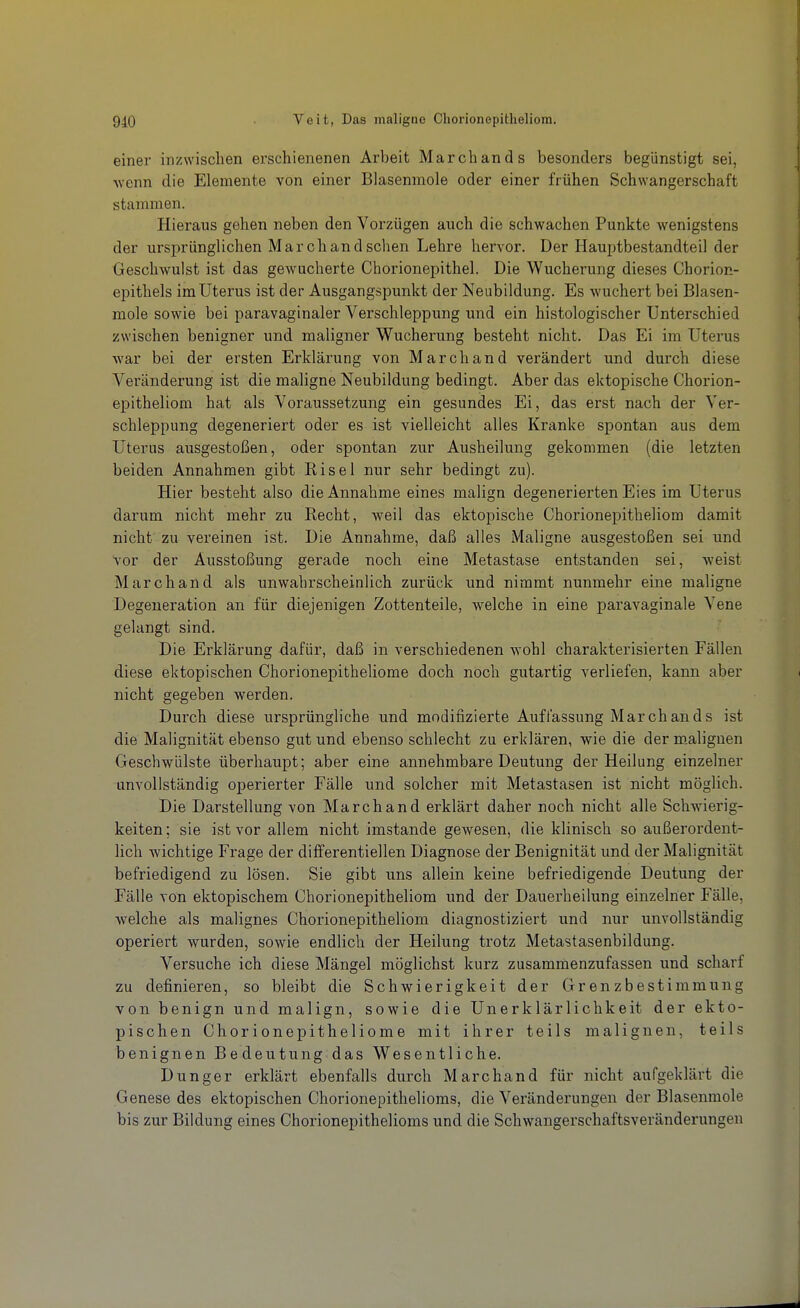 einer inzwischen erschienenen Arbeit March an ds besonders begünstigt sei, wenn die Elemente von einer Blasenmole oder einer frühen Schwangerschaft stammen. Hieraus gehen neben den Vorzügen auch die schwachen Punkte wenigstens der ursprünglichen March and sehen Lehre hervor. Der Hauptbestandteil der Geschwulst ist das gewucherte Chorionepithel. Die Wucherung dieses Chorion- epithels im Uterus ist der Ausgangspunkt der Neubildung. Es wuchert bei Blasen- mole sowie bei paravaginaler Verschleppung und ein histologischer Unterschied zwischen benigner und maligner Wucherung besteht nicht. Das Ei im Uterus war bei der ersten Erklärung von March and verändert und durch diese Veränderung ist die maligne Neubildung bedingt. Aber das ektopische Chorion- epitheliom hat als Voraussetzung ein gesundes Ei, das erst nach der Ver- schleppung degeneriert oder es ist vielleicht alles Kranke spontan aus dem Uterus ausgestoßen, oder spontan zur Ausheilung gekommen (die letzten beiden Annahmen gibt Risel nur sehr bedingt zu). Hier besteht also die Annahme eines malign degenerierten Eies im Uterus darum nicht mehr zu Recht, weil das ektopische Chorionepitheliom damit nicht zu vereinen ist. Die Annahme, daß alles Maligne ausgestoßen sei und vor der Ausstoßung gerade noch eine Metastase entstanden sei, weist Marchand als unwahrscheinlich zurück und nimmt nunmehr eine maligne Degeneration an für diejenigen Zottenteile, welche in eine paravaginale Vene gelangt sind. Die Erklärung dafür, daß in verschiedenen wohl charakterisierten Fällen diese ektopischen Chorionepitheliome doch noch gutartig verliefen, kann aber nicht gegeben werden. Durch diese ursprüngliche und modifizierte Auffassung March and s ist die Malignität ebenso gut und ebenso schlecht zu erklären, wie die der m.alignen Geschwülste überhaupt; aber eine annehmbare Deutung der Heilung einzelner unvollständig operierter Fälle und solcher mit Metastasen ist nicht möglich. Die Darstellung von Marchand erklärt daher noch nicht alle Schwierig- keiten ; sie ist vor allem nicht imstande gewesen, die klinisch so außerordent- lich wichtige Frage der differentiellen Diagnose der Benignität und der Malignität befriedigend zu lösen. Sie gibt uns allein keine befriedigende Deutung der Fälle von ektopischem Chorionepitheliom und der Dauerheilung einzelner Fälle, welche als malignes Chorionepitheliom diagnostiziert und nur unvollständig operiert wurden, sowie endlich der Heilung trotz Metastasenbildung. Versuche ich diese Mängel möglichst kurz zusammenzufassen und scharf zu definieren, so bleibt die Schwierigkeit der Grenzbestimmung von benign und malign, sowie die Unerklärlichkeit der ekto- pischen Chorionepitheliome mit ihrer teils malignen, teils benignen Bedeutung das Wesentliche. Dunger erklärt ebenfalls durch Marchand für nicht aufgeklärt die Genese des ektopischen Chorionepithelioms, die Veränderungen der Blasenmole bis zur Bildung eines Chorionepithelioms und die Schwangerschaftsveränderungen