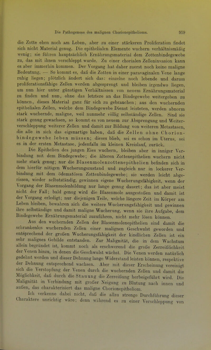 die Zotte eben noch am Leben, aber zu einer stärkeren Proliferation findet sich nicht Material genug. Die epithelialen Elemente wuchern verhältnismäßig wenig; sie führen hauptsächlich Ernährungsmaterial dem Zottenbindegewebe zu, das mit ihnen verschleppt wurde. Zu einer chorialen Zelleninvasion kann es aber immerhin kommen. Der Vorgang hat daher zuerst noch keine maligne Bedeutung. — So kommt es, daß die Zotten in einer paravaginalen Vene lange ruhig liegen; plötzlich ändert sich das: einzelne noch lebende und darum proliferationsfähige Zellen werden abgesprengt und bleiben irgendwo liegen, um nun hier unter günstigen Verhältnissen von neuem Ernährungsmaterial zu finden und nun, ohne das letztere an das Bindegewebe weitergeben zu können, dieses iMaterial ganz für sich zu gebrauchen; aus den wuchernden epithelialen Zellen, welche dem Bindegewebe Dienst leisteten, werden abnorm stark wuchernde, maligne, weil nunmehr völlig selbständige Zellen. Sind sie stark genug gewachsen, so kommt es von neuem zur Absprengung und Weiter- verschleppung weiterer Zellen und damit zur Bildung von weiteren Metastasen, die alle in sich das eigenartige haben, daß die Zellen ohne Chorion- bindegewebe leben müssen; dieses blieb, sei es schon im Uterus, sei es in der ersten Metastase, jedenfalls im kleinen Kreislauf, zurück. Die Epithelien des jungen Eies wuchern, bleiben aber in inniger Ver- bindung mit dem Bindegewebe; die älteren Zottenepithelien wuchern nicht mehr stark genug; nur die Blasenmolenzottenepithelien befinden sich in dem hierfür nötigen Wucherungszustand und zugleich nur in lockerer Ver- bindung mit dem ödematösen Zottenbindegewebe; sie werden leicht abge- rissen, wieder selbstständig, gewinnen eigene Wucherungsfähigkeit, wenn der Vorgang der Blasenmolenbildung nur lange genug dauert; das ist aber meist nicht der Fall; bald genug wird die Blasenmole ausgestoßen und damit ist der Vorgang erledigt; nur diejenigen Teile, welche längere Zeit im Körper am Leben bleiben, bewahren sich die weitere Wucherungsfähigkeit und gewinnen ihre selbständige und damit maligne Wucherung, wenn sie ihre Aufgabe, dem Bindegewebe Ernährungsmaterial zuzuführen, nicht mehr lösen können. Aus den wuchernden Zellen der Blasenmolenepithelien sind damit die schrankenlos wuchernden Zellen einer malignen Geschwulst geworden und entsprechend der großen Wucherungsfähigkeit der kindlichen Zellen ist ein sehr malignes Gebilde entstanden. Zur Malignität, die in dem Wachstum allein begründet ist, kommt noch als erschwerend die große Zerreißlichkeit der Venen hinzu, in denen die Geschwulst wächst. Die Venen werden natürlich gedehnt werden und dieser Dehnung lange Widerstand leisten können, respektive der Dehnung entsprechend wachsen. Aber mit dieser Erscheinung vereinigt sich die Verstopfung der Venen durch die wuchernden Zellen und damit dte Möglichkeit, daß durch die Stauung die Zerreißung herbeigeführt wird. Die Malignität in Verbindung mit großer Neigung zu Blutung nach innen und außen, das charakterisiert das maligne Chorionepitheliom. Ich verkenne dabei nicht, daß die allzu strenge Durchführung dieser Charaktere unrichtig wäre; denn während es zu einer Verschleppung von