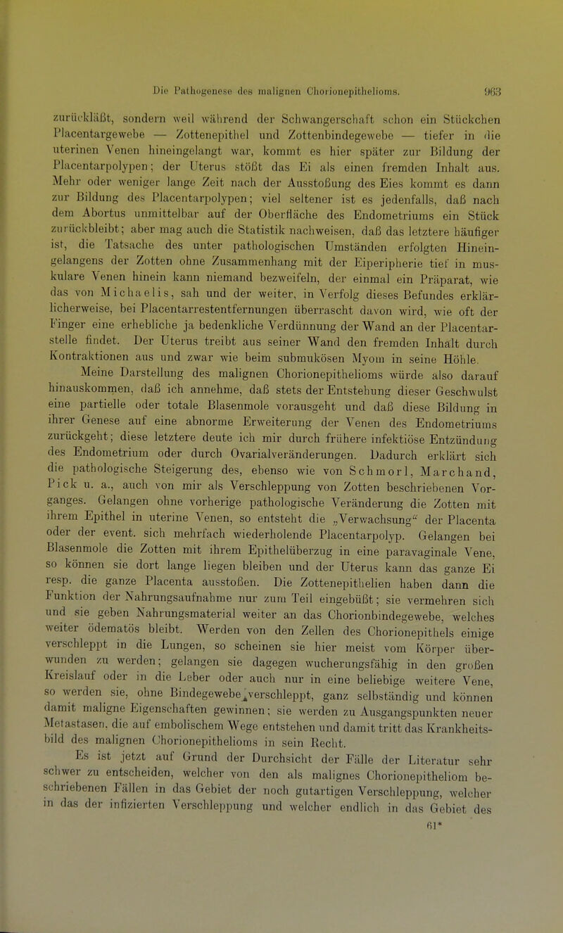 zurückläßt, sondern weil während der Schwangerschaft schon ein Stückchen Placentargewebe — Zottenepithel und Zottenbindegewebe — tiefer in die uterinen Venen hineingelangt war, kommt es hier später zur Bildung der Placentarpolypen; der Uterus stößt das Ei als einen fremden Inhalt aus. Mehr oder weniger lange Zeit nach der Ausstoßung des Eies kommt es dann zur Bildung des Placentarpolypen; viel seltener ist es jedenfalls, daß nach dem Abortus unmittelbar auf der Oberfläche des Endometriums ein Stück zurückbleibt; aber mag auch die Statistik nachweisen, daß das letztere häufiger ist, die Tatsache des unter pathologischen Umständen erfolgten Hinein- gelangens der Zotten ohne Zusammenhang mit der Eiperipherie tief in mus- kuläre Venen hinein kann niemand bezweifeln, der einmal ein Präparat, wie das von Michaelis, sah und der weiter, in Verfolg dieses Befundes erklär- licherweise, bei Piacentarrestentfernungen überrascht davon wird, wie oft der Finger eine erhebliche ja bedenkliche Verdünnung der Wand an der Placentar- stelle findet. Der Uterus treibt aus seiner Wand den fremden Inhalt durch Kontraktionen aus und zwar wie beim submukösen Myom in seine Höhle. Meine Darstellung des malignen Chorionepithelioms würde also darauf hinauskommen, daß ich annehme, daß stets der Entstehung dieser Geschwulst eine partielle oder totale Blasenmole vorausgeht und daß diese Bildung in ihrer Genese auf eine abnorme Erweiterung der Venen des Endometriums zurückgeht; diese letztere deute ich mir durch frühere infektiöse Entzündung des Endometrium oder durch Ovarialveränderungen. Dadurch erklärt sich die pathologische Steigerung des, ebenso wie von Schmorl, Marchand, Pick u. a., auch von mir als Verschleppung von Zotten beschriebenen Vor- ganges. Gelangen ohne vorherige pathologische Veränderung die Zotten mit ihrem Epithel in uterine Venen, so entsteht die „Verwachsung^^ der Placenta oder der event. sich mehrfach wiederholende Placentarpolyp. Gelangen bei Blasenmole die Zotten mit ihrem Epithelüberzug in eine paravaginale Vene, so können sie dort lange liegen bleiben und der Uterus kann das ganze Ei resp. die ganze Placenta ausstoßen. Die Zottenepithelien haben dann die Funktion der Nahrungsaufnahme nur zum Teil eingebüßt; sie vermehren sich und sie geben Nahrungsmaterial weiter an das Chorionbindegewebe, welches weiter öderaatös bleibt. Werden von den Zellen des Chorionepithels einige verschleppt in die Lungen, so scheinen sie hier meist vom Körper über- wunden zu werden; gelangen sie dagegen wuchernngsfähig in den großen Kreislauf oder in die Leber oder auch nur in eine beliebige weitere Vene, so werden sie, ohne Bindegewebe^verschleppt, ganz selbständig und können damit maligne Eigenschaften gewinnen; sie werden zu Ausgangspunkten neuer Metastasen, die auf embolischem Wege entstehen und damit tritt das Krankheits- bild des malignen Chorionepithelioms in sein Recht. Es ist jetzt auf Grund der Durchsicht der Fälle der Literatur sehr schwer zu entscheiden, welcher von den als malignes Chorionepitheliom be- schriebenen Fällen in das Gebiet der noch gutartigen Verschleppung, welcher in das der infizierten Verschleppung und welcher endlich in das Gebiet des fil*