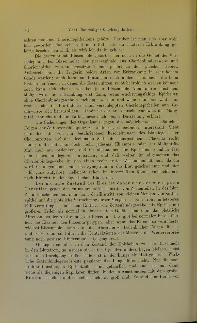 echten malignen Cliorionepithelioms gehört. Darüber ist man sich aber wohl klar geworden, daß sehr viel mehr Fälle als zur letzteren Erkrankung ge- hörig beschrieben sind, als wirklich dahin gehören. Die destruierende Blasenmole gehört sicher noch in das Gebiet der Ver- schleppung bei Blasenmole; der paravaginale aus Chorionbindegewebe und Chorionepithel zusammengesetzte Tumor gehört zu dem gleichen Gebiet. Anämisch kann die Trägerin beider Arten von Erkrankung in sehr hohem Grade werden; auch kann sie Blutungen nach außen bekommen, die beim Platzen der Venen, in denen die Zotten sitzen, recht bedrohlich werden können; auch kann sich ebenso wie bei jeder Blasenmole Albuminurie einstellen. Malign wird die Erkrankung erst dann, wenn wucherungsfähige Epithelien ohne Chorionbindegewebe verschleppt werden und wenn dann aus weiter im großen oder im Pfortaderkreislauf verschleppten Chorionepithelien nun Ge- schwülste eich herausbilden. Damit ist der anatomische Nachweis der Malig- nität erbracht und die Pathogenese nach obiger Darstellung erklärt. Die Sicherungen des Organismus gegen die möglicherweise schädlichen Folgen der Zottenverschleppung zu studieren, ist besonders interessant. Sieht man doch die von mir beschriebenen Erscheinungen des Bloßliegens der Chorionzotten auf der decidualen Seite der ausgestoßenen Placenta recht häufig und sieht man doch ntcht jedesmal Eklampsie oder gar Malignität. Man muß nur bedenken, daß im allgemeinen die Epithelien ziemlich fest dem Chorionbindegewebe aufsitzen, und daß weiter im allgemeinen das Chorionbindegewebe in sich einen recht festen Zusammenhalt hat; darum wird im allgemeinen nur das Syncytium in das Blut geschwemmt und hier bald ganz aufgelöst, vielleicht schon im intervillösen Eaum, vielleicht erst nach Eintritt in den eigentlichen Blutstrom. Der normale Zustand des Eies ist daher eine der wichtigsten Garantien gegen den zu massenhaften Eintritt von Zottenteilen in das Blut. Zu unterscheiden bat man dann den Eintritt von kleinen Mengen von Zotten- epithel und die plötzliche Vermehrung dieser Mengen — dann droht im letzteren Fall Vergiftung — und den Eintritt von Zottenbindegewebe mit Epithel mit größeren Teilen als normal in abnorm tiefe Gefäße und dann das plötzliche Abreißen bei der Austreibung der Placenta. Das gibt bei normaler Beschaffen- heit des Eies nur den Placentarpolypen; aber wenn das Ei sich so veränderte, wie bei Blasenmole, dann kann das Abreißen zu bedenklichen Folgen führen; und selbst dann sind durch die Kontraktionen der Muskeln der Weiterverbrei- tung noch gewisse Hindernisse entgegengesetzt. Gelangen sie aber in dem Zustand der EpitheUen wie bei Blasenmole in den Blutstrom, so werden sie selten irgendwo anders liegen bleiben, meist wird dem Durchgang großer Teile erst in der Lunge ein Halt geboten. Wirk- liche Zottenbindegewebsreste passieren das Lungenfilter nicht. Nur die noch proliferationsfähigen Epithelzellen sind gefährlich und auch sie nur dann, wenn sie diejenigen Kapillaren finden, in denen Anastomosen mit dem großen Kreislauf bestehen und sie selbst nicht zu groß sind. So sind eine Reihe von
