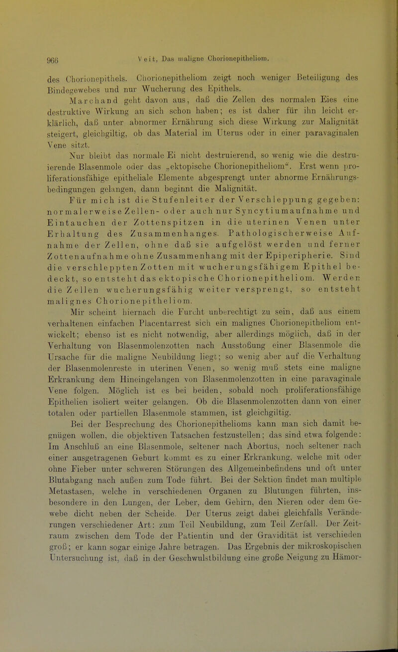 des Chorionepithels. Chorionepitheliom zeigt noch weniger Beteiligung des Bindegewebes und nur Wucherung des Epithels. Marc band geht davon aus, daß die Zellen des normalen Eies eine destruktive Wirkung an sich schon haben; es ist daher für ihn leicht er- klärlich, daß unter abnormer Ernährung sich diese Wirkung zur Malignität steigert, gleichgiltig, ob das Material im Utei'us oder in einer paravaginalen Vene sitzt. Nur bleibt das normale Ei nicht destruierend, so wenig wie die destru- ierende Blasenmole oder das „ektopische Chorionepitheliom. Erst wenn i)ro- liferationsfähige epitheliale Elemente abgesprengt unter abnorme Ernährungs- bedingungeu gelangen, dann beginnt die Malignität. Für mich ist die Stufenleiter der Verschleppung gegeben: normalerweis e Zellen- oder auch nur Syncytiumauf nahm e und Eintauchen der Zottenspitzen in die uterinen Venen unter Erhaltung des Zusammenhanges. Pathologischerweise Auf- nahme der Zellen, ohne daß sie aufgelöst werden und ferner Zottenaufnahme ohne Zusammenhang mit der Epiperipherie. Sind die verschleppten Zotten mit wucherungsfähigem Epithel be- deckt, so entsteht das ektopische Chorionepitheliom. Werden die Zellen wucherungsfähig weiter versprengt, so entsteht malignes Chorionepitheliom. Mir scheint hiernach die Furcht unberechtigt zu sein, daß aus einem verhaltenen einfachen Piacentarrest sich ein malignes Chorionepitheliom ent- wickelt; ebenso ist es nicht notwendig, aber allerdings möglich, daß in der Verhaltung von Blasenmolenzotten nach Ausstoßung einer Blasenmole die Ursache für die maligne Neubildimg liegt; so wenig aber auf die Verhaltung der Blasenmolenreste in uterinen Venen, so wenig muß stets eine maligne Erkrankung dem Hineingelangen von Blasenmolenzotten in eine paravaginale Vene folgen. Möglich ist es bei beiden, sobald noch prolifei'ationsfähige Epithelien isoliert weiter gelangen. Ob die Blasenmolenzotten dann von einer totalen oder partiellen Blasenmole stammen, ist gleichgiltig. Bei der Besprechung des Chorionepithelioms kann man sich damit be- gnügen wollen, die objektiven Tatsachen festzustellen; das sind etwa folgende: Im Anschluß an eine Blasenmole, seltener nach Abortus, noch seltener nach einer ausgetragenen Geburt kommt es zu einer Erkrankung, welche mit oder ohne Fieber unter schweren Störungen des Allgemeinbefindens und oft iinter Blutabgang nach außen zum Tode führt. Bei der Sektion findet man multiple Metastasen, welche in verschiedenen Organen zu Blutungen führten, ins- besondere in den Lungen, der Leber, dem Gehirn, den Nieren oder dem Ge- webe dicht neben der Scheide. Der Uterus zeigt dabei gleichfalls Verände- rungen verschiedener Art: zum Teil Neubildung, zum Teil Zerfall. Der Zeit- raum zwischen dem Tode der Patientin und der Gravidität ist verschieden groß; er kann sogar einige Jahre betragen. Das Ergebnis der mikroskopischen Untersuchung ist, daß in der Geschwulstbilrlung eine große Neigung zu Hämor-