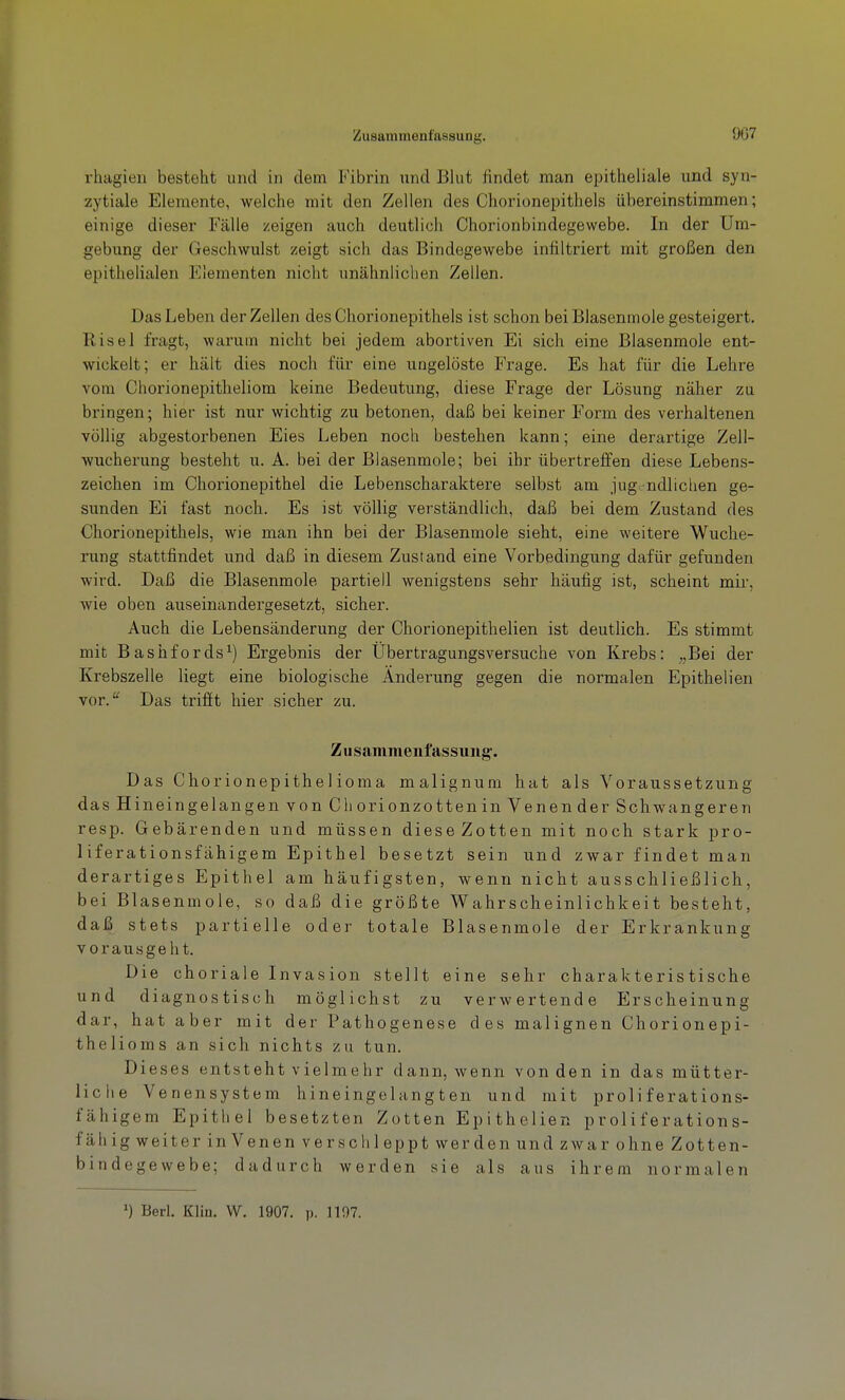 Zusammenfassung. 907 rhagieii besteht und in dem Fibrin und Blut findet man epitheliale und syn- zytiale Elemente, welche mit den Zellen des Chorionepithels übereinstimmen; einige dieser Fälle zeigen auch deutlich Chorionbindegewebe. In der Um- gebung der Geschwulst zeigt sich das Bindegewebe infiltriert mit großen den epithelialen Elementen nicht unähnlichen Zellen. Das Leben der Zellen des Chorionepithels ist schon bei Blasenmole gesteigert. Risel fragt, warum nicht bei jedem abortiven Ei sich eine Blasenmole ent- wickelt; er hält dies noch für eine ungelöste Frage. Es hat für die Lehre vom Chorionepitheliom keine Bedeutung, diese Frage der Lösung näher zu bringen; hier ist nur wichtig zu betonen, daß bei keiner Form des verhaltenen völlig abgestorbenen Eies Leben noch bestehen kann; eine derartige Zell- wucherung besteht u. A. bei der Blasenmole; bei ihr übertreffen diese Lebens- zeichen im Chorionepithel die Lebenscharaktere selbst am jugendlichen ge- sunden Ei fast noch. Es ist völlig verständlich, daß bei dem Zustand des Chorionepithels, wie man ihn bei der Blasenmole sieht, eine weitere Wuche- rung stattfindet und daß in diesem Zustand eine Voi'bedingung dafür gefunden wird. Daß die Blasenmole partiell wenigstens sehr häufig ist, scheint mii', wie oben auseinandergesetzt, sicher. Auch die Lebensänderung der Chorionepithelien ist deutlich. Es stimmt mit Bashfords^) Ergebnis der Übertragungsversuche von Krebs: „Bei der Krebszelle liegt eine biologische Änderung gegen die normalen Epithelien vor.'' Das trifft hier sicher zu. Zusammenfassung'. Das Chorionepithelioma malignum hat als Voraussetzung das Hineingelangen von Chorionzotten in Venen der Schwangeren resp. Gebärenden und müssen diese Zotten mit noch stark pro- liferationsfähigem Epithel besetzt sein und zwar findet man derartiges Epithel am häufigsten, wenn nicht ausschließlich, bei Blasenmole, so daß die größte Wahrscheinlichkeit besteht, daß stets partielle oder totale Blasenmole der Erkrankung vorausgeht. Die choriale Invasion stellt eine sehr charakteristische und diagnostisch möglichst zu verwertende Erscheinung dar, hat aber mit der Pathogenese des malignen Chorionepi- thelioms an sich nichts zu tun. Dieses entsteht vielmehr dann, wenn von den in das mütter- liche Venensystem hineingelangten und mit proliferations- fähigem Epithel besetzten Zotten Epithelien proliferations- f äh ig weiter in Venen ver sohl eppt werden und zwar ohne Zotten- bindegewebe; dadurch werden sie als aus ihrem normalen 1) Berl. Klin. W. 1907. p. 1197.