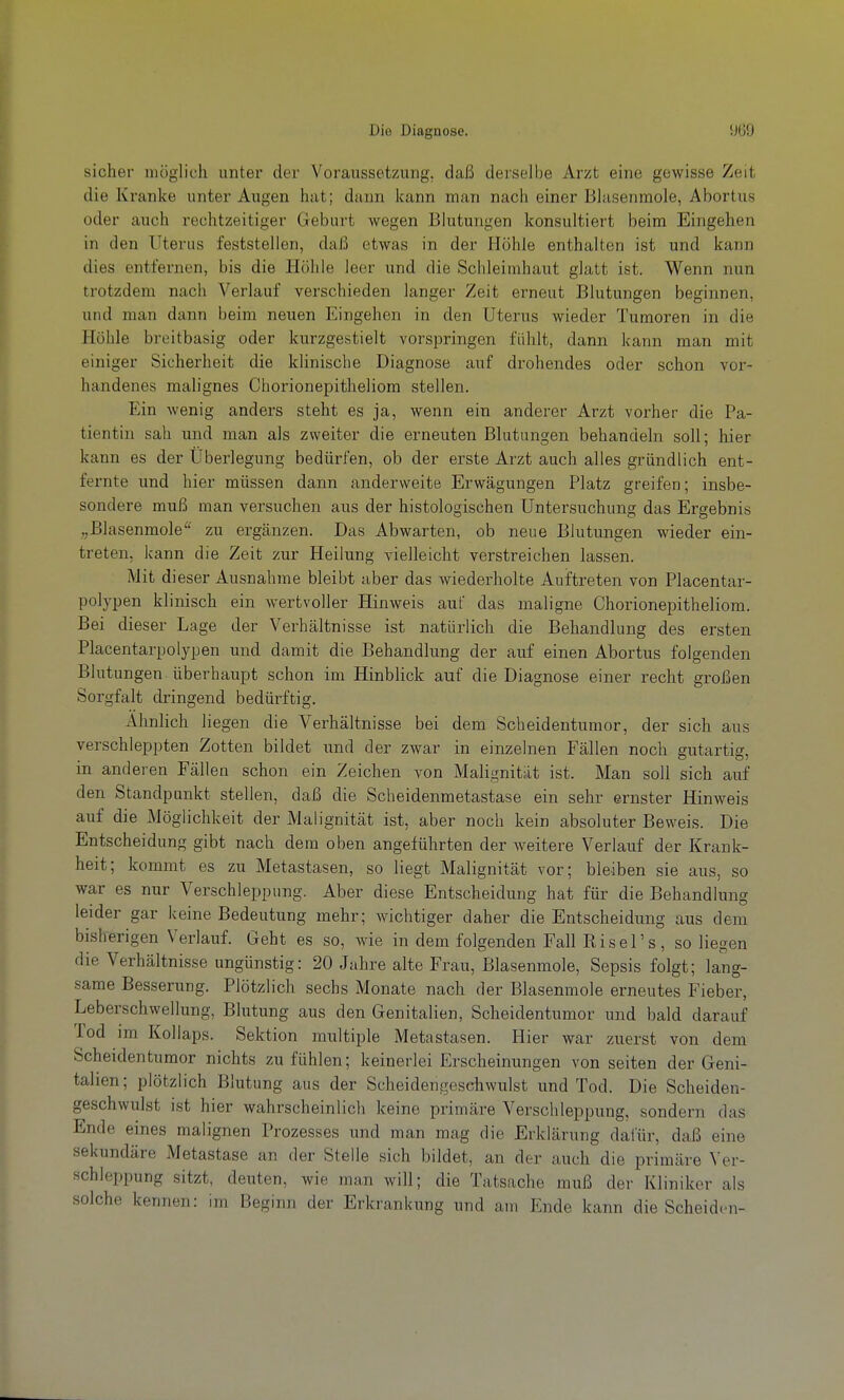 sicher möglich unter der Voraussetzung, daß derselbe Arzt eine gewisse Zeit die Kranke unter Augen hat; dann kann man nach einer Blasenmole, Abortus oder auch rechtzeitiger Geburt wegen Blutungen konsultiert beim Eingehen in den Uterus feststellen, daß etwas in der Höhle enthalten ist und kann dies entfernen, bis die Höhle leer und die Schleimhaut glatt ist. Wenn nun trotzdem nach Verlauf verschieden langer Zeit erneut Blutungen beginnen, und man dann beim neuen Eingehen in den Uterus wieder Tumoren in die Höhle breitbasig oder kurzgestielt vorspringen fühlt, dann kann man mit einiger Sicherheit die klinische Diagnose auf drohendes oder schon vor- handenes malignes Chorionepitheliom stellen. Ein wenig anders steht es ja, wenn ein anderer Arzt vorher die Pa- tientin sah und man als zweiter die erneuten Blutungen behandeln soll; hier kann es der Überlegung bedürfen, ob der erste Arzt auch alles gründlich ent- fernte und hier müssen dann anderweite Erwägungen Platz greifen; insbe- sondere muß man versuchen aus der histologischen Untersuchung das Ergebnis „Blasenmole'^ zu ergänzen. Das Abwarten, ob neue Blutungen wieder ein- treten, kann die Zeit zur Heilung vielleicht verstreichen lassen. Mit di eser Ausnahme bleibt aber das wiederholte Auftreten von Placentar- polypen klinisch ein wertvoller Hinweis auf das maligne Chorionepitheliom. Bei dieser Lage der Verhältnisse ist natürlich die Behandlung des ersten Placentarpolypen und damit die Behandlung der auf einen Abortus folgenden Blutungen überhaupt schon im Hinblick auf die Diagnose einer recht großen Sorgfalt dringend bedürftig. Ahnlich liegen die Verhältnisse bei dem Scheidentumor, der sich aus verschleppten Zotten bildet und der zwar in einzelnen Fällen noch gutartig, in anderen Fällen schon ein Zeichen von Malignität ist. Man soll sich auf den Standpunkt stellen, daß die Scheidenmetastase ein sehr ernster Hinweis auf die Möglichkeit der Malignität ist, aber noch kein absoluter Beweis. Die Entscheidung gibt nach dem oben angeführten der weitere Verlauf der Krank- heit; kommt es zu Metastasen, so liegt Malignität vor; bleiben sie aus, so war es nur Verschleppung. Aber diese Entscheidung hat für die Behandlung leider gar keine Bedeutung mehr; wichtiger daher die Entscheidung aus dem bisherigen Verlauf. Geht es so, wie in dem folgenden Fall Risel's, so liegen die Verhältnisse ungünstig: 20 Jahre alte Frau, Blasenmole, Sepsis folgt; lang- same Besserung. Plötzlich sechs Monate nach der Blasenmole erneutes Fieber, Leberschwellung, Blutung aus den Genitalien, Scheidentumor und bald darauf Tod im Kollaps. Sektion multiple Metastasen. Hier war zuerst von dem Scheidentumor nichts zu fühlen; keinerlei Erscheinungen von selten der Geni- talien; plötzlich Blutung aus der Scheidengeschwulst und Tod. Die Scheiden- geschwulst ist hier wahrscheinlich keine primäre Verschleppung, sondern das Ende eines malignen Prozesses und man mag die Erklärung dafür, daß eine sekundäre Metastase an der Stelle sich bildet, an der auch die primäre Ver- schleppung sitzt, deuten, wie inan will; die Tatsache muß der Kliniker als solche kennen: im Beginn der Erkrankung und am Ende kann die Scheiden-