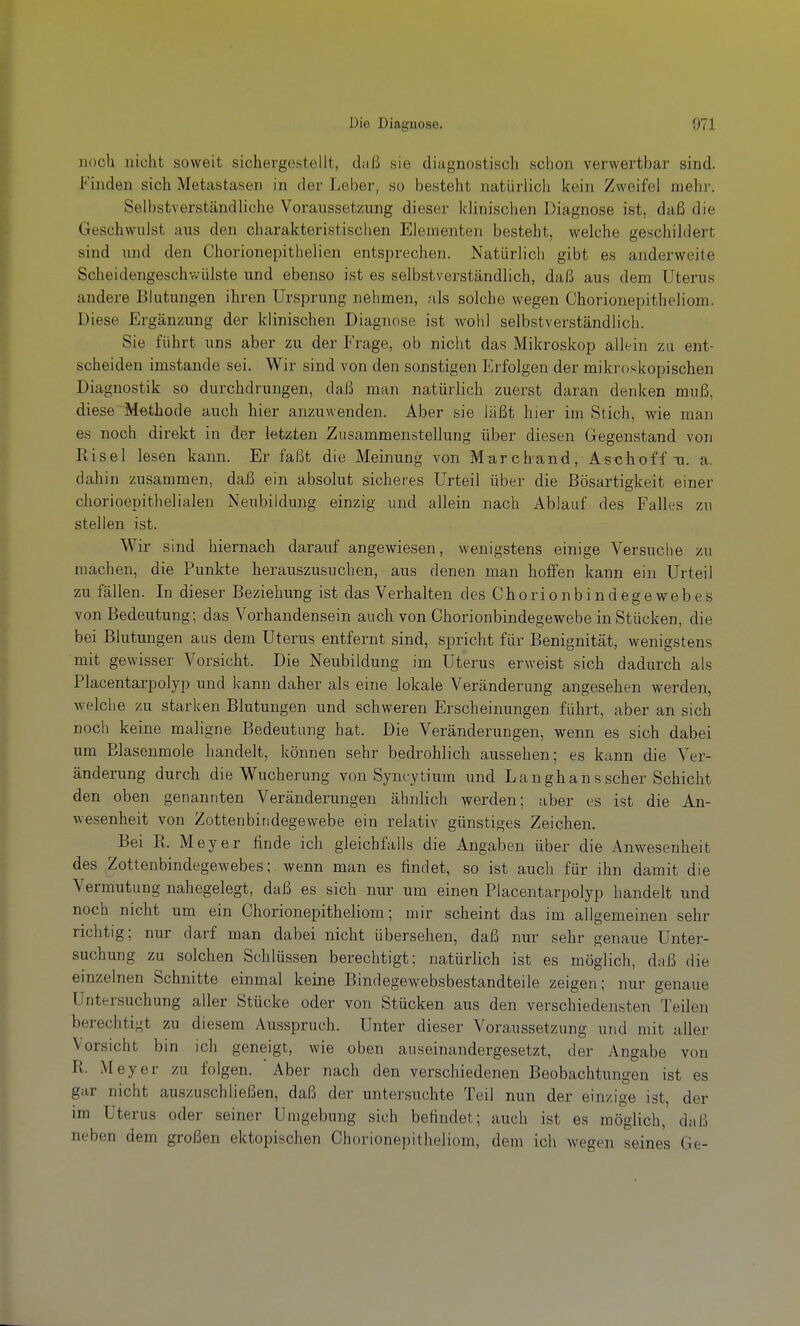noch nicht soweit sichergestellt, diiß sie diagnostisch schon verwertbar sind. Finden sich Metastasen in der Leber, so besteht natürlich kein Zweifel mehr. Selbstverständliche Voransset/Aing dieser klinischen Diagnose ist, daß die Geschwillst aus den charakteristischen Elementen besteht, welche geschildert sind und den Chorionepithelien entsprechen. Natürlich gibt es anderweite Scheidengeschwülste und ebenso ist es selbstverständlich, daß aus dem Uterus andere Blutungen ihren Ursprung nehmen, als solche wegen Chorionepitheliom. Diese Ergänzung der klinischen Diagnose ist wohl selbstverständlich. Sie führt uns aber zu der Frage, ob nicht das Mikroskop allein zu ent- scheiden imstande sei. Wir sind von den sonstigen Erfolgen der mikroskopischen Diagnostik so durchdrungen, daß man natürlich zuerst daran denken muß, diese Methode auch hier anzuwenden. Aber sie läßt hier im Stich, wie man es noch direkt in der letzten Zusammenstellung über diesen Gegenstand von Ptisel lesen kann. Er faßt die Meinung von Marchand, Aschoff u. a. dahin zusammen, daß ein absolut sicheres Urteil über die Bösartigkeit einer chorioepithelialen Neubildung einzig und allein nach Ablauf des Falles zu stellen ist. Wir sind hiernach darauf angewiesen, wenigstens einige Versuche zu machen, die Punkte herauszusuchen, aus denen man hoffen kann ein Urteil zu fällen. In dieser Beziehung ist das Verhalten des Chorionbindegewebes von Bedeutung; das Vorhandensein auch von Chorionbindegewebe in Stücken, die bei Blutungen aus dem Uterus entfernt sind, spricht für Benignität, wenigstens mit gewisser Vorsicht. Die Neubildung im Uterus erweist sich dadurch als Placentarpolyp und kann daher als eine lokale Veränderung angesehen werden, welche zu starken Blutungen und schweren Erscheinungen führt, aber an sich noch keine maligne Bedeutung hat. Die Veränderungen, wenn es sich dabei um Elascnmole handelt, können sehr bedrohlich aussehen; es kann die Ver- änderung durch die Wucherung von Synrytium und Langhansscher Schicht den oben genannten Veränderungen ähnHch werden; aber es ist die An- wesenheit von Zottenbiridegewebe ein relativ günstiges Zeichen. Bei R. Meyer finde ich gleichfalls die Angaben über die Anwesenheit des Zottenbindegewebes; wenn man es findet, so ist auch für ihn damit die Vermutung nahegelegt, daß es sich nur um einen Placentarpolyp handelt und noch nicht um ein Chorionepitheliom; mir scheint das im allgemeinen sehr richtig; nur darf man dabei nicht übersehen, daß nur sehr genaue Unter- suchung zu solchen Schlüssen berechtigt; natürlich ist es möglich, daß die einzelnen Schnitte einmal keine Bindegewebsbestandteile zeigen; nur genaue Untersuchung aller Stücke oder von Stücken aus den verschiedensten Teilen berechtigt zu diesem Ausspruch. Unter dieser Voraussetzung und mit aller Vorsicht bin ich geneigt, wie oben auseinandergesetzt, der Angabe von R. Meyer zu folgen. Aber nach den verschiedenen Beobachtungen ist es gar nicht auszuschließen, daß der untersuchte Teil nun der einzige ist, der im Uterus oder seiner Umgebung sich befindet; auch ist es möglich, daß neben dem großen ektopischen Chorionepitheliom, dem ich wegen seines Ge-