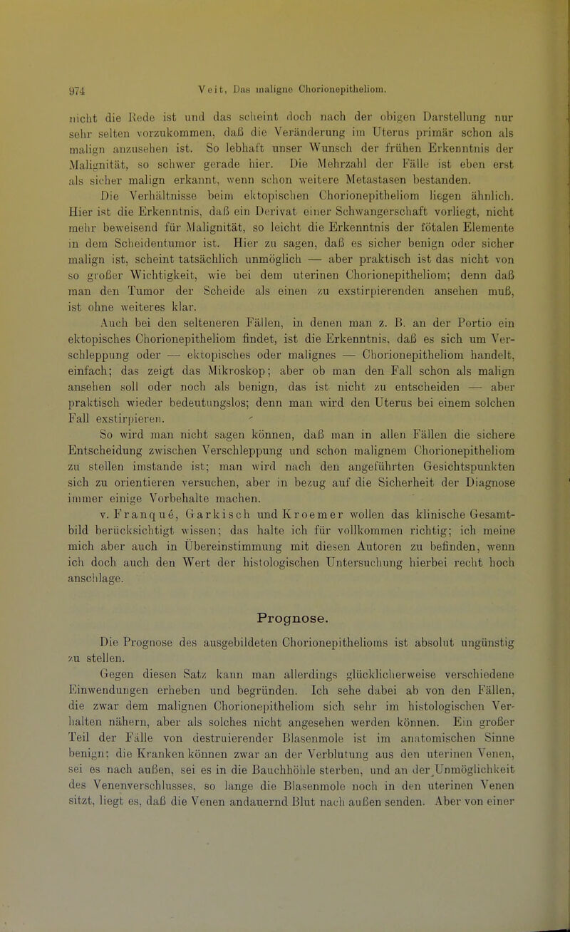 nicht die Rede ist und das sclieint doch nach der obigen Darstelhmg nur sehr selten vorzukommen, daß die Veränderung im Uterus primär schon als malign anzusehen ist. So lebhaft unser Wunsch der frühen Erkenntnis der Malignität, so schwer gerade hier. Die Mehrzahl der Fälle ist eben erst als sicher malign erkannt, wenn schon weitere Metastasen bestanden. Die Verhältnisse beim ektopischen Chorionepitheliom liegen ähnlich. Hier ist die Erkenntnis, daß ein Derivat einer Schwangerschaft vorliegt, nicht mehr beweisend für Malignität, so leicht die Erkenntnis der fötalen Elemente in dem Scheidentumor ist. Hier zu sagen, daß es sicher benign oder sicher malign ist, scheint tatsächlich unmöglich — aber praktisch ist das nicht von so großer Wichtigkeit, wie bei dem uterinen Chorionepitheliom; denn daß man den Tumor der Scheide als einen zu exstirpierenden ansehen muß, ist ohne weiteres klar. Auch bei den selteneren Fällen, in denen man z. B. an der Portio ein ektopisches Chorionepitheliom findet, ist die Erkenntnis, daß es sich um Ver- schleppung oder — ektopisches oder malignes — Chorionepitheliom handelt, einfach; das zeigt das Mikroskop; aber ob man den Fall schon als malign ansehen soll oder noch als benign, das ist nicht zu entscheiden — aber praktisch wieder bedeutungslos; denn man wird den Uterus bei einem solchen Fall exstirpieren. So wird man nicht sagen können, daß man in allen Fällen die sichere Entscheidung zwischen Verschleppung und schon malignem Chorionepitheliom zu stellen imstande ist; man wird nach den angeführten Gesichtspunkten sich zu orientieren versuchen, aber in bezug auf die Sicherheit der Diagnose immer einige Vorbehalte machen. V. Franque, Garkisch und Kroemer wollen das klinische Gesamt- bild berücksichtigt wissen; das halte ich für vollkommen richtig; ich meine mich aber auch in Übereinstimmung mit diesen Autoren zu befinden, wenn ich doch auch den Wert der histologischen Untersuchung hierbei recht hoch anschlage. Prognose. Die Prognose des ausgebildeten Chorionepithelioms ist absolut ungünstig y.xx stellen. Gegen diesen Satz kann man allerdings glücklicherweise verschiedene Einwendungen erheben und begründen. Ich sehe dabei ab von den Fällen, die zwar dem malignen Chorionepitheliom sich sehr im histologischen Ver- halten nähern, aber als solches nicht angesehen werden können. Ein großer Teil der Fälle von destruierender Blasenmole ist im anatomischen Sinne benign; die Kranken können zwar an der Verblutung aus den uterinen Venen, sei es nach außen, sei es in die Bauchhöhle sterben, und an der^Unmöglichkeit des Venenverschlusses, so lange die Blasenmole noch in den uterinen Venen sitzt, liegt es, daß die Venen andauernd Blut nach außen senden. Aber von einer