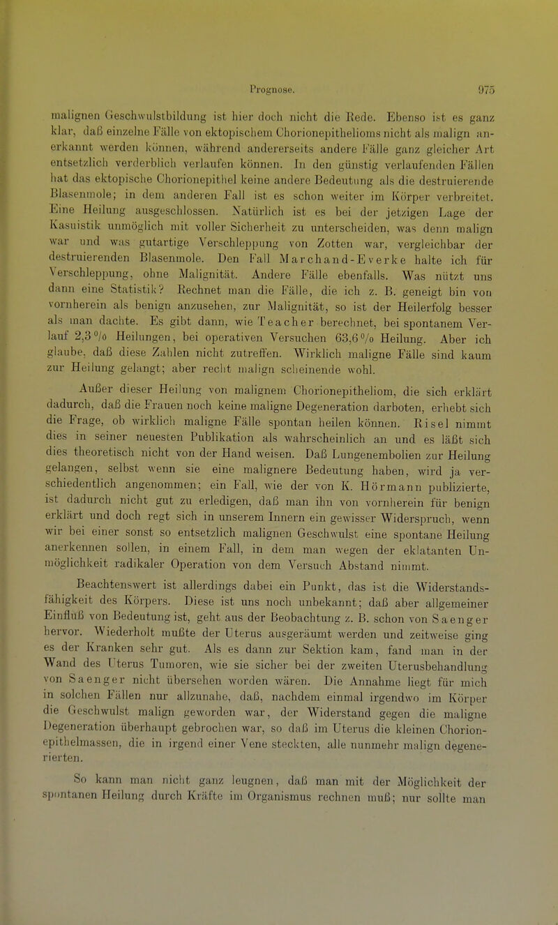 malignen (Jeschwulstbildung ist hier doch nicht die Rede. Ebenso ist es ganz klar, daß einzelne Fälle von ektopischem Chorionepithelioms nicht als malign an- erkannt werden können, während andererseits andere Fälle ganz gleicher Art entsetzlich verderblich verlaufen können. In den günstig verlaufenden Fällen hat das ektopische Chorionepithel keine andere Bedeutung als die destruierende Blasenmole; in dem anderen Fall ist es schon weiter im Körper verbreitet. Eine Heilung ausgeschlossen. Natürlich ist es bei der jetzigen Lage der Kasuistik unmöglich mit voller Sicherheit zu unterscheiden, was denn malign war und was gutartige Verschlejjpung von Zotten war, vergleichbar der destruierenden Blasenmole. Den Fall Marchand-E verke halte ich für Verschleppung, ohne Malignität. Andere Fälle ebenfalls. Was nützt uns dann eine Statistik? Rechnet man die Fälle, die ich z. B. geneigt bin von vornherein als benign anzusehen, zur IMalignität, so ist der Heilerfolg besser als man dachte. Es gibt dann, wieTeacher berechnet, bei spontanem Ver- lauf 2,3/ö Heilungen, bei operativen Versuchen 63,6% Heilung. Aber ich glaube, daß diese Zahlen nicht zutreffen. Wirklich maligne Fälle sind kaum zur Heilung gelangt; aber recht malign scheinende wohl. Außer dieser Heilung von malignem Chorionepitheliom, die sich erklärt dadurch, daß die Frauen noch keine maligne Degeneration darboten, erhebt sich die Frage, ob wirklich maligne Fälle spontan heilen können. Risel nimmt dies in seiner neuesten Publikation als wahrscheinlich an und es läßt sich dies theoretisch nicht von der Hand weisen. Daß Lungenembolien zur Heilung gelangen, selbst wenn sie eine malignere Bedeutung haben, wird ja ver- schiedentlich angenommen; ein Fall, wie der von K. Hörmann publizierte, ist dadurch nicht gut zu erledigen, daß man ihn von vornherein für benign erklärt und doch regt sich in unserem Innern ein gewisser Widerspruch, wenn wir bei einer sonst so entsetzlich malignen Geschwulst eine spontane Heilung anerkennen sollen, in einem Fall, in dem man wegen der eklatanten Un- möglichkeit radikaler Operation von dem Versuch Abstand nimmt. Beachtenswert ist allerdings dabei ein Punkt, das ist die Widerstands- fähigkeit des Körpers. Diese ist uns noch unbekannt; daß aber allgemeiner Einfluß von Bedeutung ist, geht aus der Beobachtung z. B. schon von Sa eng er hervor. Wiederholt mußte der Uterus ausgeräumt werden und zeitweise ging es der Kranken sehr gut. Als es dann zur Sektion kam, fand man in der Wand des Uterus Tumoren, wie sie sicher bei der zweiten Uterusbehandlun- von baenger nicht übersehen worden wären. Die Annahme liegt für mich in solchen Fällen nur allzunahe, daß, nachdem einmal irgendwo im Körper die Geschwulst malign geworden war, der Widerstand gegen die maligne Degeneration überhaupt gebrochen war, so daß im Uterus die kleinen Chorion- epithelmassen, die in irgend einer Vene steckten, alle nunmehr malign degene- rierten. So kann man nicht ganz leugnen, daß man mit der Möglichkeit der spontanen PI eilung durch Kräfte im Organismus rechnen muß; nur sollte man