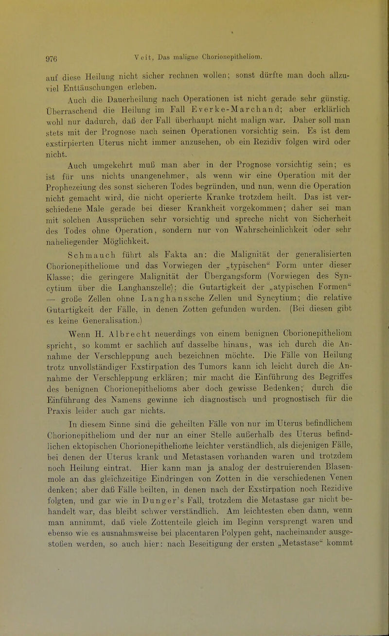 auf diese Heilung nicht sicher rechnen wollen; sonst dürfte man doch allzu- viel Enttäuschungen erleben. Auch die Dauerheilung nach Operationen ist nicht gerade sehr günstig. Überraschend die Heilung im Fall E verke-Mar chan d; aber erklärlich wohl nur dadurch, daß der Fall überhaupt nicht malign .war. Daher soll man stets mit der Prognose nach seinen Operationen vorsichtig sein. Es ist dem exstirpierten Uterus nicht immer anzusehen, ob ein Rezidiv folgen wird oder nicht. Auch umgekehrt muß man aber in der Prognose vorsichtig sein; es ist für uns nichts unangenehmer, als wenn wir eine Operation mit der Prophezeiung des sonst sicheren Todes begründen, und nun. wenn die Operation nicht gemacht wird, die nicht operierte Kranke trotzdem heilt. Das ist ver- schiedene Male gerade bei dieser Krankheit vorgekommen; daher sei man mit solchen Aussprüchen sehr vorsichtig und spreche nicht von Sicherheit des Todes ohne Operation, sondern nur von Wahrscheinlichkeit oder sehr naheliegender Möglichkeit. Schmauch führt als Fakta an: die Malignität der generalisierten Chorionepitheliome und das Vorwiegen der „typischen^' Form unter dieser Klasse; die geringere Malignität der Übergangsform (Vorwiegen des Syn- cytium über die Langhanszelle'); die Gutartigkeit der ^^atypischen Formen — große Zellen ohne Langhanssche Zellen und Syncytium; die relative Gutartigkeit der Fälle, in denen Zotten gefunden wurden. (Bei diesen gibt es keine Generalisation.) Wenn H. Albrecht neuerdings von einem benignen Cborionepithehom spricht, so kommt er sachlich auf dasselbe hinaus, was ich durch die An- nahme der Verschleppung auch bezeichnen möchte. Die Fälle von Heilung trotz unvollständiger Exstirpation des Tumors kann ich leicht durch die An- nahme der Verschleppung erklären; mir macht die Einführung des Begriffes des benignen Chorionepithelioms aber doch gewisse Bedenken;' durch die Einführung des Namens gewinne ich diagnostisch und prognostisch für die Praxis leider auch gar nichts. In diesem Sinne sind die geheilten Fälle von nur im Uterus befindlichem Chorionepitheliom und der nur an einer Stelle außerhalb des Uterus befind- lichen ektopischen Chorionepithelionie leichter verständlich, als diejenigen Fälle, bei denen der Utei'us krank und Metastasen vorhanden waren und trotzdem noch Heilung eintrat. Hier kann man ja analog der destruierenden Blasen- mole an das gleichzeitige Eindringen von Zotten in die verschiedenen Venen denken; aber daß Fälle heilten, in denen nach der Exstirpation noch Rezidive folgten, und gar wie in Dunger's Fall, trotzdem die Metastase gar nicht be- handelt war, das bleibt schwer verständlich. Am leichtesten eben dann, wenn man annimmt, daß viele Zottenteile gleich im Beginn versprengt Avaren und ebenso wie es ausnahmsweise bei placentaren Polypen geht, nacheinander ausge- stoßen werden, so auch hier: nach Beseitigung der ersten „Metastase'' kommt