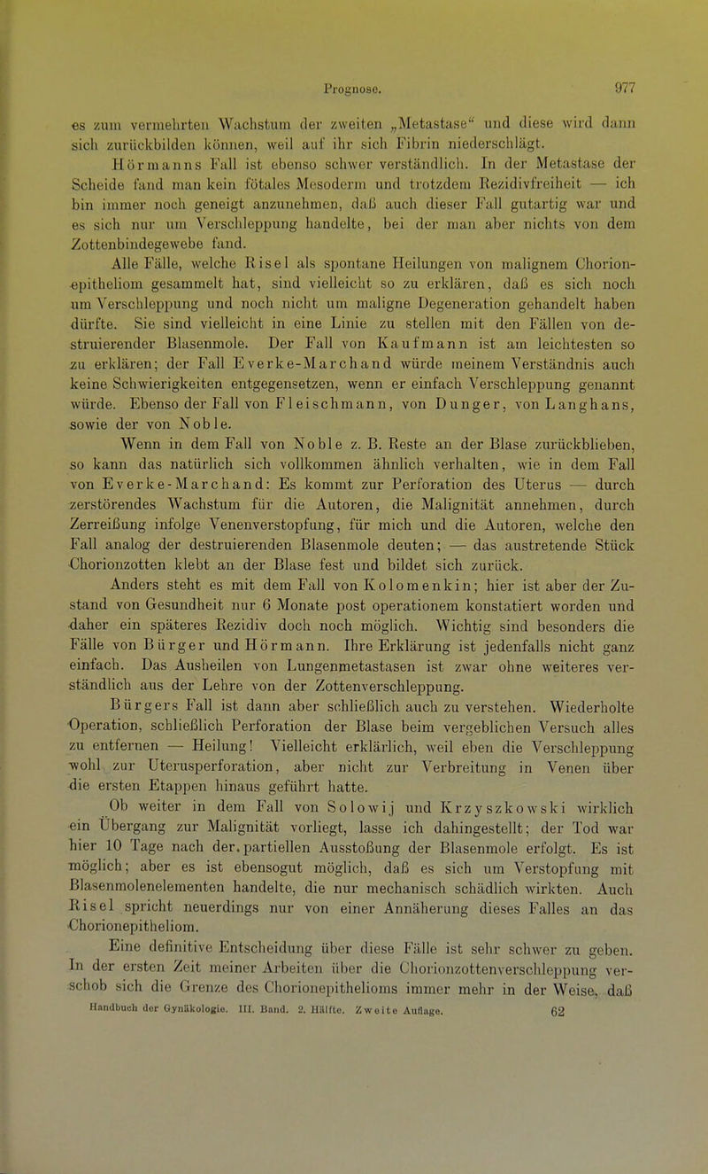 es zum vermehrten Wuchstum der zweiten „Metastase und diese wird dann sich zurückbilden können, weil auf ihr sich Fibrin niederschlägt. Hörmanns Fall ist ebenso schwer verständlich. In der Metastase der Scheide fand man kein fötales Mesoderm und trotzdem Rezidivfreiheit — ich bin immer noch geneigt anzunehmen, daß auch dieser Fall gutartig war und es sich nur um Verschleppung handelte, bei der man aber nichts von dem Zottenbindegewebe fand. Alle Fälle, welche Risel als spontane Heilungen von malignem Chorion- ■epitheliom gesammelt hat, sind vielleicht so zu erklären, daß es sich noch um Verschleppung und noch nicht um maligne Degeneration gehandelt haben dürfte. Sie sind vielleicht in eine Linie zu stellen mit den Fällen von de- struierender Blasenmole. Der Fall von Kaufmann ist am leichtesten so zu. erklären; der Fall Everke-Marchand würde meinem Verständnis auch keine Schwierigkeiten entgegensetzen, wenn er einfach Verschleppung genannt würde. Ebenso der Fall von Fl eischmann, von Dunger, von Langhans, sowie der von Noble. Wenn in dem Fall von Noble z. B. Reste an der Blase zurückblieben, so kann das natürlich sich vollkommen ähnlich verhalten, wie in dem Fall von Everke-Marchand: Es kommt zur Perforation des Uterus •— durch zerstörendes Wachstum für die Autoren, die Malignität annehmen, durch Zerreißung infolge Venenverstopfung, für mich und die Autoren, welche den Fall analog der destruierenden Blasenmole deuten; — das austretende Stück •Chorionzotten klebt an der Blase fest und bildet sich zurück. Anders steht es mit dem Fall von Kolomenkin; hier ist aber der Zu- stand von Gesundheit nur 6 Monate post operationem konstatiert worden und •daher ein späteres Rezidiv doch noch möglich. Wichtig sind besonders die Fälle von Bürger und Hörmann. Ihre Erklärung ist jedenfalls nicht ganz einfach. Das Ausheilen von Lungenmetastasen ist zwar ohne weiteres ver- ständlich aus der Lehre von der Zottenverschleppung. Bürgers Fall ist dann aber schließlich auch zu verstehen. Wiederholte •Operation, schließlich Perforation der Blase beim vergeblichen Versuch alles zu entfernen — Heilung! Vielleicht erklärlich, weil eben die Verschleppung wohl zur Uterusperforation, aber nicht zur Verbreitung in Venen über die ersten Etappen hinaus geführt hatte. Ob weiter in dem Fall von Solowij und Krzyszkowski wirklich ein Übergang zur Malignität vorliegt, lasse ich dahingestellt; der Tod war hier 10 Tage nach der. partiellen Ausstoßung der Blasenmole erfolgt. Es ist möglich; aber es ist ebensogut möglich, daß es sich um Verstopfung mit Blasenmolenelementen handelte, die nur mechanisch schädlich wirkten. Auch Risel spricht neuerdings nur von einer Annäherung dieses Falles an das ■Chorionepitheliom. Eine definitive Entscheidung über diese Fälle ist sehr schwer zu geben. In der ersten Zeit meiner Arbeiten über die Chorionzottenverschleppung ver- :Schob sich die Grenze des Chorionepithelioms immer mehr in der Weise, daß Handbuch dor Gynäkologie. HI. Band. 2. Hillfto. Zweite Auflage. 62