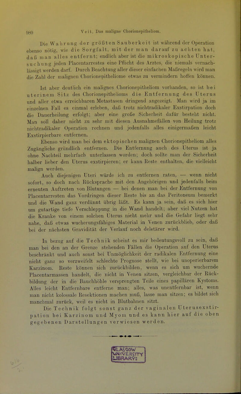 Die Wahrung der größten Sauberkeit ist wähi*end der Operation ebenso nötig, wie die Sorgfalt, mit der man darauf zu achten hat, daß man alles entfernt; endlich aber ist die mikroskopische Unter- suchung jeden Piacentarrestes eine Pflicht des Arztes, die niemals vernach- lässigt werden darf. Durch Beachtung aller dieser einfachen Maßregeln wird man die Zahl der malignen Chorionepitheliorae etwas zu vermindern hoffen können. Ist aber deutlich ein malignes Chorionepitheliom vorhanden, so ist bei uterinem Sitz des Chorionepithelioms die Entfernung des Uterus und aller etwa erreichbaren Metastasen dringend angezeigt. Man wird ja im einzelnen Fall es einmal erleben, daß trotz nichtradikaler Exstirpation doch die Dauerheilung erfolgt; aber eine große Sicherheit dafür besteht nicht. Man soll daher nicht zu sehr mit diesen Ausnahmefällen von Heilung trotz nichtradikaler Operation rechnen und jedenfalls alles einigermaßen leicht Exstirpierbare entfernen. Ebenso wird man bei dem ektopischen malignen Chorionepitheliom alles Zugängliche gründlich entfernen. Die Entfernung auch des Uterus ist ja ohne Nachteil mehrfach unterlassen worden; doch sollte man der Sicherheit halber lieber den Uterus exstirpieren; er kann Reste enthalten, die vielleicht malign werden. Auch diejenigen Uteri würde ich zu entfernen raten, — wenn nicht sofort, so doch nach Rücksprache mit den Angehörigen und jedenfalls beim erneuten Auftreten von Blutungen — bei denen man bei der Entfernung von Piacentarresten das Vordringen dieser Reste bis an das Peritoneum bemerkt und die Wand ganz verdünnt übrig läßt. Es kann ja sein, daß es sich hier um gutartige tiefe Verschleppung in die Wand handelt; aber viel Nutzen hat die Kranke von einem solchen Uterus nicht mehr und die Gefahr liegt sehr nahe, daß etwas wucherungsfähiges Material in Venen zurückblieb, oder daß bei der nächsten Gravidität der Verlauf noch deletärer wird. In bezug auf die Technik scheint es mir bedeutungsvoll zu sein, daß man bei den an der Grenze stehenden Fällen die Operation auf den Uterus beschränkt und auch sonst bei Unmöglichkeit der radikalen Entfernung eine nicht ganz so verzweifelt schlechte Prognose stellt, wie bei unoperierbarem Karzinom. Reste können sich zurückbilden, wenn es sich um wuchernde Piacentarmassen handelt, die nicht in Venen sitzen, vergleichbar der Rück- bildung der in die Bauchhöhle versprengten Teile eines papillären Kystoms. Alles leicht Entfernbare entferne man; alles, was unentfernbar ist, wenn man nicht kolossale Resektionen machen muß, lasse man sitzen; es bildet sich manchmal zurück, weil es nicht in Blutbahnen sitzt. Die Technik folgt sonst ganz der vaginalen Uterusexstir- pation bei Karzinom und Myom und es kann hier auf die oben gegebenen Darstellungen verwiesen werden. PLA500W rÜMlVERSITY tUBRARv'i