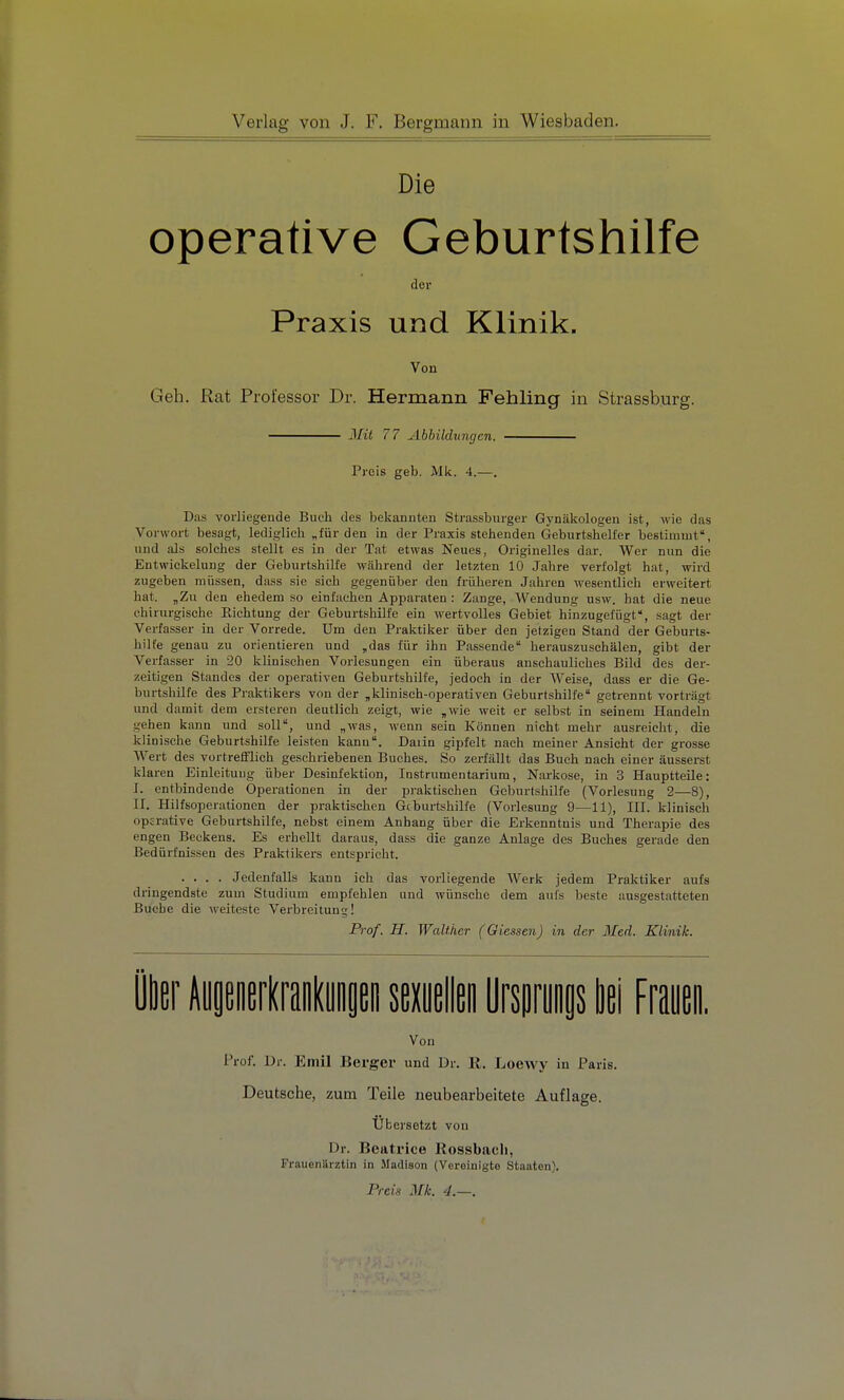 Die operative Geburtshilfe der Praxis und Klinik. Von Geh. Rat Professor Dr. Hermann Fehling in Strassburg. Jlit 77 Abbildungen. Preis geb. Mk. 4.—. Das vorliegende Buch des bekannten Strassburger Gynäkologen ist, wie das Vorwort besagt, lediglieh „für den in der Praxis stehenden Geburtshelfer bestimmt, lind als solches stellt es in der Tat etwas Neues, Originelles dar. Wer nun die Entwiekelung der Geburtshilfe während der letzten 10 Jahre verfolgt hat, wird zugeben müssen, dass sie sich gegenüber den früheren Jahren wesentlich erweitert hat. „Zu den ehedem so einfachen Apparaten : Zange, Wendung usw. hat die neue chirurgische Richtung der Geburtshilfe ein wertvolles Gebiet hinzugefügt, sagt der Verfasser in der Vorrede. Um den Praktiker über den jetzigen Stand der Geburts- hilfe genau zu orientieren und ,das für ihn Passende herauszuschälen, gibt der Verfasser in 20 klinischen Vorlesungen ein überaus anschauliches Bild des der- zeitigen Standes der operativen Geburtshilfe, jedoch in der Weise, dass er die Ge- burtshilfe des Praktikers von der ,klinisch-operativen Geburtshilfe getrennt vorträgt und damit dem ersteren deutlich zeigt, wie ,wie weit er selbst in seinem Handeln gehen kann und soll, und „was, wenn sein Können nicht mehr ausreicht, die klinische Geburtshilfe leisten kanu. Daiin gipfelt nach meiner Ansicht der grosse Wert des vortrelFlich geschriebenen Buches. So zerfällt das Buch nach einer äusserst klaren Einleitung über Desinfektion, Instrumentarium, Narkose, in 3 Hauptteile: I. entbindende Operationen in der iwaktisehen Geburtshilfe (Vorlesung 2—8), II. Hilfsoperationen der praktischen Geburtshilfe (Vorlesung 9—11), III. klinisch opjrative Geburtshilfe, nebst einem Anhang über die Erkenntnis und Therapie des engen Beckens. Es erhellt daraus, dass die ganze Anlage des Buches gerade den Bedürfnissen des Praktikers entspricht. .... Jedenfalls kann ich das vorliegende Werk jedem Praktiker aufs dringendste zum Studium empfehlen und wünsche dem aufs beste ausgestatteten Buche die weiteste Verbreitung! Prof. H. Waühcr (Glessen) in der Med. Klinik. k\ H^mlmhnu muM Wmmi bei Frauen. Von Prof. Dr. Emil Berger und Dr. R, Loewy in Paris. Deutsche, zum Teile neubearbeitete Auflage. Übersetzt von Dr. Beatrice Rossbacli, Frauenärztin in Madieon (Vereinigte Staaten). Preis Mk. 4.—.